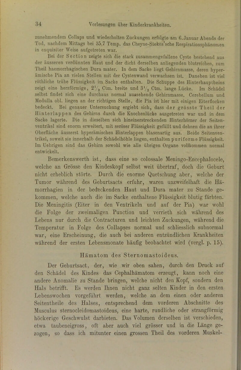 zunehmendem Collaps und wiederholten Zuckungen erfolgte am G. Januar Abends der Tod, nachdem Mittags bei 35,7 Temp. das Cheyne-Stokcs’sche Respirationsphänomen in exquisiter Weise aufgetreten war. Bei der Section zeigte sich die stark zusammengefalleno Cyste bestehend aus der äusseren verdünnten Haut und der dicht derselben anliegenden blutreichen, zum Theil haemorrhagischen Dura mater. In dem Sacke liegt Gehirnmasse, deren hyper- iimische Pia an vielen Stellen mit der Cystenwand verwachsen ist. Daneben ist viel röthliche trübe Flüssigkeit im Sacke enthalten. Die Schuppe des Hinterhauptbeins zeigt eine herzförmige, 2l/2 Ctm. breite und 3*/2 Ctm. lange Lücke. Im Schädel selbst findet sich eine durchaus normal aussehende Gehirnmasse. Cerebellum und Medulla obl. liegen an der richtigen Stelle, die Pia ist hier mit einigen Eiterflocken bedeckt. Bei genauer Untersuchung ergiebt sich, dass der grösste Theil der Hinterlappen des Gehirns durch die Knochenlücke ausgetreten war und in dem Sacke lagerte. Die in dieselben sich hineinerstreckenden Hinterhörner der Seiten- ventrikel sind enorm erweitert, mit seröser Flüssigkeit gefüllt und dehnen die an ihrer Oberfläche äusserst hyperämischen Hinterlappen blasenartig aus. Beide Seitenven- trikel, soweit sie innerhalb der Schädelhöhle liegen, enthalten puriforme Flüssigkeit. Im Uebrigen sind das Gehirn sowohl wie alle übrigen Organe vollkommen normal entwickelt. Bemerkenswerth ist, dass eine so colossale Meningo-Encephalocele, welche an Grösse den Kindeskopf selbst weit übertraf, doch die Geburt nicht erheblich störte. Durch die enorme Quetschung aber, welche der Tumor während des Geburtsacts erfuhr, waren unzweifelhaft die Hä- morrhagien in der bedeckenden Haut und Dura mater zu Stande ge- kommen, welche auch die im Sacke enthaltene Flüssigkeit blutig färbten. Die Meningitis (Eiter in den Ventrikeln und auf der Pia) war wohl die Folge der zweimaligen Punction und verrieth sich während des Lebens nur durch die Contracturen und leichten Zuckungen, während die Temperatur in Folge des Collapses normal und schliesslich subnormal war, eine Erscheinung, die auch bei anderen entzündlichen Krankheiten während der ersten Lebensmonate häufig beobachtet wird (vergl. p. 15). Hämatom des Sternomastoideus. Der Geburtsact, der, wie wir oben sahen, durch den Druck auf den Schädel des Kindes das Cephalhämatom erzeugt, kann noch eine andere Anomalie zu Stande bringen, welche nicht den Kopf, sondern den Hals betrifft. Es werden Ihnen nicht ganz selten Kinder in den ersten Lebenswochen vorgeführt werden, welche an dem einen oder anderen Seitentheile des Halses, entsprechend dem vorderen Abschnitte des Musculus sternocleidomastoideus, eine harte, rundliche oder strangförmig höckerige Geschwulst darbieten. Das Volumen derselben ist verschieden, etwa taubeneigross, oft aber auch viel grösser und in die Länge ge- zogen, so dass ich mitunter einen grossen Theil des vorderen Muskel-