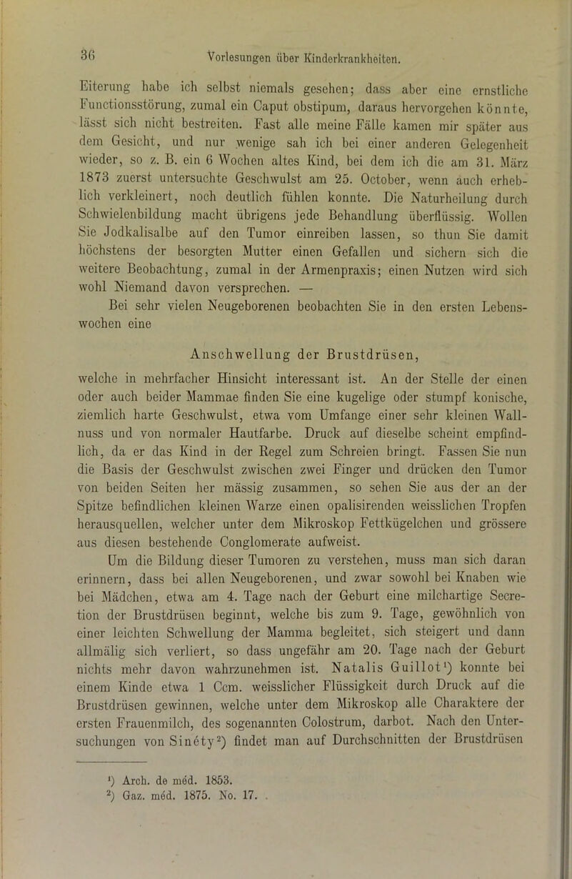Eiterung habe ich selbst niemals gesehen; dass aber eine ernstliche Functionsstörung, zumal ein Caput obstipum, daraus hervorgehen könnte, lässt sich nicht bestreiten. Fast alle meine Fälle kamen mir später aus dem Gesicht, und nur wenige sah ich bei einer anderen Gelegenheit wieder, so z. B. ein 6 Wochen altes Kind, bei dem ich die am 31. März 1873 zuerst untersuchte Geschwulst am 25. October, wenn auch erheb- lich verkleinert, noch deutlich fühlen konnte. Die Naturheilung durch Schwielenbildung macht übrigens jede Behandlung überflüssig. Wollen Sie Jodkalisalbe auf den Tumor einreiben lassen, so thun Sie damit höchstens der besorgten Mutter einen Gefallen und sichern sich die weitere Beobachtung, zumal in der Armenpraxis; einen Nutzen wird sich wohl Niemand davon versprechen. — Bei sehr vielen Neugeborenen beobachten Sie in den ersten Lebens- wochen eine Anschwellung der Brustdrüsen, welche in mehrfacher Hinsicht interessant ist. An der Stelle der einen oder auch beider Mammae finden Sie eine kugelige oder stumpf konische, ziemlich harte Geschwulst, etwa vom Umfange einer sehr kleinen Wall- nuss und von normaler Hautfarbe. Druck auf dieselbe scheint empfind- lich, da er das Kind in der Regel zum Schreien bringt. Fassen Sie nun die Basis der Geschwulst zwischen zwei Finger und drücken den Tumor von beiden Seiten her massig zusammen, so sehen Sie aus der an der Spitze befindlichen kleinen Warze einen opalisirenden weisslichen Tropfen herausquellen, welcher unter dem Mikroskop Fettkügelchen und grössere aus diesen bestehende Conglomerate aufweist. Um die Bildung dieser Tumoren zu verstehen, muss man sich daran erinnern, dass bei allen Neugeborenen, und zwar sowohl bei Knaben wie bei Mädchen, etwa am 4. Tage nach der Geburt eine milchartige Secre- tion der Brustdrüsen beginnt, welche bis zum 9. Tage, gewöhnlich von einer leichten Schwellung der Mamma begleitet, sich steigert und dann allmälig sich verliert, so dass ungefähr am 20. Tage nach der Geburt nichts mehr davon wahrzunehmen ist. Natalis Guillot1) konnte bei einem Kinde etwa 1 Ccm. weisslicher Flüssigkeit durch Druck auf die Brustdrüsen gewinnen, welche unter dem Mikroskop alle Charaktere der ersten Frauenmilch, des sogenannten Colostrum, darbot. Nach den Unter- suchungen von Sinety2) findet man auf Durchschnitten der Brustdrüsen ') Arch. de med. 1853. 2) Gaz. med. 1875. No. 17.