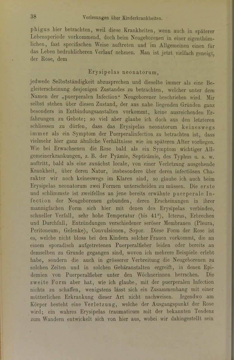 phig-us hier betrachten, weil diese Krankheiten, wenn auch in späterer Lebensperiode vorkommend, doch beim Neugeborenen in einer eigenthüm- lichen, fast specifischen Weise auftreten und im Allgemeinen einen für das Leben bedrohlicheren Verlauf nehmen. Man ist jetzt vielfach geneigt, der Rose, dem Erysipelas neonatorum, jedwede Selbstständigkeit abzusprechen und dieselbe immer als eine Be- gleiterscheinung desjenigen Zustandes zu betrachten, welcher unter dem Namen der „puerperalen Infection“ Neugeborener beschrieben wird. Mir selbst stehen über diesen Zustand, der aus nahe liegenden Gründen ganz besonders in Entbindungsanstalten vorkommt, keine ausreichenden Er- fahrungen zu Gebote; so viel aber glaube ich doch aus den letzteren schliessen zu dürfen, dass das Erysipelas neonatorum keineswegs immer als ein Symptom der Puerperalinfection zu betrachten ist, dass vielmehr hier ganz ähnliche Verhältnisse wie im späteren Alter vorliegen. Wie bei Erwachsenen die Rose bald als ein Symptom wichtiger All- gemeinerkrankungen, z. B. der Pyämie, Septicämie, des Typhus u. s. w. auftritt, bald als eine zunächst locale, von einer Verletzung ausgehende Krankheit, über deren Natur, insbesondere über deren infectiösen Cha- rakter wir noch keineswegs im Klaren sind, so glaube ich auch beim Erysipelas neonatorum zwei Formen unterscheiden zu müssen. Die erste und schlimmste ist zweifellos an jene bereits erwähnte puerperale In- fection der Neugeborenen gebunden, deren Erscheinungen in ihrer mannigfachen Form sich hier mit denen des Erysipelas verbinden, schneller Verfall, sehr hohe Temperatur (bis 41°), Icterus, Erbrechen und Durchfall, Entzündungen verschiedener seröser Membranen (Pleura, Peritoneum, Gelenke), Convulsionen, Sopor. Diese Form der Rose ist es, welche nicht bloss bei den Kindern solcher Frauen vorkommt, die an einem sporadisch aufgetretenen Puerperalfieber leiden oder bereits an demselben zu Grunde gegangen sind, wovon ich mehrere Beispiele erlebt habe, sondern die auch in grösserer Verbreitung die Neugeborenen zu solchen Zeiten und in solchen Gebäranstalten ergreift, in denen Epi- demien von Puerperalfieber unter den Wöchnerinnen herrschen. Die zweite Form aber hat, wie ich glaube, mit der puerperalen Infection nichts zu schaffen, wenigstens lässt sich ein Zusammenhang mit einer mütterlichen Erkrankung dieser Art nicht nachweisen. Irgendwo am Körper besteht eine Verletzung, welche der Ausgangspunkt der Rose wird; ein wahres Erysipelas traumaticum mit der bekannten Tendenz zum Wandern entwickelt sich von hier aus, wobei wir dahingestellt sein