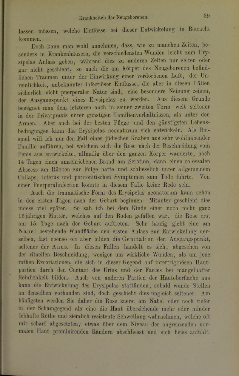 lassen müssen, welche Einflüsse bei dieser Entwickelung in Betracht kommen. Doch kann man wohl annehmen, dass, wie zu manchen Zeiten, be- sonders in Krankenhäusern, die verschiedensten Wunden leicht zum Lry- sipelas Anlass geben, während dies zu anderen Zeiten nur selten oder gar nicht geschieht, so auch die am Körper des Neugeborenen befind- lichen Traumen unter der Einwirkung einer verdorbenen Luft, der Un- reinlichkeit, unbekannter infectiöser Einflüsse, die aber in diesen Fällen sicherlich nicht puerperaler Natur sind, eine besondere Neigung zeigen, der Ausgangspunkt eines Erysipelas zu werden. Aus diesem Grunde begegnet man dem letzteren auch in seiner zweiten Form weit seltener in der Privatpraxis unter günstigen Eamilienverhältnissen, als unter den Armen. Aber auch bei der besten Pflege und den günstigsten Lebens- bedingungen kann das Erysipelas neonatorum sich entwickeln. Als Bei- spiel will ich nur den Fall eines jüdischen Knaben aus sehr wohlhabender Familie anführen, bei welchem sich die Rose nach der Beschneidung vom Penis aus entwickelte, allmälig über den ganzen Körper wanderte, nach 14 Tagen einen umschriebenen Brand am Scrotum, dann einen colossalen Abscess am Rücken zur Folge hatte und schliesslich unter allgemeinem Collaps, Icterus und peritonitischen Symptomen zum Tode führte. Von einer Puerperalinfection konnte in diesem Falle keine Rede sein. Auch die traumatische Form des Erysipelas neonatorum kann schon in den ersten Tagen nach der Geburt beginnen. Mitunter geschieht dies indess viel später. So sah ich bei dem Kinde einer noch nicht ganz 16jährigen Mutter, welches auf den Boden gefallen war, die Rose erst am 15. Tage nach der Geburt auftreten. Sehr häufig giebt eine am Nabel bestehende Wundfläche den ersten Anlass zur Entwickelung der- selben, fast ebenso oft aber bilden die Genitalien den Ausgangspunkt, seltener der Anus. In diesen- Fällen handelt es sich, abgesehen von der rituellen Beschneidung, weniger um wirkliche Wunden, als um jene rothen Excoriationen, die sich in dieser Gegend auf intertriginösen Haut- partien durch den Contact des Urins und der Faeces bei mangelhafter Reinlichkeit bilden. Auch von anderen Partien der Hautoberfläche aus kann die Entwickelung des Erysipelas stattfinden, sobald wunde Stellen an denselben vorhanden sind, doch geschieht dies ungleich seltener. Am häufigsten werden Sie daher die Rose zuerst am Nabel oder noch tiefer in der Schamgegend als eine die Haut überziehende mehr oder minder lebhafte Röthe und ziemlich resistente Schwellung wahrnehmen, welche oft mit scharf abgesetzten, etwas über dem Niveau der angrenzenden nor- malen Haut prominirenden Rändern absehliesst und sich heiss anfühlt.