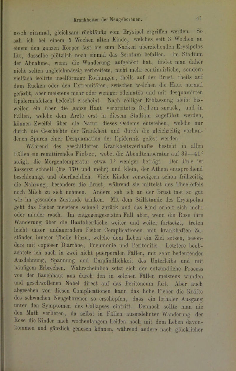 noch einmal, gleichsam rückläufig vom Erysipel ergriffen werden. So sah ich bei einem 5 Wochen alten Kinde, welches seit 3 Wochen an einem den ganzen Körper fast bis zum Nacken überziehenden Erysipelas litt, dasselbe plötzlich noch einmal das Scrotum befallen. Im Stadium der Abnahme, wenn die Wanderung aufgehört hat, findet man daher nicht selten ungleichmässig verbreitete, nicht mehr continuirliche, sondern vielfach isolirte inselförmige Röthungen, theils auf der Brust, theils auf dem Rücken oder den Extremitäten, zwischen welchen die Haut normal gefärbt, aber meistens mehr oder weniger ödematös und mit desquamirten Epidermisfetzen bedeckt erscheint. Nach völliger Erblassung bleibt bis- weilen ein über die ganze Haut verbreitetes Oedern zurück, und in Fällen, welche dem Arzte erst in diesem Stadium zugeführt werden, können Zweifel über die Natur dieses Oedems entstehen, welche nur durch die Geschichte der Krankheit und durch die gleichzeitig vorhan- denen Spuren einer Desquamation der Epidermis gelöst werden. Während des geschilderten Krankheitsverlaufes besteht in allen Fällen ein remittirendes Fieber, wobei die Abendtemperatur auf 39—41° steigt, die Morgentemperatur etwa 1° weniger beträgt. Der Puls ist äusserst schnell (bis 170 und mehr) und klein, der Athem entsprechend beschleunigt und oberflächlich. Viele Kinder verweigern schon frühzeitig die Nahrung, besonders die Brust, während sie mittelst des Theelöffels noch Milch zu sich nehmen. Andere sah ich an der Brust fast so gut wie im gesunden Zustande trinken. Mit dem Stillstände des Erysipelas geht das Fieber meistens schnell zurück und das Kind erholt sich mehr oder minder rasch. Im entgegengesetzten Fall aber, wenn die Rose ihre Wanderung über die Hautoberfläche weiter und weiter fortsetzt, treten leicht unter andauerndem Fieber Complicationen mit krankhaften Zu- ständen innerer Theile hinzu, welche dem Leben ein Ziel setzen, beson- ders mit copiöser Diarrhoe, Pneumonie und Peritonitis. Letztere beob- achtete ich auch in zwei nicht puerperalen Fällen, mit sehr bedeutender Ausdehnung, Spannung und Empfindlichkeit des Unterleibs und mit häufigem Erbrechen. Wahrscheinlich setzt sich der entzündliche Process von der Bauchhaut aus durch den in solchen Fällen meistens wunden und geschwollenen Nabel direct auf das Peritoneum fort. Aber auch abgesehen von diesen Complicationen kann das hohe Fieber die Kräfte des schwachen Neugeborenen so erschöpfen, dass ein lethaler Ausgang unter den Symptomen des Collapses cintritt. Dennoch sollte man nie den Muth verlieren, da selbst in Fällen ausgedehnter Wanderung der Rose die Kinder nach wochcnlangem Leiden noch mit dem Leben davon- koramen und gänzlich genesen können, während andere nach glücklicher
