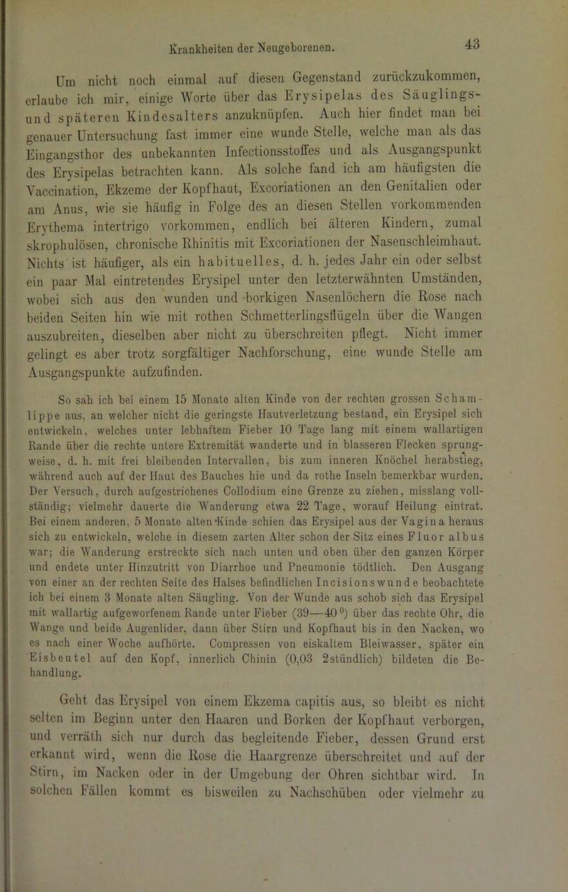 Um nicht noch einmal auf diesen Gegenstand zurückzukommen, erlaube ich mir, einige Worte über das Erysipelas des Säuglings- und späteren Kindesalters anzuknüpfen. Auch hier findet man bei genauer Untersuchung fast immer eine wunde Stelle, welche man als das Eingangsthor des unbekannten Infectionsstoffes und als Ausgangspunkt des Erysipelas betrachten kann. Als solche fand ich am häufigsten die Vaccination, Ekzeme der Kopfhaut, Excoriationen an den Genitalien odci am Anus, wie sie häufig in Folge des an diesen Stellen vorkommenden Erythema intertrigo Vorkommen, endlich bei älteren Kindern, zumal skrophulösen, chronische Rhinitis mit Excoriationen der Nasenschleimhaut. Nichts'ist häufiger, als ein habituelles, d. h. jedes Jahr ein oder selbst ein paar Mal eintretendes Erysipel unter den letzterwähnten Umständen, wobei sich aus den wunden und borkigen Nasenlöchern die Rose nach beiden Seiten hin wie mit rothen Schmetterlingsflügeln über die Wangen auszubreiten, dieselben aber nicht zu überschreiten pflegt. Nicht immer gelingt es aber trotz sorgfältiger Nachforschung, eine wunde Stelle am Ausgangspunkte aufzufinden. So sah ich hei einem 15 Monate alten Kinde von der rechten grossen Scharn- lippe aus, an welcher nicht die geringste Hautverletzung bestand, ein Erysipel sich entwickeln, welches unter lebhaftem Fieber 10 Tage lang mit einem wallartigen Rande über die rechte untere Extremität wanderte und in blässeren Flecken sprung- weise, d. h. mit frei bleibenden Intervallen, bis zum inneren Knöchel herabstieg, während auch auf der Haut des Bauches hie und da rothe Inseln bemerkbar wurden. Der Versuch, durch aufgestrichenes Collodium eine Grenze zu ziehen, misslang voll- ständig; vielmehr dauerte die Wanderung etwa 22 Tage, worauf Heilung eintrat. Bei einem anderen, 5 Monate alten*Kinde schien das Erysipel aus der Vagina heraus sich zu entwickeln, welche in diesem zarten Alter schon der Sitz eines Fluor albus war; die Wanderung erstreckte sich nach unten und oben über den ganzen Körper und endete unter Hinzutritt von Diarrhoe und Pneumonie tödtlich. Den Ausgang von einer an der rechten Seite des Halses befindlichen Incisionswunde beobachtete ich bei einem 3 Monate alten Säugling. Von der Wunde aus schob sich das Erysipel mit wallartig aufgeworfenem Rande unter Fieber (39—40°) über das rechte Ohr, die Wange und beide Augenlider, dann über Stirn und Kopfhaut bis in den Nacken, wo es nach einer Woche aufhörte. Compressen von eiskaltem Bleiwasser, später ein Eisbeutel auf den Kopf, innerlich Chinin (0,03 2stündlich) bildeten die Be- handlung. Geht das Erysipel von einem Ekzema capitis aus, so bleibt es nicht selten im Beginn unter den Haaren und Borken der Kopfhaut verborgen, und verräth sich nur durch das begleitende Fieber, dessen Grund erst erkannt wird, wenn die Rose die Haargrenze überschreitet und auf der Stirn, im Nacken oder in der Umgebung der Ohren sichtbar wird. In solchen f ällen kommt es bisweilen zu Nachschüben oder vielmehr zu