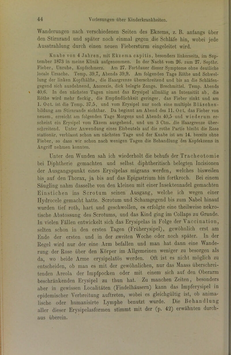 Wanderungen nach verschiedenen Seiten des Ekzems, z. B. anfangs über den Stirnrand und später noch einmal gegen die Schläfe hin, wobei jede Ausstrahlung durch einen neuen Fiebersturm eingeleitet wird. Knabe von 4 Jahren, mit Ekzema capitis, besonders linkerseits, im Sep- tember 1873 in meine Klinik aufgenommen. In der Nacht vom 26. zum 27. Septbr. Fieber, Unruhe, Kopfschmerz. Am 27. Fortdauer dieser Symptome ohne deutliche locale Ursache. Temp. 39,7, Abends 39.9. Am folgenden Tage Röthe und Schwel- lung der linken Kopfhälfte, die Haargrenze überschreitend und bis an die Schläfen- gegend sich ausdehnend, Anorexie, dick belegte Zunge. Brechmittel. Temp. Abends 40.6. In den nächsten Tagen nimmt das Erysipel allmälig an Intensität ab, die Röthe wird mehr fleckig, die Empfindlichkeit geringer, das Fieber sinkt und am 1. Oct. ist die Temp. 37,5, und vom Erysipel nur noch eine multiple Bläschen- bildung am Stirnrande sichtbar. Da beginnt am Abend des 11. Oct. das Fieber von neuem, erreicht am folgenden Tage Morgens und Abends 40,5 und wiederum er- scheint ein Erysipel vom Ekzem ausgehend, und um 3 Ctm. die Haargrenze über- schreitend. Unter Anwendung eines Eisbeutels auf die rothe Partie bleibt die Rose stationär, verblasst schon am nächsten Tage und der Knabe ist am 14. bereits ohne Fieber, so dass wir schon nach wenigen Tagen die Behandlung des Kopfekzems in Angriff nehmen konnten. Unter den Wunden sah ich wiederholt die behufs der Tracheotomie bei Diphtherie gemachten und selbst diphtheritisch belegten Incisionen der Ausgangspunkt eines Erysipelas migrans werden, welches bisweilen bis auf den Thorax, ja bis auf das Epigastrium hin fortkroeb. Bei einem Säugling nahm dasselbe von den kleinen mit einer Insektennadel gemachten Einstichen ins Sero tum seinen Ausgang, welche ich wegen einer Hydrocele gemacht hatte. Scrotum und Schamgegend bis zum Nabel hinauf wurden tief roth, hart und geschwollen, es erfolgte eine theilweise nekro- tische Abstossung des Scrotums, und das Kind ging im Collaps zu Grunde. In vielen Fällen entwickelt sich das Erysipelas in Folge der Vaccination, selten schon in den ersten Tagen (Früherysipel), gewöhnlich erst am Ende der ersten und in der zweiten Woche oder noch später. In der Regel wird nur der eine Arm befallen und man hat dann eine Wande- rung der Rose über den Körper im Allgemeinen weniger zu besorgen als da, wo beide Arme erysipelatös werden. Oft ist es nicht möglich zu entscheiden, ob man es mit der gewöhnlichen, nur das Maass überschrei- tenden Areola der Impfpocken oder mit einem sich auf den Oberarm beschränkenden Erysipel zu thun hat. Zu manchen Zeiten, besonders aber in gewissen Localitäten (Findelhäusern) kann das Impferysipel in epidemischer Verbreitung auftreten, wobei es gleichgültig ist, ob anima- lische oder humanisirte Lymphe benutzt wurde. Die Behandlung aller dieser Erysipelasformen stimmt mit der (p. 42) erwähnten durch- aus überein.