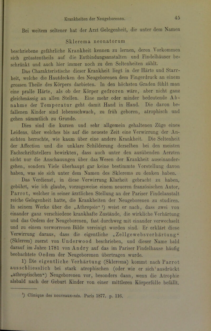 Bei weitem seltener hat der Arzt Gelegenheit, die unter dem Namen Sklerema neonatorum beschriebene gefährliche Krankheit kennen zu lernen, deren Vorkommen sich grösstentheils auf die Entbindungsanstalten und Findelhäuser be- schränkt und auch hier immer noch zu den Seltenheiten zählt. Das Charakteristische dieser Krankheit liegt in der Härte und Starr- heit, welche die Hautdecken des Neugeborenen dem Fingerdruck an einem grossen Theile des Körpers darbieten. In den höchsten Graden fühlt man eine pralle Härte, als ob der Körper gefroren wäre, aber nicht ganz gleichmässig an allen Stellen. Eine mehr oder minder bedeutende Ab- nahme der Temperatur geht damit Hand in Hand. Die davon be- fallenen Kinder sind lebensschwach, zu früh geboren, atrophisch und gehen sämmtlich zu Grunde. Dies sind die kurzen und sehr allgemein gehaltenen Züge eines Leidens, über welches bis auf die neueste Zeit eine Verwirrung der An- sichten herrschte, wie kaum über eine andere Krankheit. Die Seltenheit der Affection und die unklare Schilderung derselben bei den meisten Fachschriftstellern bewirkten, dass auch unter den ausübenden Aerzten nicht nur die Anschauungen über das Wesen der Krankheit auseinander- gehen, sondern Viele überhaupt gar keine bestimmte Vorstellung davon haben, was sie sich unter dem Namen des Skierems zu denken haben. Das Verdienst, in diese Verwirrung Klarheit gebracht zu haben, gebührt, wie ich glaube, vorzugsweise einem neueren französischen Autor, Par rot, welcher in seiner ärztlichen Stellung an der Pariser Findelanstalt reiche Gelegenheit hatte, die Krankheiten der Neugeborenen zu studiren. In seinem Werke über die „Athrepsie“ *) weist er nach, dass zwei von einander ganz verschiedene krankhafte Zustände, die wirkliche Verhärtung und das Oedem der Neugeborenen, fast durchweg mit einander verwechselt und zu einem verworrenen Bilde vereinigt worden sind. Er erklärt diese Verwirrung daraus, dass die eigentliche „Zellgewebsverhärtung“ (Sklerem) zuerst von Underwood beschrieben, und dieser Name bald darauf im Jahre 1781 von Andry auf das im Pariser Findelhause häufig beobachtete Oedem der Neugeborenen übertragen wurde. 1) Die eigentliche Verhärtung (Sklerema) kommt nach Parrot ausschliesslich bei stark atrophischen (oder wie er sich ausdrückt „athreptischen“) Neugeborenen vor, besonders dann, wenn die Atrophie alsbald nach der Geburt Kinder von einer mittleren Körperfülle befällt. ') Clinique des nouveaux-nes. Paris 1877. p. 116.