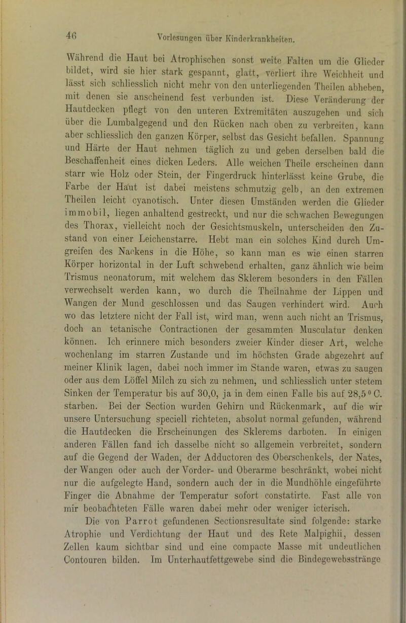 4 6 Während die Haut bei Atrophischen sonst weite Falten um die Glieder bildet, wird sie hier stark gespannt, glatt, verliert ihre Weichheit und lässt sich schliesslich nicht mehr von den unterliegenden Theilen abheben, mit denen sie anscheinend fest verbunden ist. Diese Veränderung der Hautdecken pllegt von den unteren Extremitäten auszugehen und sich übei die Lurabalgegend und den Rücken nach oben zu verbreiten, kann abei schliesslich den ganzen Körper, selbst das Gesicht befallen. Spannung und Härte der Haut nehmen täglich zu und geben derselben bald die Beschaffenheit eines dicken Leders. Alle weichen Theile erscheinen dann starr wie Holz oder Stein, der Fingerdruck hinterlässt keine Grube, die faibe der Haut ist dabei meistens schmutzig gelb, an den extremen Theilen leicht cyanotisch. Unter diesen Umständen werden die Glieder immobil, liegen anhaltend gestreckt, und nur die schwachen Bewegungen des Thorax, vielleicht noch der Gesichtsmuskeln, unterscheiden den Zu- stand von einer Leichenstarre. Hebt man ein solches Kind durch Um- greifen des Nackens in die Höhe, so kann man es wie einen starren Körper horizontal in der Luft schwebend erhalten, ganz ähnlich wie beim Trismus neonatorum, mit welchem das Sklerem besonders in den Fällen verwechselt werden kann, wo durch die Theilnahme der Lippen und Wangen der Mund geschlossen und das Saugen verhindert wird. Auch wo das letztere nicht der Fall ist, wird man, wenn auch nicht an Trismus, doch an tetanische Oontractionen der gesammten Musculatur denken können. Ich erinnere mich besonders zweier Kinder dieser Art, welche wochenlang im starren Zustande und im höchsten Grade abgezehrt auf meiner Klinik lagen, dabei noch immer im Stande waren, etwas zu saugen oder aus dem Löffel Milch zu sich zu nehmen, und schliesslich unter stetem Sinken der Temperatur bis auf 30,0, ja in dem einen Falle bis auf 28,5° 0. starben. Bei der Section wurden Gehirn und Rückenmark, auf die wir unsere Untersuchung speciell richteten, absolut normal gefunden, während die Hautdecken die Erscheinungen des Skierems darboten. In einigen anderen Fällen fand ich dasselbe nicht so allgemein verbreitet, sondern auf die Gegend der Waden, der Adductoren des Oberschenkels, der Nates, der Wangen oder auch der Vorder-und Oberarme beschränkt, wobei nicht nur die aufgelegte Hand, sondern auch der in die Mundhöhle eingeführte Finger die Abnahme der Temperatur sofort constatirto. Fast alle von mir beobachteten Fälle waren dabei mehr oder weniger icterisch. Die von Parrot gefundenen Sectionsresultate sind folgende: starke Atrophie und Verdichtung der Haut und des Rete Malpighii, dessen Zellen kaum sichtbar sind und eine compacte Masse mit undeutlichen Contouren bilden. Im Unterhautfettgewebe sind die Bindegewebssträngc