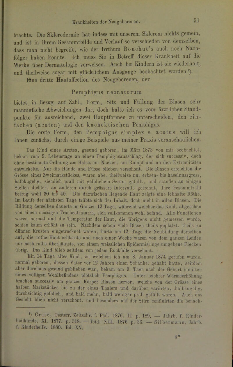 brachte. Die Sklerodermie hat indess mit unserem Sklerem nichts gemein, und ist in ihrem Gesammtbilde und Verlauf so verschieden von demselben, dass man nicht begreift, wie der Irrthum ßouchut s auch noch Nach- folger haben konnte. Ich muss Sie in Betreff dieser Krankheit auf die Werke über Dermatologie verweisen. Auch bei Kindern ist sie wiederholt, und theilweise sogar mit glücklichem Ausgange beobachtet wordenl). Eine dritte Hautaffection des Neugeborenen, der Pemphigus neonatorum bietet in Bezug auf Zahl, Form, Sitz und Füllung der Blasen sehr mannigfache Abweichungen dar, doch halte ich es vom ärztlichen Stand- punkte für ausreichend, zwei Hauptformen zu unterscheiden, den ein- fachen (acuten) und den kachektischen Pemphigus. Die erste Form, den Pemphigus simplex s. acutus will ich Ihnen zunächst durch einige Beispiele aus meiner Praxis veranschaulichen. Das Kind eines Arztes, gesund geboren, im März 1873 von mir beobachtet, bekam vom 9. Lebenstage an einen Pemphigusausschlag, der sich successiv, doch ohne bestimmte Ordnung am Halse, im Nacken, am Rumpf und an den Extremitäten entwickelte. Nur die Hände und Fiisse blieben verschont. Die Blasen erreichten die Grösse eines Zweimarkstückes, waren aber theilweise nur erbsen- bis haselnussgross, halbkugelig, ziemlich prall mit gelblichem Serum gefüllt, und standen an einigen Stellen dichter, an anderen durch grössere Intervalle getrennt. Ihre Gesammtzahl betrug wohl 30 bis 40. Die dazwischen liegende Haut zeigte eine lebhafte Röthe. Im Laufe der nächsten Tage trübte sich der Inhalt, doch nicht in allen Blasen. Die Bildung derselben dauerte im Ganzen 12 Tage, während welcher das Kind, abgesehen von einem massigen Trachealkatarrh, sich vollkommen wohl befand. Alle Functionen waren normal und die Temperatur der Haut, die übrigens nicht gemessen wurde, schien kaum erhöht zu sein. Nachdem schon viele Blasen theils geplatzt, theils zu dünnen Krusten eingetrocknet waren, hörte am 12. Tage die Neubildung derselben auf, die rothe Haut erblasste und nach einer Woche waren von dem ganzen Leiden nur noch rothe überhäutete, von einem weisslichen Epidermisringe umgebene Flecken übrig. Das Kind blieb seitdem von jedem Rückfalle verschont. Ein 14 Tage altes Kind, zu welchem ich am 8. Januar 1874 gerufen wurde, normal geboren, dessen Vater vor 12 Jahren einen Schanker gehabt hatte, seitdem aber durchaus gesund geblieben war, bekam am 9. Tage nach der Geburt inmitten eines völligen Wohlbefindens plötzlich Pemphigus. Unter leichter Wärmeerhöhung brachen successiv am ganzen Körper Blasen hervor, welche von der Grösse eines halben Markstückes bis zu der eines Thalers und darüber variirten, -halbkugelig, durchsichtig gelblich, und bald mehr, bald weniger prall gefüllt waren. Auch das Gesicht blieb nicht verschont, und besonders auf der Stirn confluirten die benach- ') Cruse, Oesterr. Zeitschr. f. Päd. 1876. II. p. 189. — Jahrb. f. Kinder- heilkunde. XI. 1877. p. 318. —Ibid. XIII. 1876 p. 36. — Silbermann, Jahrb. f. Kinderheilk. 1880. Bd. XV. 4*