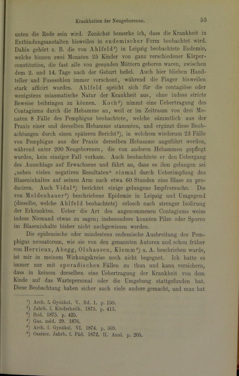 unten die Rede sein wird. Zunächst bemerke ich, dass die Krankheit in Entbindungsanstalten bisweilen in endemischer Form beobachtet wird. Dahin gehört z. B. die von Ahlfeld1) in Leipzig beobachtete Endemie, welche binnen zwei Monaten 25 Kinder von ganz verschiedener Körper- constitution, die fast alle von gesunden Müttern geboren waren, zwischen dem 2. und 14. Tage nach der Geburt befiel. Auch hier blieben Hand- teller und Fusssohlen immer verschont, während die Finger bisweilen stark afficirt wurden. Ahlfeld spricht sich für die contagiöse oder wenigstens miasmatische Natur der Krankheit aus, ohne indess stricte Beweise beibringen zu können. Koch2) nimmt eine Uebertragung des Contagiums durch die Hebamme an, weil er im Zeitraum von drei Mo- naten 8 Fälle des Pemphigus beobachtete, welche sämmtlich aus der Praxis einer und derselben Hebamme stammten, und ergänzt diese Beob- achtungen durch einen späteren Bericht3), in welchem wiederum 23 Fälle von Pemphigus aus der Praxis derselben Hebamme angeführt werden, während unter 200 Neugeborenen, die von anderen Hebammen gepflegt wurden, kein einziger Fall vorkam. Auch beobachtete er den Uebergang des Ausschlags auf Erwachsene und führt an, dass es ihm gelungen sei „neben vielen negativen Resultaten“ einmal durch Ueberimpfung des Blaseninhaltes auf seinen Arm nach etwa 60 Stunden eine Blase zu pro- duciren. Auch Vidal4) berichtet einige gelungene Impfversuche. Die von Moldenhauer5) beschriebene Epidemie in Leipzig und Umgegend (dieselbe, welche Ahlfeld beobachtete) erlosch nach strenger Isolirung der Erkrankten. Ueber die Art des angenommenen Contagiums weiss indess Niemand etwas zu sagen; insbesondere konnten Pilze oder Sporen im Blaseninhalte bisher nicht nachgewiesen werden. Die epidemische oder mindestens endemische Ausbreitung des Pem- phigus neonatorum, wie sie von den genannten Autoren und schon früher von Hervieux, Abegg, Olshausen, Klemm6) u. A. beschrieben wurde, ist mir in meinem Wirkungskreise noch nicht begegnet. ' Ich hatte es immer nur mit sporadischen Fällen zu tliun und kann versichern, dass in keinem derselben eine Uebertragung der Krankheit von dem Kinde auf das Wartepersonal oder die Umgebung stattgefunden hat. Diese Beobachtung haben sicher auch viele andere gemacht, und man hat ') Arch. f. Gynäkol. V. ßd. 1. p. 150. 2) Jahrb. f. Kinderheilk. 1873. p. 413. 3) Ibid. 1875. p. 425. 4) Gaz. med. 29. 187G. 5) Arch. f. Gynäkol. VI. 1874. p. 369. 6) Oesterr. Jahrb. f. Päd. 1872. II. Anal. p. 205.