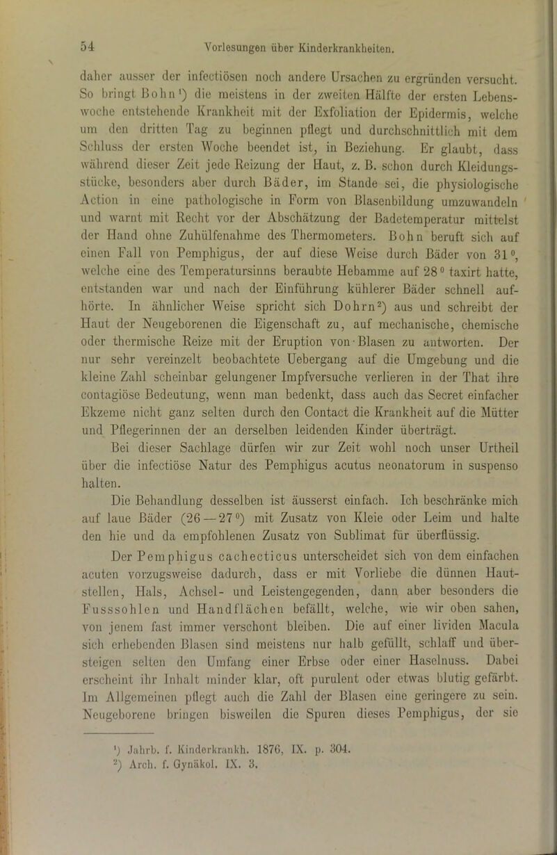 daher ausser der infectiösen noch andere Ursachen zu ergründen versucht. So bringt Bolm1) die meistens in der zweiten Hälfte der ersten Lebens- woche entstehende Krankheit mit der Exfoliation der Epidermis, welche um den dritten Tag zu beginnen pflegt und durchschnittlich mit dem Schluss der ersten Woche beendet ist, in Beziehung. Er glaubt, dass während dieser Zeit jede Reizung der Haut, z. B. schon durch Kleidungs- stücke, besonders aber durch Bäder, im Stande sei, die physiologische Action in eine pathologische in Form von Blasenbildung umzuwandeln und warnt mit Recht vor der Abschätzung der Badetemperatur mittelst der Hand ohne Zuhülfenahme des Thermometers. Bohn beruft sich auf einen Fall von Pemphigus, der auf diese Weise durch Bäder von 31°, welche eine des Temperatursinns beraubte Hebamme auf28°taxirt hatte, entstanden war und nach der Einführung kühlerer Bäder schnell auf- hörte. In ähnlicher Weise spricht sich Dohrn2) aus und schreibt der Haut der Neugeborenen die Eigenschaft zu, auf mechanische, chemische oder thermische Reize mit der Eruption von Blasen zu antworten. Der nur sehr vereinzelt beobachtete Uebergang auf die Umgebung und die kleine Zahl scheinbar gelungener Impfversuche verlieren in der That ihre contagiöse Bedeutung, wenn man bedenkt, dass auch das Secret einfacher Ekzeme nicht ganz selten durch den Contact die Krankheit auf die Mütter und Pflegerinnen der an derselben leidenden Kinder überträgt. Bei dieser Sachlage dürfen wir zur Zeit wohl noch unser Urtheil über die infectiöse Natur des Pemphigus acutus neonatorum in suspenso halten. Die Behandlung desselben ist äusserst einfach. Ich beschränke mich auf laue Bäder (26 — 27°) mit Zusatz von Kleie oder Leim und halte den hie und da empfohlenen Zusatz von Sublimat für überflüssig. Der Pemphigus cachecticus unterscheidet sich von dem einfachen acuten vorzugsweise dadurch, dass er mit Vorliebe die dünnen Haut- stellen, Hals, Achsel- und Leistengegenden, dann aber besonders die Fusssohlen und Handflächen befällt, welche, wie wir oben sahen, von jenem fast immer verschont bleiben. Die auf einer lividen Macula sich erhebenden Blasen sind meistens nur halb gefüllt, schlaff und über- steigen selten den Umfang einer Erbse oder einer Haselnuss. Dabei erscheint ihr Inhalt minder klar, oft purulent oder etwas blutig gefärbt, lm Allgemeinen pflegt auch die Zahl der Blasen eine geringere zu sein. Neugeborene bringen bisweilen die Spuren dieses Pemphigus, der sie Jahrb. f. Kinderkrankh. 1876, IX. p. 304. 2) Arch. f. Gynäkol. IX. 3.