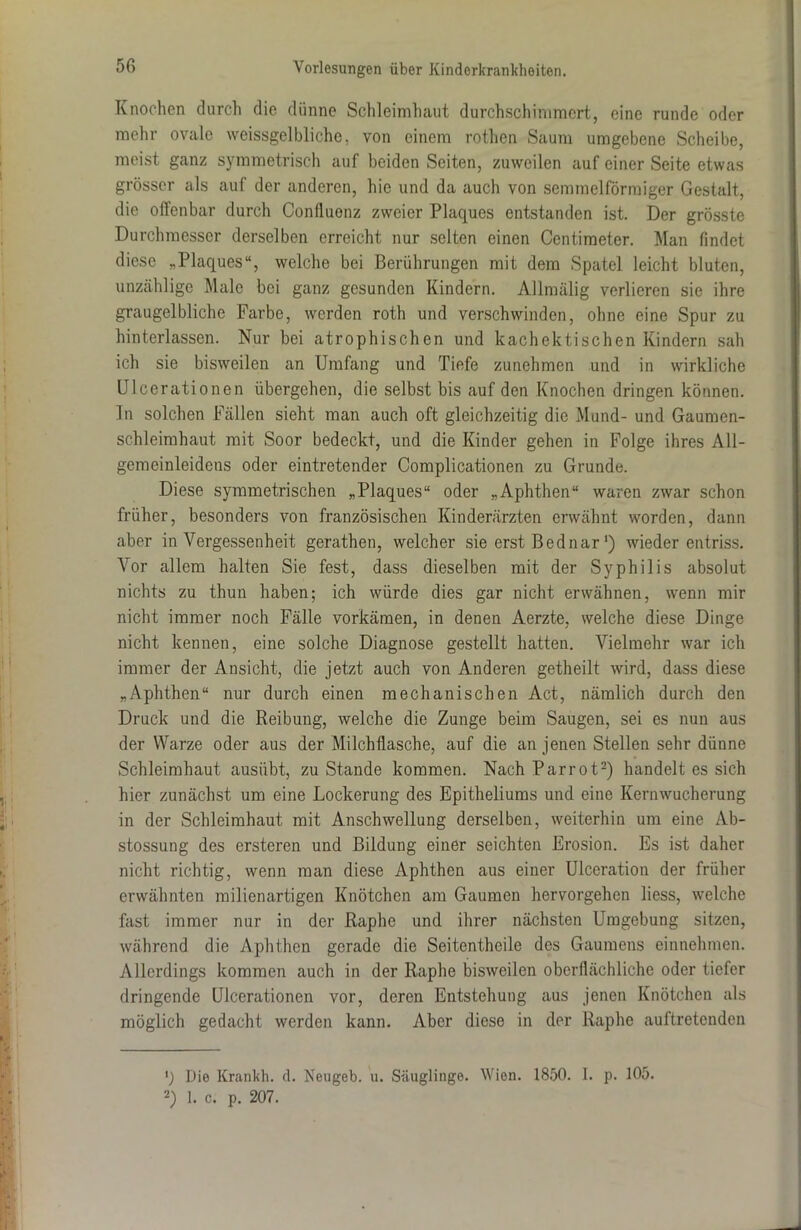 Knochen durch die dünne Schleimhaut durchschimmcrt, eine runde oder mehr ovale weissgelbliche, von einem rothen Saum umgebene Scheibe, meist ganz symmetrisch auf beiden Seiten, zuweilen auf einer Seite etwas grösser als auf der anderen, hie und da auch von semmelförmiger Gestalt, die offenbar durch Confluonz zweier Plaques entstanden ist. Der grösste Durchmesser derselben erreicht nur selten einen Centimeter. Man findet diese „Plaques“, welche bei Berührungen mit dem Spatel leicht bluten, unzählige Male bei ganz gesunden Kindern. Allmälig verlieren sie ihre graugelbliche Farbe, werden roth und verschwinden, ohne eine Spur zu hinterlassen. Nur hei atrophischen und kachektischen Kindern sah ich sie bisweilen an Umfang und Tiefe zunehmen und in wirkliche Ulcerationen übergehen, die selbst bis auf den Knochen dringen können. In solchen Fällen sieht man auch oft gleichzeitig die Mund- und Gaumen- schleimhaut mit Soor bedeckt, und die Kinder gehen in Folge ihres All- gemeinleidens oder eintretender Complicationen zu Grunde. Diese symmetrischen „Plaques“ oder „Aphthen“ waren zwar schon früher, besonders von französischen Kinderärzten erwähnt worden, dann aber in Vergessenheit gerathen, welcher sie erst Bednar') wieder entriss. Vor allem halten Sie fest, dass dieselben mit der Syphilis absolut nichts zu thun haben; ich würde dies gar nicht erwähnen, wenn mir nicht immer noch Fälle vorkämen, in denen Aerzte, welche diese Dinge nicht kennen, eine solche Diagnose gestellt hatten. Vielmehr war ich immer der Ansicht, die jetzt auch von Anderen getheilt wird, dass diese „Aphthen“ nur durch einen mechanischen Act, nämlich durch den Druck und die Reibung, welche die Zunge beim Saugen, sei es nun aus der Warze oder aus der Milchflasche, auf die an jenen Stellen sehr dünne Schleimhaut ausübt, zu Stande kommen. Nach Parrot* 2) handelt es sich hier zunächst um eine Lockerung des Epitheliums und eine Kernwucherung in der Schleimhaut mit Anschwellung derselben, weiterhin um eine Ab- stossung des ersteren und Bildung einer seichten Erosion. Es ist daher nicht richtig, wenn man diese Aphthen aus einer Ulceration der früher erwähnten milienartigen Knötchen am Gaumen hervorgehen liess, welche fast immer nur in der ßaphe und ihrer nächsten Umgebung sitzen, während die Aphthen gerade die Seitentheile des Gaumens einnehmen. Allerdings kommen auch in der Raphe bisweilen oberflächliche oder tiefer dringende Ulcerationen vor, deren Entstehung aus jenen Knötchen als möglich gedacht werden kann. Aber diese in der Raphe auftretenden ') Die Krankh. d. Neugeb. u. Säuglinge. Wien. 1850. I. p. 105. 2) 1. c. p. 207.