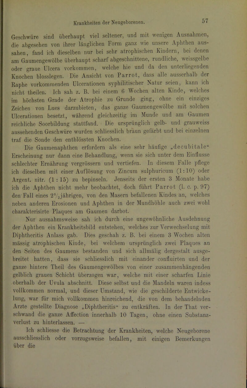 Geschwüre sind überhaupt viel seltener, und mit wenigen Ausnahmen, die abgesehen von ihrer länglichen horm ganz wie unsere Aphthen aus- sahen, fand ich dieselben nur bei sehr atrophischen Kindern, bei denen am Gaumengewölbe überhaupt scharf abgeschnittene, rundliche, weissgelbe oder graue Ulcera Vorkommen, welche hie und da den unterliegenden Knochen blosslegen. Die Ansicht von Parrot, dass alle ausserhalb dci Raphe vorkommenden Ulcerationen syphilitischer Natur seien, kann ich nicht theilen. Ich sah z. B. bei einem 6 Wochen alten Kinde, welches im höchsten Grade der Atrophie zu Grunde ging, ohne ein einziges Zeichen von Lues darzubieten, das ganze Gaumengewölbe mit solchen Ulcerationen besetzt, während gleichzeitig im Munde und am Gaumen reichliche Soorbildung stattfand. Die ursprünglich gelb- und grauweiss aussehenden Geschwüre wurden schliesslich braun gefärbt und bei einzelnen traf die Sonde den entblössten Knochen. Die Gaumenaphthen erfordern als eine sehr häufige „decubitale“ Erscheinung nur dann eine Behandlung, wenn sie sich unter dem Einflüsse schlechter Ernährung vergrössern und vertiefen. In diesem Palle pflege ich dieselben mit einer Auflösung von Zincum sulphuricum (1:10) oder Argent. nitr. (1:15) zu bepinseln. Jenseits der ersten 3 Monate habe ich die Aphthen nicht mehr beobachtet, doch führt Parrot (1. c. p. 97) den Fall eines 2V2jährigen, von den Masern befallenen Kindes an, welches neben anderen Erosionen und Aphthen in der Mundhöhle auch zwei wohl charakterisirte Plaques am Gaumen darbot. Nur ausnahmsweise sah ich durch eine ungewöhnliche Ausdehnung der Aphthen ein Krankheitsbild entstehen, welches zur Verwechselung mit Diphtheritis Anlass gab. Dies geschah z. B. bei einem 3 Wochen alten mässig atrophischen Kinde, bei welchem ursprünglich zwei Plaques an den Seiten des Gaumens bestanden und sich allmälig dergestalt ausge- breitet hatten, dass sie schliesslich mit einander confluirten und der ganze hintere Theil des Gaumengewölbes von einer zusammenhängenden gelblich grauen Schicht überzogen war, welche mit einer scharfen Linie oberhalb der Uvula abschnitt. Diese selbst und die Mandeln waren indess vollkommen normal, und dieser Umstand, wie die geschilderte Entwicke- lung, war für mich vollkommen hinreichend, die von dem behandelnden Arzte gestellte Diagnose „Diphtheritis“ zu entkräften. In der Tliat ver- schwand die ganze Affection innerhalb 10 Tagen, ohne einen Substanz- verlust zu hinterlassen. — Ich schliesse die Betrachtung der Krankheiten, welche Neugeborene ausschliesslich oder vorzugsweise befallen, mit einigen Bemerkungen über die