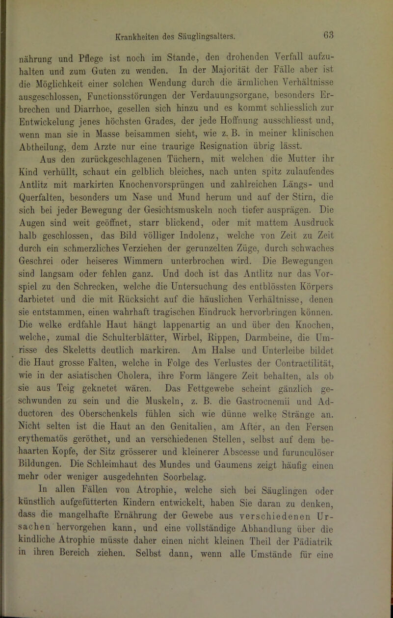 nährung und Pflege ist noch im Stande, den drohenden Verfall aufzu- halten und zum Guten zu wenden. In der Majorität der Fälle aber ist die Möglichkeit einer solchen Wendung durch die ärmlichen Verhältnisse ausgeschlossen, Functionsstörungen der Verdauungsorgane, besonders Er- brechen und Diarrhoe, gesellen sich hinzu und es kommt schliesslich zur Entwickelung jenes höchsten Grades, der jede Hoffnung ausschliesst und, wenn man sie in Masse beisammen sieht, wie z. B. in meiner klinischen Abtheilung, dem Arzte nur eine traurige Resignation übrig lässt. Aus den zurückgeschlagenen Tüchern, mit welchen die Mutter ihr Kind verhüllt, schaut ein gelblich bleiches, nach unten spitz zulaufeudes Antlitz mit markirten Knochenvorsprüngen und zahlreichen Längs- und Querfalten, besonders um Nase und Mund herum und auf der Stirn, die sich bei jeder Bewegung der Gesichtsmuskeln noch tiefer ausprägen. Die Augen sind weit geöffnet, starr blickend, oder mit mattem Ausdruck halb geschlossen, das Bild völliger Indolenz, welche von Zeit zu Zeit durch ein schmerzliches Verziehen der gerunzelten Züge, durch schwaches Geschrei oder heiseres Wimmern unterbrochen wird. Die Bewegungen sind langsam oder fehlen ganz. Und doch ist das Antlitz nur das Vor- spiel zu den Schrecken, welche die Untersuchung des entblössten Körpers darbietet und die mit Rücksicht auf die häuslichen Verhältnisse, denen sie entstammen, einen wahrhaft tragischen Eindruck hervorbringen können. Die welke erdfahle Haut hängt lappenartig an und über den Knochen, welche, zumal die Schulterblätter, Wirbel, Rippen, Darmbeine, die Um- risse des Skeletts deutlich markiren. Am Halse und Unterleibe bildet die Haut grosse Falten, welche in Folge des Verlustes der Contractilität, wie in der asiatischen Cholera, ihre Form längere Zeit behalten, als ob sie aus Teig geknetet wären. Das Fettgewebe scheint gänzlich ge- schwunden zu sein und die Muskeln, z. B. die Gastrocnemii und Ad- ductoren des Oberschenkels fühlen sich wie dünne welke Stränge an. Nicht selten ist die Haut an den Genitalien, am After, an den Fersen erythematös geröthet, und an verschiedenen Stellen, selbst auf dem be- haarten Kopfe, der Sitz grösserer und kleinerer Abscesse und furunculöscr Bildungen. Die Schleimhaut des Mundes und Gaumens zeigt häufig einen mehr oder weniger ausgedehnten Soorbelag. In allen Fällen vou Atrophie, welche sich bei Säuglingen oder künstlich aufgefütterten Kindern entwickelt, haben Sie daran zu denken, dass die mangelhafte Ernährung der Gewebe aus verschiedenen Ur- sachen hervorgehen kann, und eine vollständige Abhandlung über die kindliche Atrophie müsste daher einen nicht kleinen Theil der Pädiatrik in ihren Bereich ziehen. Selbst dann, wenn alle Umstände für eine