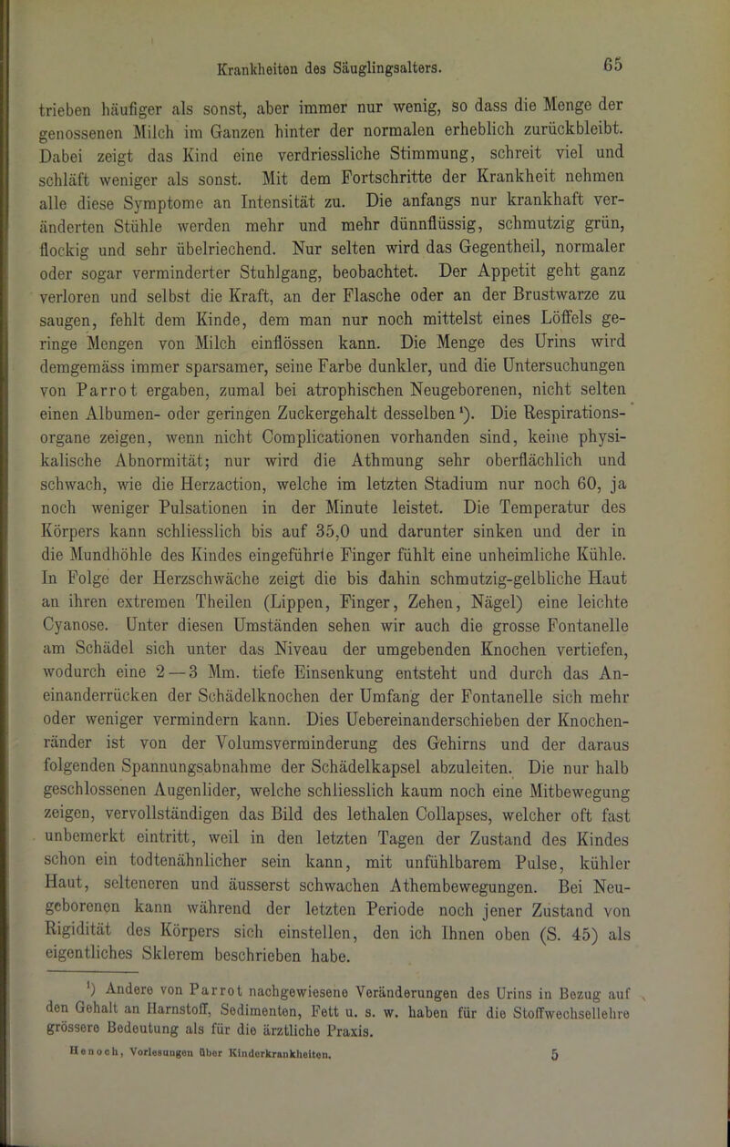 trieben häufiger als sonst, aber immer nur wenig, so dass die Monge der genossenen Milch im Ganzen hinter der normalen erheblich zurückbleibt. Dabei zeigt das Kind eine verdriessliche Stimmung, schreit viel und schläft weniger als sonst. Mit dem Fortschritte der Krankheit nehmen alle diese Symptome an Intensität zu. Die anfangs nur krankhaft ver- änderten Stühle werden mehr und mehr dünnflüssig, schmutzig grün, flockig und sehr übelriechend. Nur selten wird das Gegentheil, normaler oder sogar verminderter Stuhlgang, beobachtet. Der Appetit geht ganz verloren und selbst die Kraft, an der Flasche oder an der Brustwarze zu saugen, fehlt dem Kinde, dem man nur noch mittelst eines Löffels ge- ringe Mengen von Milch einflössen kann. Die Menge des Urins wird demgemäss immer sparsamer, seine Farbe dunkler, und die Untersuchungen von Parrot ergaben, zumal bei atrophischen Neugeborenen, nicht selten einen Albumen- oder geringen Zuckergehalt desselben ‘). Die Respirations- organe zeigen, wenn nicht Complicationen vorhanden sind, keine physi- kalische Abnormität; nur wird die Athmung sehr oberflächlich und schwach, wie die Herzaction, welche im letzten Stadium nur noch 60, ja noch weniger Pulsationen in der Minute leistet. Die Temperatur des Körpers kann schliesslich bis auf 35,0 und darunter sinken und der in die Mundhöhle des Kindes eingeführle Finger fühlt eine unheimliche Kühle. In Folge der Herzschwäche zeigt die bis dahin schmutzig-gelbliche Haut an ihren extremen Theilen (Lippen, Finger, Zehen, Nägel) eine leichte Cyanose. Unter diesen Umständen sehen wir auch die grosse Fontanelle am Schädel sich unter das Niveau der umgebenden Knochen vertiefen, wodurch eine 2 — 3 Mm. tiefe Einsenkung entsteht und durch das An- einanderrücken der Schädelknochen der Umfang der Fontanelle sich mehr oder weniger vermindern kann. Dies Uebereinanderschieben der Knochen- ränder ist von der Volumsverminderung des Gehirns und der daraus folgenden Spannungsabnahme der Schädelkapsel abzuleiten. Die nur halb geschlossenen Augenlider, welche schliesslich kaum noch eine Mitbewegung zeigen, vervollständigen das Bild des lethalen Collapses, welcher oft fast unbemerkt eintritt, weil in den letzten Tagen der Zustand des Kindes schon ein todtenähnlicher sein kann, mit unfühlbarem Pulse, kühler Haut, selteneren und äusserst schwachen Athembewegungen. Bei Neu- geborenen kann während der letzten Periode noch jener Zustand von Rigidität des Körpers sich einstellen, den ich Ihnen oben (S. 45) als eigentliches Slderem beschrieben habe. ') Ander© von Parrot nachgewiesene Veränderungen des Urins in Bezug auf den Gehalt an Harnstoff, Sedimenten, Fett u. s. w. haben für die Stoffwechsellehre grössere Bedeutung als für die ärztliche Praxis. Hon och, Vorlesungen über Kinderkrankheiten. 5