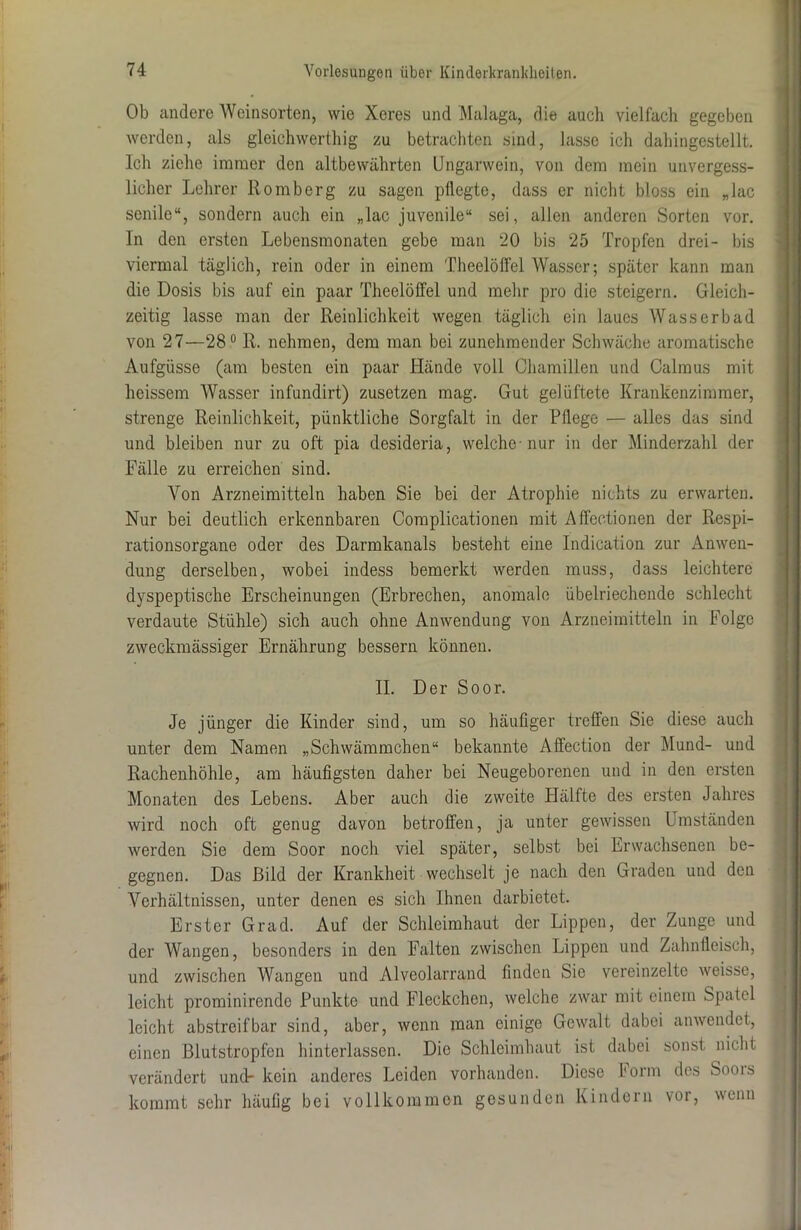 Ob andere Weinsorten, wie Xeres und Malaga, die auch vielfach gegeben werden, als gleichwerthig zu betrachten sind, lasse ich dahingestellt. Ich ziehe immer den altbewährten Ungarwein, von dem mein unvergess- licher Lehrer Romberg zu sagen pflegte, dass er nicht bloss ein „lac senile“, sondern auch ein „lac juvenile“ sei, allen anderen Sorten vor. In den ersten Lebensmonaten gebe man 20 bis 25 Tropfen drei- bis viermal täglich, rein oder in einem Theelölfel Wasser; später kann man die Dosis bis auf ein paar Theelölfel und mehr pro die steigern. Gleich- zeitig lasse man der Reinlichkeit wegen täglich ein laues Wasserbad von 27—28° R. nehmen, dem man bei zunehmender Schwäche aromatische Aufgüsse (am besten ein paar Hände voll Ohamillen und Calraus mit heissem Wasser infundirt) zusetzen mag. Gut gelüftete Krankenzimmer, strenge Reinlichkeit, pünktliche Sorgfalt in der Pflege — alles das sind und bleiben nur zu oft pia desideria, welche-nur in der Minderzahl der Fälle zu erreichen sind. Von Arzneimitteln haben Sie bei der Atrophie nichts zu erwarten. Nur bei deutlich erkennbaren Complicationen mit Affectionen der Respi- rationsorgane oder des Darmkanals besteht eine Indication zur Anwen- dung derselben, wobei indess bemerkt werden muss, dass leichtere dyspeptische Erscheinungen (Erbrechen, anomale übelriechende schlecht verdaute Stühle) sich auch ohne Anwendung von Arzneimitteln in Folge zweckmässiger Ernährung bessern können. II. Der Soor. Je jünger die Kinder sind, um so häufiger treffen Sie diese auch unter dem Namen „Schwämmchen“ bekannte Affection der Mund- und Rachenhöhle, am häufigsten daher bei Neugeborenen und in den ersten Monaten des Lebens. Aber auch die zweite Hälfte des ersten Jahres wird noch oft genug davon betroffen, ja unter gewissen Umständen werden Sie dem Soor noch viel später, selbst bei Erwachsenen be- gegnen. Das Bild der Krankheit wechselt je nach den Graden und den Arerhältnissen, unter denen es sich Ihnen darbietet. Erster Grad. Auf der Schleimhaut der Lippen, der Zunge und der Wangen, besonders in den Falten zwischen Lippen und Zahnfleisch, und zwischen Wangen und Alveolarrand finden Sie vereinzelte weisse, leicht prominirendo Punkte und Fleckchen, welche zwar mit einem Spatel leicht abstreif bar sind, aber, wenn man einige Gewalt dabei anwendet, einen Blutstropfen hinterlassen. Die Schleimhaut ist dabei sonst nicht verändert und- kein anderes Leiden vorhanden. Diese Form des Soors kommt sehr häufig bei vollkommen gesunden Kindern vor, wenn