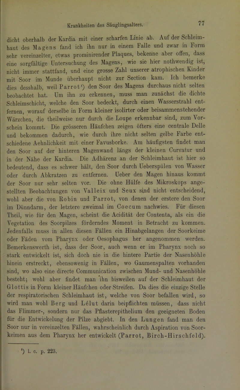 dicht oberhalb der Kardia mit einer scharfen Linie ab. Auf dei Schleim- haut des Magens fand ich ihn nur in einem Falle und zwar in Form sehr vereinzelter, etwas prominirender Plaques, bekenne abci offen, dass eine sorgfältige Untersuchung des Magens, wie sie hier nothwendig ist, nicht immer stattfand, und eine grosse Zahl unseiei atrophischen Kinder mit Soor im Munde überhaupt nicht zur Section kam. Ich bemerke dies desshalb, weil Parrot') den Soor des Magens durchaus nicht selten beobachtet hat. Um ihn zu erkennen, muss man zunächst die dichte Schleimschicht, welche den Soor bedeckt, durch einen Wasserstrahl ent- fernen, worauf derselbe in Form kleiner isolirter oder beisammenstehender Wärzchen, die theilweise nur durch die Loupe erkennbar sind, zum Vor- schein kommt. Die grösseren Häufchen zeigen öfters eine centrale Delle und bekommen dadurch, wie durch ihre nicht selten gelbe Farbe ent- schiedene Aehnlichkeit mit einer Favusborke. Am häufigsten findet man den Soor auf der hinteren Magenwand längs der kleinen Curvatur und in der Nähe der Kardia. Die Adhärenz an der Schleimhaut ist hier so bedeutend, dass es schwer hält, den Soor durch Ueberspülen von Wasser oder durch Abkratzen zu entfernen. Ueber den Magen hinaus kommt der Soor nur sehr selten vor. Die ohne Hülfe des Mikroskops ange- stellten Beobachtungen von Valleix und Seux sind nicht entscheidend, wohl aber die von Robin und Parrot, von denen der erstere den Soor im Dünndarm, der letztere zweimal im Co ecu m nachwies. Für diesen Theil, wie für den Magen, scheint die Acidität der Contenta, als ein die Vegetation des Soorpilzes förderndes Moment in Betracht zu kommen. Jedenfalls muss in allen diesen Fällen ein Hinabgelangen der Soorkeime oder Fäden vom Pharynx oder Oesophagus her angenommen werden. Bemerkenswerth ist, dass der Soor, auch wenn er im Pharynx noch so stark entwickelt ist, sich doch nie in die hintere Partie der Nasenhöhle hinein erstreckt, ebensowenig in Fällen, wo Gaumenspalten vorhanden sind, wo also eine directe Communication zwischen Mund- und Nasenhöhle besteht; wohl aber findet man ihn bisweilen auf der Schleimhaut der Glottis in Form kleiner Häufchen oder Streifen. Da dies die einzige Stelle der respiratorischen Schleimhaut ist, welche von Soor befallen wird, so wird man wohl Berg und Le lut darin beipflichten müssen, dass nicht das Flimmer-, sondern nur das Pflasterepithelium den geeigneten Boden für die Entwickelung der Pilze abgiebt. In den Lungen fand man den Soor nur in vereinzelten Fällen, wahrscheinlich durch Aspiration von Soor- keimen aus dem Pharynx her entwickelt (Parrot, Birch-Hirschfeld). ‘) 1. c. p. 223.