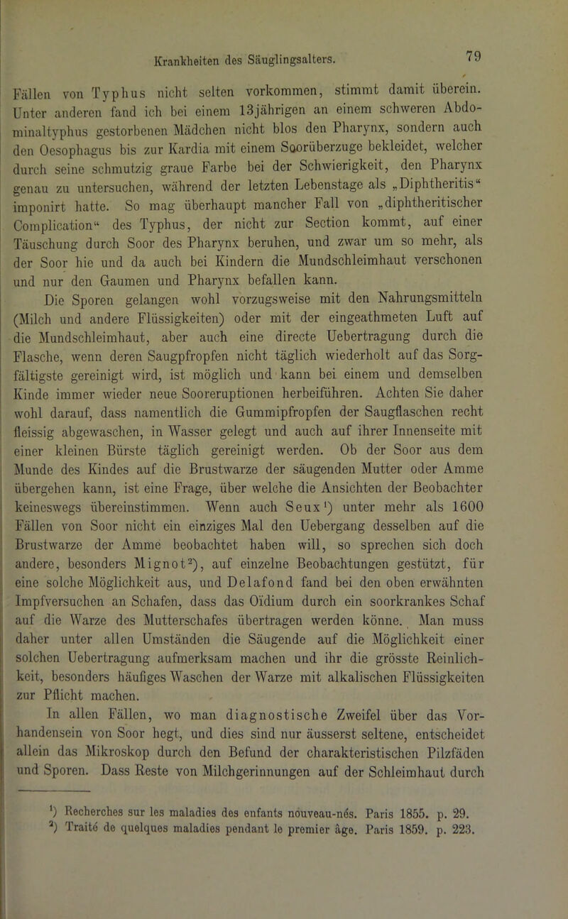 Fällen von Typhus nicht selten Vorkommen, stimmt damit überein. Unter anderen fand ich bei einem 13jährigen an einem schweren Abdo- minaltyphus gestorbenen Mädchen nicht blos den Pharynx, sondern auch den Oesophagus bis zur Kardia mit einem Soorüberzuge bekleidet, welcher durch seine schmutzig graue Farbe bei der Schwierigkeit, den Pharynx genau zu untersuchen, während der letzten Lebenstage als „ Diphtheritis imponirt hatte. So mag überhaupt mancher Fall von „diphtheritischer Complication“ des Typhus, der nicht zur Section kommt, auf einer Täuschung durch Soor des Pharynx beruhen, und zwar um so mehr, als der Soor hie und da auch bei Kindern die Mundschleimhaut verschonen und nur den Gaumen und Pharynx befallen kann. Die Sporen gelangen wohl vorzugsweise mit den Nahrungsmitteln (Milch und andere Flüssigkeiten) oder mit der eingeathmeten Luft auf die Mundschleimhaut, aber auch eine directe Uebertragung durch die Flasche, wenn deren Saugpfropfen nicht täglich wiederholt auf das Sorg- fältigste gereinigt wird, ist möglich und kann bei einem und demselben Kinde immer wieder neue Sooreruptionen, herbeiführen. Achten Sie daher wohl darauf, dass namentlich die Gummipfropfen der Saugflaschen recht fleissig abgewaschen, in Wasser gelegt und auch auf ihrer Innenseite mit einer kleinen Bürste täglich gereinigt werden. Ob der Soor aus dem Munde des Kindes auf die Brustwarze der säugenden Mutter oder Amme übergehen kann, ist eine Frage, über welche die Ansichten der Beobachter keineswegs übereinstimmen. Wenn auch Seux1) unter mehr als 1600 Fällen von Soor nicht ein einziges Mal den Uebergang desselben auf die Brustwarze der Amme beobachtet haben will, so sprechen sich doch andere, besonders Mignot2), auf einzelne Beobachtungen gestützt, für eine solche Möglichkeit aus, und Delafond fand bei den oben erwähnten Impfversuchen an Schafen, dass das Oidium durch ein soorkrankes Schaf auf die Warze des Mutterschafes übertragen werden könne. Man muss daher unter allen Umständen die Säugende auf die Möglichkeit einer solchen Uebertragung aufmerksam machen und ihr die grösste Reinlich- keit, besonders häufiges Waschen der Warze mit alkalischen Flüssigkeiten zur Pflicht machen. In allen Fällen, wo man diagnostische Zweifel über das Vor- handensein von Soor hegt, und dies sind nur äusserst seltene, entscheidet allein das Mikroskop durch den Befund der charakteristischen Pilzfäden und Sporen. Dass Reste von Milchgerinnungen auf der Schleimhaut durch *) Recherches sur los maladies des enfants nouveau-nds. Paris 1855. p. 29. a) Traitd de quelques maladies pendant le premier äge. Paris 1859. p. 223.