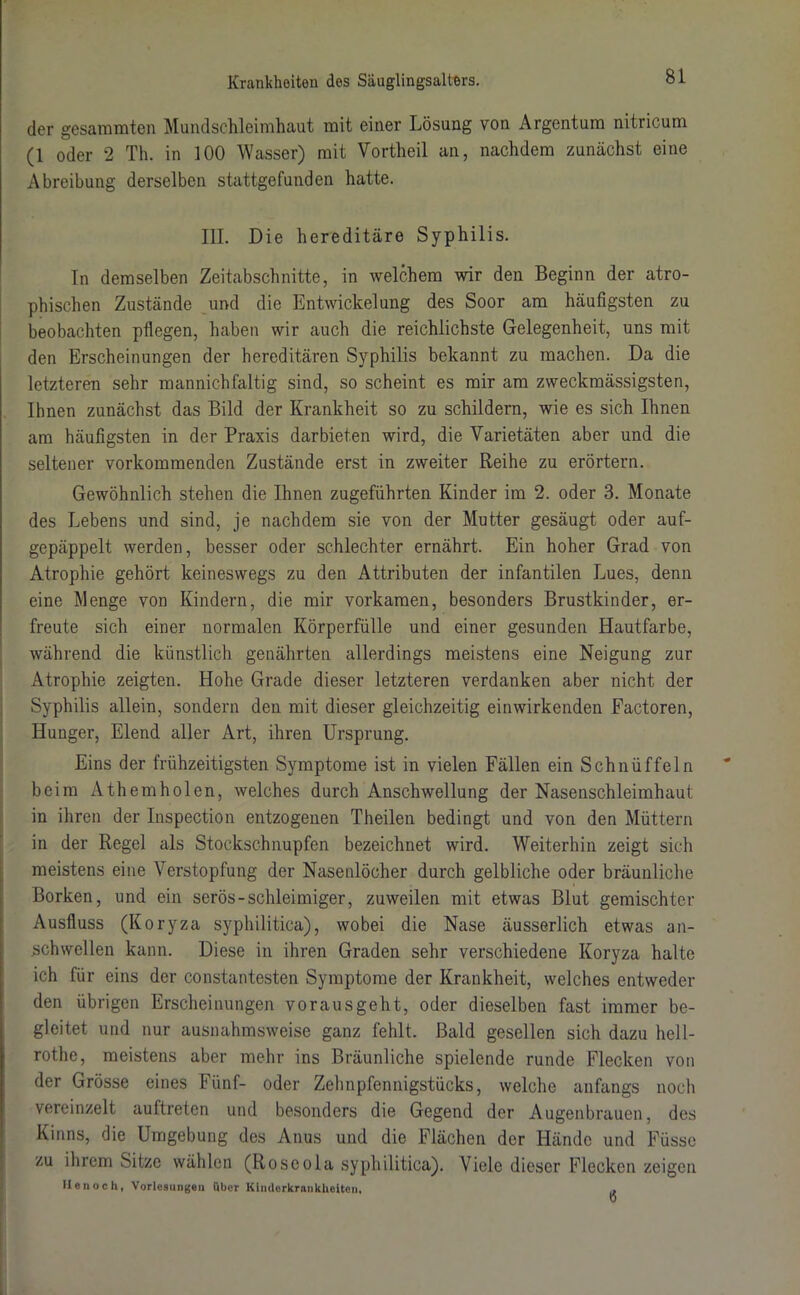 der gesamraten Mundschleimhaut mit einer Lösung von Argentum nitricum (1 oder 2 Th. in 100 Wasser) mit Vortheil an, nachdem zunächst eine Abreibung derselben stattgefunden hatte. III. Die hereditäre Syphilis. In demselben Zeitabschnitte, in welchem wir den Beginn der atro- phischen Zustände und die Entwickelung des Soor am häufigsten zu beobachten pflegen, haben wir auch die reichlichste Gelegenheit, uns mit den Erscheinungen der hereditären Syphilis bekannt zu machen. Da die letzteren sehr mannichfaltig sind, so scheint es mir am zweckmässigsten, Ihnen zunächst das Bild der Krankheit so zu schildern, wie es sich Ihnen am häufigsten in der Praxis darbieten wird, die Varietäten aber und die seltener vorkommenden Zustände erst in zweiter Reihe zu erörtern. Gewöhnlich stehen die Ihnen zugeführten Kinder im 2. oder 3. Monate des Lebens und sind, je nachdem sie von der Mutter gesäugt oder auf- gepäppelt werden, besser oder schlechter ernährt. Ein hoher Grad von Atrophie gehört keineswegs zu den Attributen der infantilen Lues, denn eine Menge von Kindern, die mir vorkamen, besonders Brustkinder, er- freute sich einer normalen Körperfülle und einer gesunden Hautfarbe, während die künstlich genährten allerdings meistens eine Neigung zur Atrophie zeigten. Hohe Grade dieser letzteren verdanken aber nicht der Syphilis allein, sondern den mit dieser gleichzeitig einwirkenden Factoren, Hunger, Elend aller Art, ihren Ursprung. Eins der frühzeitigsten Symptome ist in vielen Fällen ein Schnüffeln beim Athemholen, welches durch Anschwellung der Nasenschleimhaut in ihren der Inspection entzogenen Theilen bedingt und von den Müttern in der Regel als Stockschnupfen bezeichnet wird. Weiterhin zeigt sich meistens eine Verstopfung der Nasenlöcher durch gelbliche oder bräunliche Borken, und ein serös-schleimiger, zuweilen mit etwas Blut gemischter Ausfluss (Koryza syphilitica), wobei die Nase äusserlich etwas an- schwellen kann. Diese in ihren Graden sehr verschiedene Koryza halte ich für eins der constantesten Symptome der Krankheit, welches entweder den übrigen Erscheinungen vorausgeht, oder dieselben fast immer be- gleitet und nur ausnahmsweise ganz fehlt. Bald gesellen sich dazu hell- rothe, meistens aber mehr ins Bräunliche spielende runde Flecken von der Grösse eines Fünf- oder Zehnpfennigstücks, welche anfangs noch vereinzelt auftreten und besonders die Gegend der Augenbrauen, des Kinns, die Umgebung des Anus und die Flächen der Hände und Füsse zu ihrem Sitze wählen (Roseola syphilitica). Viele dieser Flecken zeigen den och, Vorlesungen übe* Kinderkrankheiten, 6