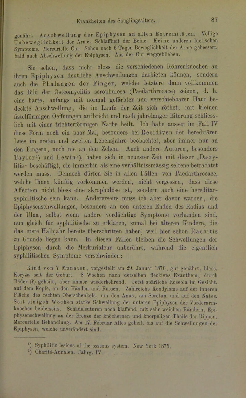 genährt. Anschwellung der Epiphysen an allen Extremitäten. Völlige Unbeweglichkeit der Arme, Schlaffheit der Beine. Keine anderen luetischen Symptome. Mercurielle Cur. Schon nach 6 Tagen Beweglichkeit der Arme gebessert, bald auch Abschwellung der Epiphysen. Aus der Cur weggoblieben. Sie sehen, dass nicht bloss die verschiedenen Röhrenknochen an ihren Epiphysen deutliche Anschwellungen darbieten können, sondern auch die Phalangen der Finger, weiche letztere dann vollkommen das Bild der Osteomyelitis scrophulosa (Paedarthrocace) zeigen, d. h. eine harte, anfangs mit normal gefärbter und verschiebbarer Haut be- deckte Anschwellung, die im Laufe der Zeit sich röthet, mit kleinen fistelförmigen Oeffnungen aufbricht und nach jahrelanger Eiterung schliess- lich mit einer trichterförmigen Narbe heilt. Ich habe ausser im Fall IY diese Form noch ein paar Mal, besonders bei Recidiven der hereditären Lues im ersten und zweiten Lebensjahre beobachtet, aber immer nur an den Fingern, noch nie an den Zehen. Auch andere Autoren, besonders Taylor1) und Lewin2), haben sich in neuester Zeit mit dieser „Dacty- litis“ beschäftigt, die immerhin als eine verhältnissmässig seltene betrachtet werden muss. Dennoch dürfen Sie in allen Fällen von Paedarthrocace, welche Ihnen künftig Vorkommen werden, nicht vergessen, dass diese Alfection nicht bloss eine skrophulöse ist, sondern auch eine hereditär- syphilitische sein kann. Andererseits muss ich aber davor warnen, die Epiphysenschwellungen, besonders an den unteren Enden des Radius und der Ulna, selbst wenn andere verdächtige Symptome vorhanden sind, nun gleich für syphilitische zu erklären, zumal bei älteren Kindern, die das eiste Halbjahr bereits überschritten haben, weil hier schon Rachitis zu Grunde liegen kann. In diesen Fällen bleiben die Schwellungen der Epiphysen durch die Merkurialcur unberührt, während die eigentlich syphilitischen Symptome verschwinden: Kind von 7 M'onaten, vorgestellt am 29. Januar 1876, gut genährt, blass. Koryza seit der Geburt. 8 Wochen nach derselben fleckiges Exanthem, durch Bäder (?) geheilt, aber immer wiederkehrend. Jetzt spärliche Roseola im Gesicht, auf dem Kopfe, an den Händen und Füssen. Zahlreiche Kondylome auf der inneren Fläche des rechten Oberschenkels, um den Anus, am Scrotum und auf den Nates. Seit einigen Wochen starke Schwellung der unteren Epiphysen der Vorderarm- knochen beiderseits. Schädelsuturen noch klaffend, mit sehr weichen Rändern, Epi- physenschwellung an der Grenze der knöchernen und knorpeligen Theile der Rippen. Mercurielle Behandlung. Am 17. Februar Alles geheilt bis auf die Schwellungen der Epiphysen, welche unverändert sind. ') Syphilitic lesions of the osseous System. New York 1875. 2) Charite-Annalen. Jahrg. IV.