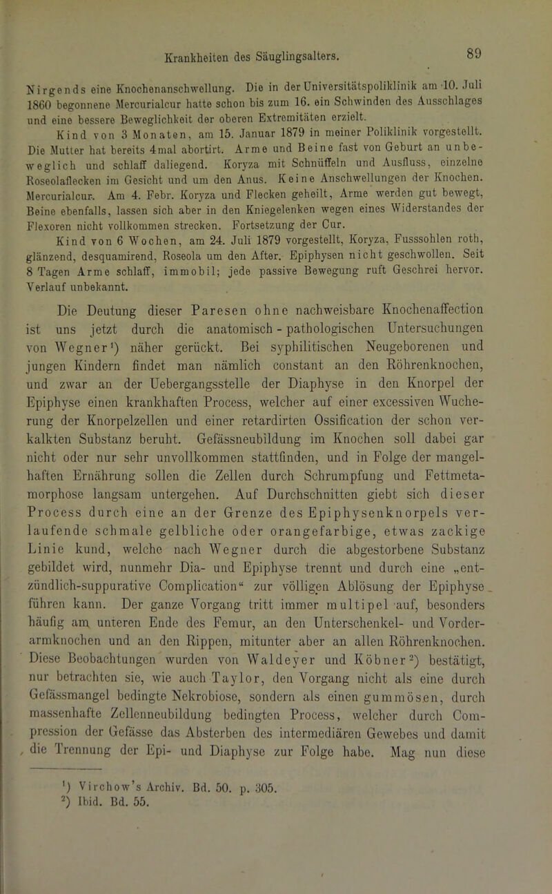 Nirgends eine Knochenanschwellung. Die in der Universitätspoliklinik am 10. Juli 1860 begonnene Mercurialcur hatte schon bis zum 16. ein Schwinden des Ausschlages und eine bessere Beweglichkeit der oberen Extremitäten erzielt. Kind von 3 Monaten, am 15. Januar 1879 in meiner Poliklinik vorgestellt. Die Mutter hat bereits 4mal abortirt. Arme und Beine fast von Geburt an unbe- weglich und schlaff daliegend. Koryza mit Schnüffeln und Ausfluss, einzelne Roseolaflecken im Gesicht und um den Anus. Keine Anschwellungen der Knochen. Mercurialcur. Am 4. Febr. Koryza und Flecken geheilt, Arme werden gut bewegt, Beine ebenfalls, lassen sich aber in den Kniegelenken wegen eines Widerstandes der Flexoren nicht vollkommen strecken. Fortsetzung der Cur. Kind von 6 Wochen, am 24. Juli 1879 vorgestellt, Koryza, Fusssohlen roth, glänzend, desquamirend, Roseola um den After. Epiphysen nicht geschwollen. Seit 8 Tagen Arme schlaff, immobil; jede passive Bewegung ruft Geschrei hervor. Verlauf unbekannt. Die Deutung dieser Paresen ohne nachweisbare Knochenaffection ist uns jetzt durch die anatomisch - pathologischen Untersuchungen von Wegner1) näher gerückt. Bei syphilitischen Neugeborenen und jungen Kindern findet man nämlich constant an den Röhrenknochen, und zwar an der Uebergangsstelle der Diaphyse in den Knorpel der Epiphyse einen krankhaften Process, welcher auf einer excessiven Wuche- rung der Knorpelzellen und einer retardirten Ossification der schon ver- kalkten Substanz beruht. Gefässneubildung im Knochen soll dabei gar nicht oder nur sehr unvollkommen stattünden, und in Folge der mangel- haften Ernährung sollen die Zellen durch Schrumpfung und Fettmeta- morphose langsam untergehen. Auf Durchschnitten giebt sich dieser Process durch eine an der Grenze des Epiphysenknorpels ver- laufende schmale gelbliche oder orangefarbige, etwas zackige Linie kund, welche nach Wegner durch die abgestorbene Substanz gebildet wird, nunmehr Dia- und Epiphyse trennt und durch eine „ent- zündlich-suppurative Complication“ zur völligen Ablösung der Epiphyse führen kann. Der ganze Vorgang tritt immer multipel auf, besonders häufig am unteren Ende des Femur, an den Unterschenkel- und Vorder- armknochen und an den Rippen, mitunter aber an allen Röhrenknochen. Diese Beobachtungen wurden von Waldeyer und Köbner2) bestätigt, nur betrachten sie, wie auch Taylor, den Vorgang nicht als eine durch Gefässmangel bedingte Nekrobiose, sondern als einen gummös.en, durch massenhafte Zcllcnneubildung bedingten Process, welcher durch Com- pression der Gcfässe das Absterben des intermediären Gewebes und damit , die Trennung der Epi- und Diaphyse zur Folge habe. Mag nun diese ') Virchow’s Archiv. Bd. 50. p. 305. 2) Ibid. Bd. 55.