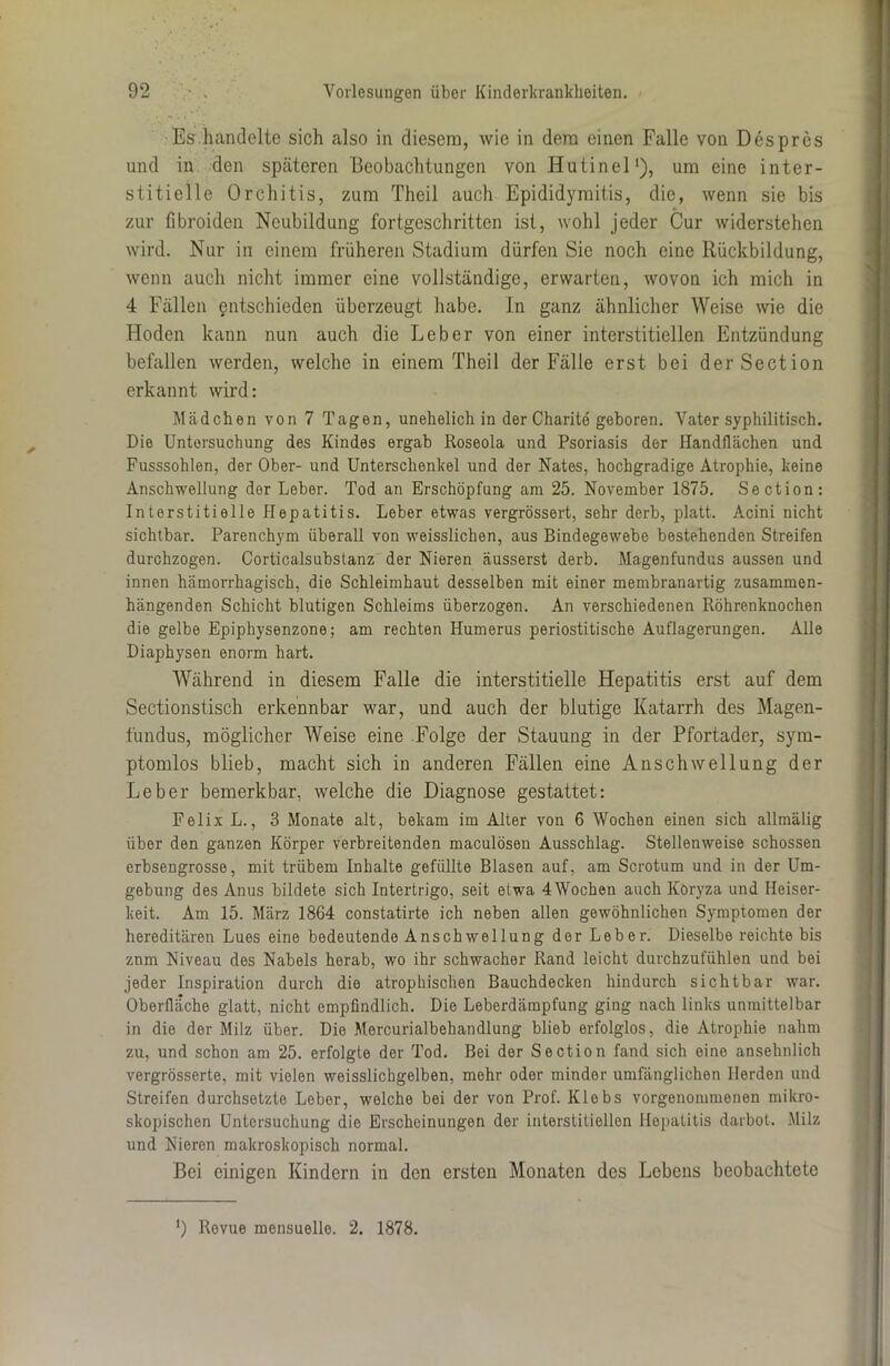 Es handelte sich also in diesem, wie in dem einen Falle von Despres und in den späteren Beobachtungen von Hutinel1), um eine inter- stitielle Orchitis, zum Theil auch Epididymitis, die, wenn sie bis zur fibroiden Neubildung fortgeschritten ist, wohl jeder Cur widerstehen wird. Nur in einem früheren Stadium dürfen Sie noch eine Rückbildung, wenn auch nicht immer eine vollständige, erwarten, wovon ich mich in 4 Fällen entschieden überzeugt habe. In ganz ähnlicher Weise wie die Hoden kann nun auch die Leber von einer interstitiellen Entzündung befallen werden, welche in einem Theil der Fälle erst bei derSection erkannt wird: Mädchen von 7 Tagen, unehelich in der Charite geboren. Vater syphilitisch. Die Untersuchung des Kindes ergab Roseola und Psoriasis der Handflächen und Fusssohlen, der Ober- und Unterschenkel und der Nates, hochgradige Atrophie, keine Anschwellung der Leber. Tod an Erschöpfung am 25. November 1875. Section: Interstitielle Hepatitis. Leber etwas vergrössert, sehr derb, platt. Acini nicht sichtbar. Parenchym überall von weisslichen, aus Bindegewebe bestehenden Streifen durchzogen. Corticalsubstanz der Nieren äusserst derb. Magenfundus aussen und innen hämorrhagisch, die Schleimhaut desselben mit einer membranartig zusammen- hängenden Schicht blutigen Schleims überzogen. An verschiedenen Röhrenknochen die gelbe Epiphysenzone; am rechten Humerus periostitische Auflagerungen. Alle Diaphysen enorm hart. Während in diesem Falle die interstitielle Hepatitis erst auf dem Sectionstisch erkennbar war, und auch der blutige Katarrh des Magen- fundus, möglicher Weise eine Folge der Stauung in der Pfortader, sym- ptomlos blieb, macht sich in anderen Fällen eine Anschwellung der Leber bemerkbar, welche die Diagnose gestattet: Felix L., 3 Monate alt, bekam im Alter von 6 Wochen einen sich allmälig über den ganzen Körper verbreitenden maculösen Ausschlag. Stellenweise schossen erbsengrosse, mit trübem Inhalte gefüllte Blasen auf, am Scrotum und in der Um- gebung des Anus bildete sich Intertrigo, seit etwa 4 Wochen auch Köryza und Heiser- keit. Am 15. März 1864 constatirte ich neben allen gewöhnlichen Symptomen der hereditären Lues eine bedeutende Anschwellung der Leber. Dieselbe reichte bis znm Niveau des Nabels herab, wo ihr schwacher Rand leicht durchzufühlen und bei jeder Inspiration durch die atrophischen Bauchdecken hindurch sichtbar war. Oberfläche glatt, nicht empfindlich. Die Leberdämpfung ging nach links unmittelbar in die der Milz über. Die Mercurialbehandlung blieb erfolglos, die Atrophie nahm zu, und schon am 25. erfolgte der Tod. Bei der Section fand sich eine ansehnlich vergrösserte, mit vielen weisslichgelben, mehr oder minder umfänglichen Herden und Streifen durchsetzte Leber, welche bei der von Prof. Klebs vorgenommenen mikro- skopischen Untersuchung die Erscheinungen der interstitiellen Hepatitis darbot. Milz und Nieren makroskopisch normal. Bei einigen Kindern in den ersten Monaten des Lebens beobachtete J) Revue mensuelle. 2. 1878.