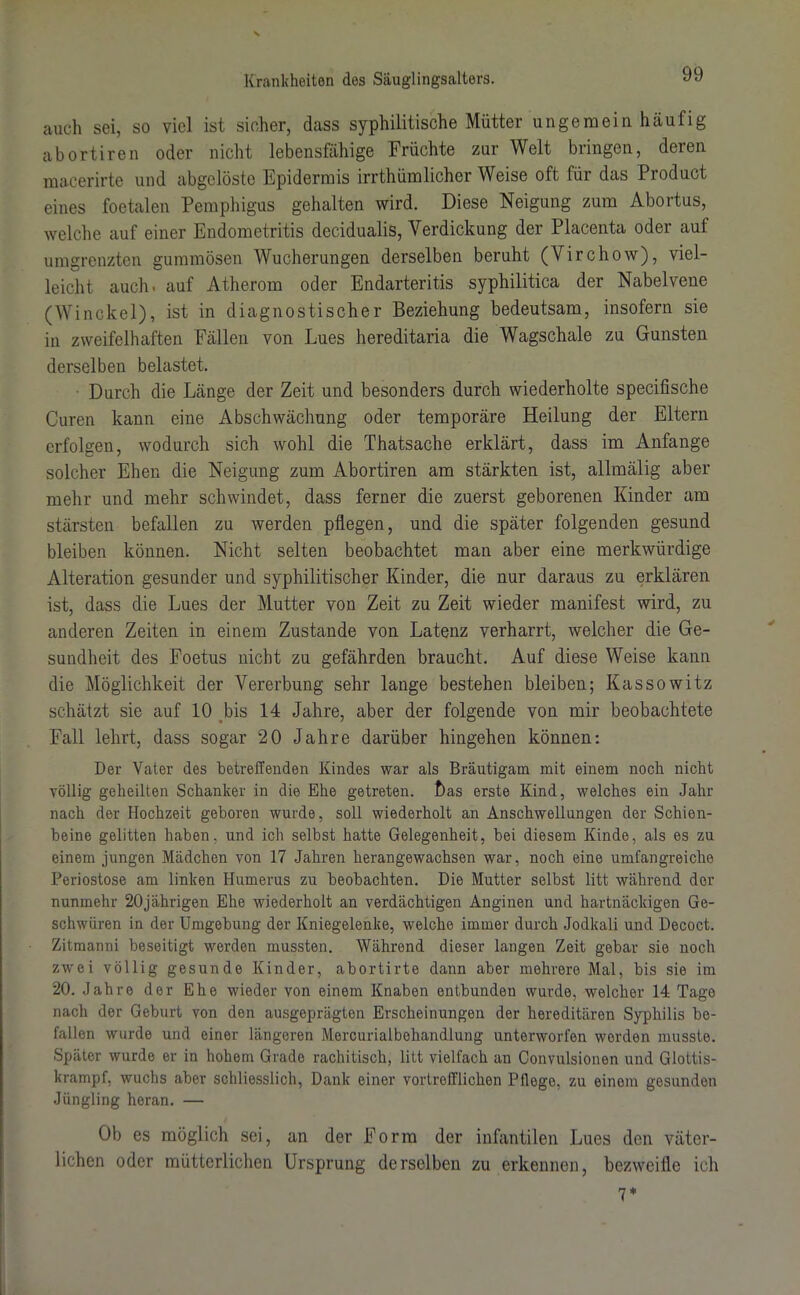 auch sei, so viel ist sicher, dass syphilitische Mütter ungemein häufig abortiren oder nicht lebensfähige Früchte zur Welt bringen, deren macerirte und abgclöste Epidermis irrthümlicher Weise oft für das Product eines foetalen Pemphigus gehalten wird. Diese Neigung zum Abortus, welche auf einer Endometritis decidualis, Verdickung der Placenta oder auf umgrenzten gummösen Wucherungen derselben beruht (Virchow), viel- leicht auch, auf Atherom oder Endarteritis syphilitica der Nabelvene (Winckel), ist in diagnostischer Beziehung bedeutsam, insofern sie in zweifelhaften Fällen von Lues hereditaria die Wagschale zu Gunsten derselben belastet. Durch die Länge der Zeit und besonders durch wiederholte specifische Curen kann eine Abschwächung oder temporäre Heilung der Eltern erfolgen, wodurch sich wohl die Thatsache erklärt, dass im Anfänge solcher Ehen die Neigung zum Abortiren am stärkten ist, allmälig aber mehr und mehr schwindet, dass ferner die zuerst geborenen Kinder am stärsten befallen zu werden pflegen, und die später folgenden gesund bleiben können. Nicht selten beobachtet man aber eine merkwürdige Alteration gesunder und syphilitischer Kinder, die nur daraus zu erklären ist, dass die Lues der Mutter von Zeit zu Zeit wieder manifest wird, zu anderen Zeiten in einem Zustande von Latenz verharrt, welcher die Ge- sundheit des Foetus nicht zu gefährden braucht. Auf diese Weise kann die Möglichkeit der Vererbung sehr lange bestehen bleiben; Kassowitz schätzt sie auf 10 bis 14 Jahre, aber der folgende von mir beobachtete Fall lehrt, dass sogar 20 Jahre darüber hingehen können: Der Vater des betreffenden Kindes war als Bräutigam mit einem noch nicht völlig geheilten Schanker in die Ehe getreten. t)as erste Kind, welches ein Jahr nach der Hochzeit geboren wurde, soll wiederholt an Anschwellungen der Schien- beine gelitten haben, und ich selbst hatte Gelegenheit, bei diesem Kinde, als es zu einem jungen Mädchen von 17 Jahren herangewachsen war, noch eine umfangreiche Periostose am linken Humerus zu beobachten. Die Mutter selbst litt während der nunmehr 20jährigen Ehe wiederholt an verdächtigen Anginen und hartnäckigen Ge- schwüren in der Umgebung der Kniegelenke, welche immer durch Jodkali und Decoct. Zitmanni beseitigt werden mussten. Während dieser langen Zeit gebar sie noch zwei völlig gesunde Kinder, abortirte dann aber mehrere Mal, bis sie im 20. Jahre der Ehe wieder von einem Knaben entbunden wurde, welcher 14 Tage nach der Geburt von den ausgeprägten Erscheinungen der hereditären Syphilis be- fallen wurde und einer längeren Mercurialbehandlung unterworfen worden musste. Später wurde er in hohem Grade rachitisch, litt vielfach an Convulsionen und Glottis- krampf, wuchs aber schliesslich, Dank einer vortrefflichen Pflege, zu einem gesunden Jüngling heran. — Ob es möglich sei, an der Form der infantilen Lues den väter- lichen oder mütterlichen Ursprung derselben zu erkennen, bezweifle ich 7*