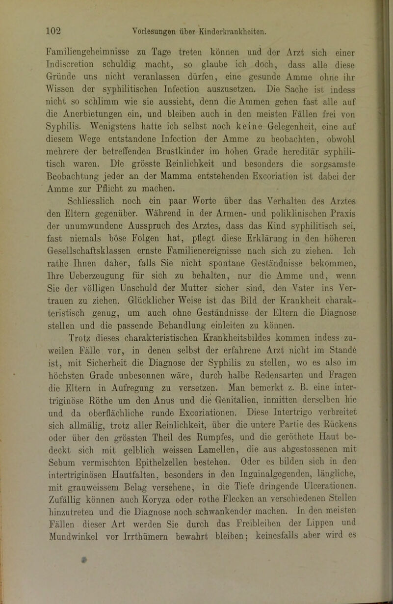 Familiengeheimnisse zu Tage treten können und der Arzt sich einer Indiscretion schuldig macht, so glaube ich doch, dass alle diese Gründe uns nicht veranlassen dürfen, eine gesunde Amme ohne ihr Wissen der syphilitischen Infection auszusetzen. Die Sache ist indess nicht so schlimm wie sie aussieht, denn die Ammen gehen fast alle auf die Anerbietungen ein, und bleiben auch in den meisten Fällen frei von Syphilis. Wenigstens hatte ich selbst noch keine Gelegenheit, eine auf diesem Wege entstandene Infection der Amme zu beobachten, obwohl mehrere der betreffenden Brustkinder im hohen Grade hereditär syphili- tisch waren. Die grösste Reinlichkeit und besonders die sorgsamste Beobachtung jeder an der Mamma entstehenden Excoriation ist dabei der Amme zur Pflicht zu machen. Schliesslich noch ein paar Worte über das Verhalten des Arztes den Eltern gegenüber. Während in der Armen- und poliklinischen Praxis der unumwundene Ausspruch des Arztes, dass das Kind syphilitisch sei, fast niemals böse Folgen hat, pflegt diese Erklärung in den höheren Gesellschaftsklassen ernste Familienereignisse nach sich zu ziehen. Ich rathe Ihnen daher, falls Sie nicht spontane Geständnisse bekommen, Ihre Ueberzeugung für sich zu behalten, nur die Amme und, wenn Sie der völligen Unschuld der Mutter sicher sind, den Vater ins Ver- trauen zu ziehen. Glücklicher Weise ist das Bild der Krankheit charak- teristisch genug, um auch ohne Geständnisse der Eltern die Diagnose stellen und die passende Behandlung einleiten zu können. Trotz dieses charakteristischen Krankheitsbildes kommen indess zu- weilen Fälle vor, in denen selbst der erfahrene Arzt nicht im Standö ist, mit Sicherheit die Diagnose der Syphilis zu stellen, wo es also im höchsten Grade unbesonnen wäre, durch halbe Redensarten und Fragen die Eltern in Aufregung zu versetzen. Man bemerkt z. B. eine inter- triginöse Röthe um den Anus und die Genitalien, inmitten derselben hie und da oberflächliche runde Excoriationen. Diese Intertrigo verbreitet sich allmälig, trotz aller Reinlichkeit, über die untere Partie des Rückens oder über den grössten Theil des Rumpfes, und die geröthete Haut be- deckt sich mit gelblich weissen Lamellen, die aus abgestossenen mit Sebum vermischten Epithelzellen bestehen. Oder es bilden sich in den intertriginösen Hautfalten, besonders in den Inguinalgegenden, längliche, mit grauweissem Belag versehene, in die Tiefe dringende Ulcerationen. Zufällig können auch Koryza oder rothe Flecken an verschiedenen Stellen hinzutreten und die Diagnose noch schwankender machen. In den meisten Fällen dieser Art werden Sie durch das Freibleiben der Lippen und Mundwinkel vor Irrthümern bewahrt bleiben; keinesfalls aber wird es