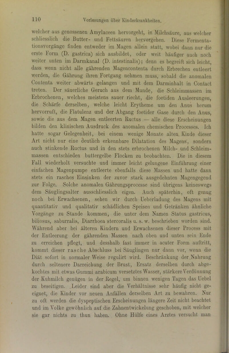 welcher aus genossenen Amylaceen hervorgeht, in Milchsäure, aus welcher schliesslich die Butter- und Fettsäuren hervorgehen. Diese Fermenta- tionsvorgängc finden entweder im Magen allein statt, wobei dann nur die erste Form (D. gastrica) sich ausbildet, oder weit häufiger auch noch weiter unten im Darmkanal (D. intestinalis); denn es begreift sich leicht, dass wenn nicht alle gährenden Magencontenta durch Erbrechen entleert werden, die Gährung ihren Fortgang nehmen muss, sobald die anomalen Contenta weiter abwärts gelangen und mit dem Darminhalt in Contact treten. Der säuerliche Geruch aus dem Munde, die Schleimmassen im Erbrochenen, welches meistens sauer riecht, die foetiden Ausleerungen, die Schärfe derselben, welche leicht Erytheme um den Anus herum hervorruft, die Flatulenz und der Abgang foetider Gase durch den Anus, sowie die aus dem Magen entleerten Ructus — alle diese Erscheinungen bilden den klinischen Ausdruck des anomalen chemischen Processes. Ich hatte sogar Gelegenheit, bei einem wenige Monate alten Kinde dieser Art nicht nur eine deutlich erkennbare Dilatation des Magens, sondern auch stinkende Ructus und in den stets erbrochenen Milch- und Schleim- massen entschieden buttergelbe Flocken zu beobachten. Die in diesem Fall wiederholt versuchte und immer leicht gelungene Einführung einer einfachen Magenpumpe entleerte ebenfalls diese Massen und hatte dann stets ein rasches Einsinken der zuvor stark ausgedehnten Magengegend zur Folge. Solche anomalen Gährungsprocesse sind übrigens keineswegs dem Säuglingsalter ausschliesslich eigen. Auch späterhin, oft genug noch bei Erwachsenen, sehen wir durch Ueberladung des Magens mit quantitativ und qualitativ schädlichen Speisen und Getränken ähnliche Vorgänge zu Stande kommen, die unter dem Namen Status gastricus, biliosus, saburralis, Diarrboea stercoralis u. s. w. beschrieben worden sind. Während aber bei älteren Kindern und Erwachsenen dieser Process mit der Entleerung der gährenden Massen nach oben und unten sein Ende zu erreichen pflegt, und desshalb fast immer in acuter Form auftritt, kommt dieser rasche Abschluss bei Säuglingen nur dann vor, wenn die Diät sofort in normaler Weise regulirt wird. Beschränkung der Nahrung durch seltenere Darreichung der Brust, Ersatz derselben durch abge- kochtcs mit etwas Gummi arabicum versetztes Wasser, stärkere Verdünnung der Kuhmilch genügen in der Regel, um binnen wenigen Tagen das Uebel zu beseitigen. Leider sind aber die Verhältnisse sehr häufig nicht ge- eignet, die Kinder vor neuen Anfällen derselben Art zu bewahren. Nur zu oft werden die dyspeptischen Erscheinungen längere Zeit nicht beachtet und im Volke gewöhnlich auf die Zahnentwickelung geschoben, mit welcher sie gar nichts zu thun haben. Ohne Hülfe eines Arztes versucht man