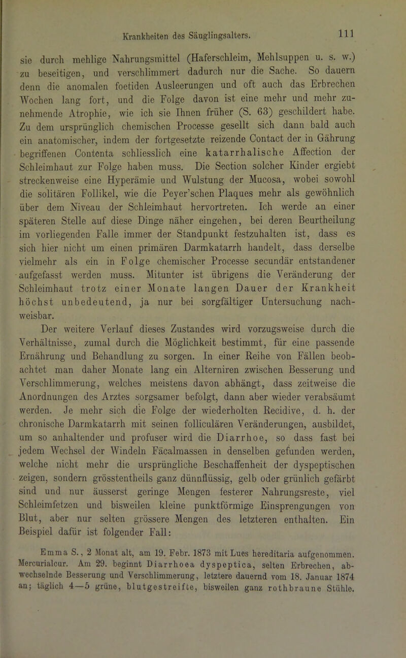sie durch mehlige Nahrungsmittel (Haferschleim, Mehlsuppen u. s. w.) zu beseitigen, und verschlimmert dadurch nur die Sache. So dauern denn die anomalen foetiden Ausleerungen und oft auch das Erbrechen Wochen lang fort, und die Folge davon ist eine mehr und mehr zu- nehmende Atrophie, wie ich sie Ihnen früher (S. 63) geschildert habe. Zu dem ursprünglich chemischen Processe gesellt sich dann bald auch ein anatomischer, indem der fortgesetzte reizende Contact der in Gährung begriffenen Contenta schliesslich eine katarrhalische Affection der Schleimhaut zur Folge haben muss. Die Section solcher Kinder ergiebt streckenweise eine Hyperämie und Wulstung der Mucosa, wobei sowohl die solitären Follikel, wie die Peyer’schen Plaques mehr als gewöhnlich über dem Niveau der Schleimhaut hervortreten. Ich werde an einer späteren Stelle auf diese Dinge näher eingehen, bei deren Beurtheilung im vorliegenden Falle immer der Standpunkt festzuhalten ist, dass es sich hier nicht um einen primären Darmkatarrh handelt, dass derselbe vielmehr als ein in Folge chemischer Processe secundär entstandener aufgefasst werden muss. Mitunter ist übrigens die Veränderung der Schleimhaut trotz einer Monate langen Dauer der Krankheit höchst unbedeutend, ja nur bei sorgfältiger Untersuchung nach- weisbar. Der weitere Verlauf dieses Zustandes wird vorzugsweise durch die Verhältnisse, zumal durch die Möglichkeit bestimmt, für eine passende Ernährung und Behandlung zu sorgen. In einer Reihe von Fällen beob- achtet man daher Monate lang ein Alterniren zwischen Besserung und Verschlimmerung, welches meistens davon abhängt, dass zeitweise die Anordnungen des Arztes sorgsamer befolgt, dann aber wieder verabsäumt werden. Je mehr sich die Folge der wiederholten Recidive, d. h. der chronische Darmkatarrh mit seinen folliculären Veränderungen, ausbildet, um so anhaltender und profuser wird die Diarrhoe, so dass fast bei jedem Wechsel der Windeln Fäcalraassen in denselben gefunden werden, welche nicht mehr die ursprüngliche Beschaffenheit der dyspeptischen zeigen, sondern grösstentheils ganz dünnflüssig, gelb oder grünlich gefärbt sind und nur äusserst geringe Mengen festerer Nahrungsreste, viel Schleimfetzen und bisweilen kleine punktförmige Einsprengungen von Blut, aber nur selten grössere Mengen des letzteren enthalten. Ein Beispiel dafür ist folgender Fall: Emma S., 2 Monat alt, am 19. Febr. 1873 mit Lues hereditaria aufgenommen. Mercurialcur. Am 29. beginnt Diarrhoea dyspeptica, selten Erbrechen, ab- wechselnde Besserung und Verschlimmerung, letztere dauernd vom 18. Januar 1874 an; täglich 4 — 5 grüne, blutgestreifte, bisweilen ganz rothbraune Stühle.
