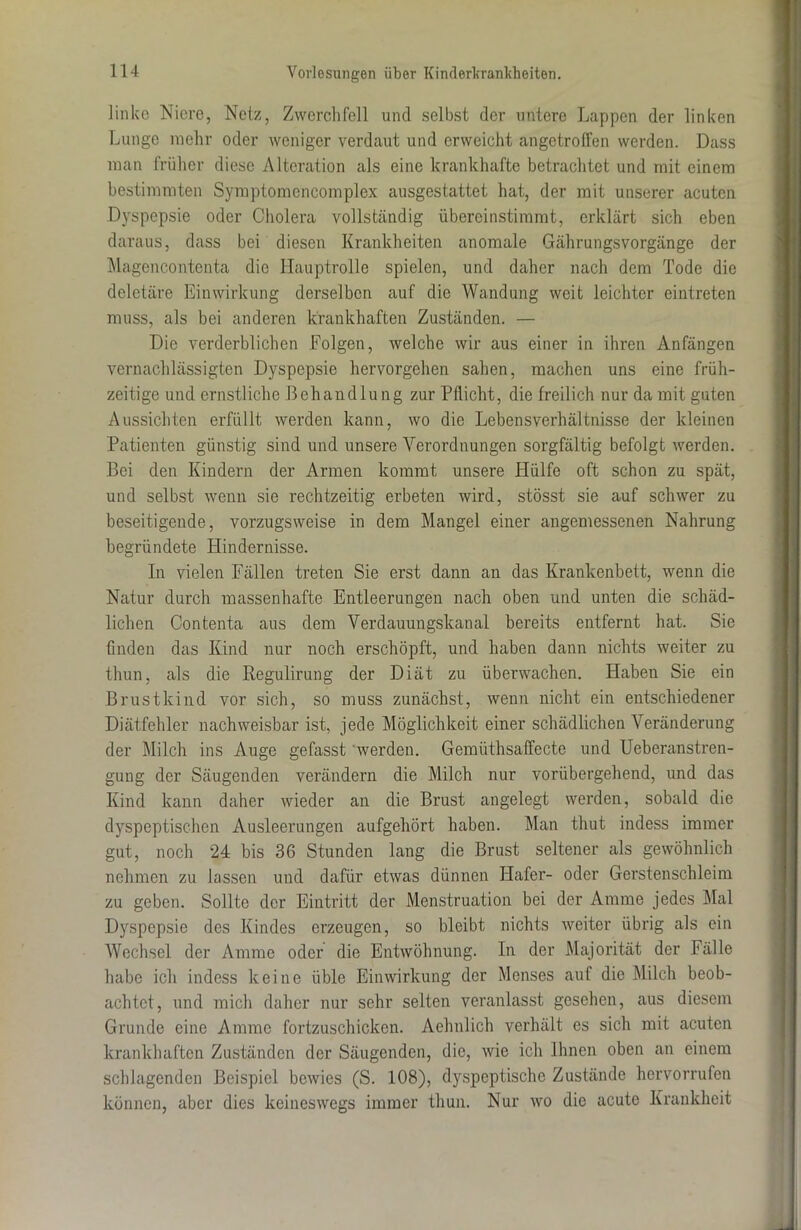 linke Niere, Netz, Zwerchfell und selbst der untere Lappen der linken Lunge mehr oder weniger verdaut und erweicht angetroffen werden. Dass man früher diese Alteration als eine krankhafte betrachtet und mit einem bestimmten Symptomencomplex ausgestattet hat, der mit unserer acuten Dyspepsie oder Cholera vollständig übereinstimmt, erklärt sich eben daraus, dass bei diesen Krankheiten anomale Gährungsvorgänge der Magencontenta die Hauptrolle spielen, und daher nach dem Tode die deletäre Einwirkung derselben auf die Wandung weit leichter eintreten muss, als bei anderen krankhaften Zuständen. — Die verderblichen Folgen, welche wir aus einer in ihren Anfängen vernachlässigten Dyspepsie hervorgehen sahen, machen uns eine früh- zeitige und ernstliche ßehandlu ng zur Pflicht, die freilich nur da mit guten Aussichten erfüllt werden kann, wo die Lebensverhältnisse der kleinen Patienten günstig sind und unsere Verordnungen sorgfältig befolgt werden. Bei den Kindern der Armen kommt unsere Hülfe oft schon zu spät, und selbst wenn sie rechtzeitig erbeten wird, stösst sie auf schwer zu beseitigende, vorzugsweise in dem Mangel einer angemessenen Nahrung begründete Hindernisse. In vielen Fällen treten Sie erst dann an das Krankenbett, wenn die Natur durch massenhafte Entleerungen nach oben und unten die schäd- lichen Contenta aus dem Verdauungskanal bereits entfernt hat. Sie finden das Kind nur noch erschöpft, und haben dann nichts weiter zu thun, als die Regulirung der Diät zu überwachen. Haben Sie ein Brustkind vor sich, so muss zunächst, wenn nicht ein entschiedener Diätfehler nachweisbar ist, jede Möglichkeit einer schädlichen Veränderung der Milch ins Auge gefasst werden. Gemüthsaffecte und Ueberanstren- gung der Säugenden verändern die Milch nur vorübergehend, und das Kind kann daher wieder an die Brust angelegt werden, sobald die dyspeptischen Ausleerungen aufgehört haben. Man thut indess immer gut, noch 24 bis 36 Stunden lang die Brust seltener als gewöhnlich nehmen zu lassen und dafür etwas dünnen Hafer- oder Gerstenschleim zu geben. Sollte der Eintritt der Menstruation bei der Amme jedes Mal Dyspepsie des Kindes erzeugen, so bleibt nichts weiter übrig als ein Wechsel der Amme oder die Entwöhnung. In der Majorität der Fälle habe ich indess keine üble Einwirkung der Menses auf die Milch beob- achtet, und mich daher nur sehr selten veranlasst gesehen, aus diesem Grunde eine Amme fortzuschicken. Aelmlich verhält es sich mit acuten krankhaften Zuständen der Säugenden, die, wie ich Ihnen oben an einem schlagenden Beispiel bewies (S. 108), dyspeptische Zustände hervorrufen können, aber dies keineswegs immer thun. Nur wo die acute Krankheit