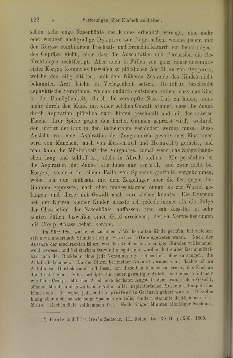 schon sehr enge Nasenhöhle des Kindes erheblich verengt, eine mehr oder weniger hochgradige Dyspnoe zur Folge haben, welche jedem mit der Koryza combinirtcn Trachea!- und Bronchialkatarrh ein beunruhigen- des Gepräge giebt, ohne dass die Auscultation und Percussion die Be- fürchtungen rechtfertigt. Aber auch in Fällen von ganz reiner uncompli- cirter Koryza kommt es bisweilen zu plötzlichen Anfällen von Dyspnoe, welche den eilig citirten, mit dem früheren Zustande des Kindes nicht bekannten Arzt leicht in Verlegenheit setzen. Bouchut beschreibt asphyktische Symptome, welche dadurch entstehen sollen, dass das Kind in der Unmöglichkeit, durch die verstopfte Nase Luft zu holen, nun- mehr durch den Mund mit einer solchen Gewalt athmet, dass die Zunge durch Aspiration plötzlich nach hinten geschnellt und mit der unteren Fläche ihrer Spitze gegen den harten Gaumen gepresst wird', wodurch der Eintritt der Luft in den Rachenraum verhindert werden muss. Diese Ansicht von einer Aspiration der Zunge durch gewaltsames Einathmen wird von Manchen, auch von Kuss maul und Ho ns eil1) getheilt, und man kann die Möglichkeit des Vorganges, zumal wenn das Zungenbänd- chen lang und schlaff ist, nicht in Abrede stellen. Mir persönlich ist die Aspiration der Zunge allerdings nur einmal, und zwar nicht bei Koryza, sondern in einem Falle von Spasmus glottidis vorgekommen, wobei ich nur mühsam mit dem Zeigefinger über die fest gegen den Gaumen gepresste, nach oben umgeschlagene Zunge bis zur Wurzel ge- langen und diese mit Gewalt nach vorn ziehen konnte. Die Dyspnoe bei der Koryza kleiner Kinder musste ich jedoch immer als die Folge der Obstruction der Nasenhöhle auffassen, und sah dieselbe in sehr acuten Fällen bisweilen einen Grad erreichen, der zu Verwechselungen mit Croup Anlass geben konnte. Im März 1861 wurde icli zu einem 7 Wochen alten Kinde gerufen, bei welchem seit etwa anderthalb Stunden heftige Stickanfälle eiugetreten waren. Nach der Aussage der erschreckten Eltern war das Kind noch vor einigen Stunden vollkommen wohl gewesen und bei starkem Ostwind ausgetragen worden, hatte aber fast unmittel- bar nach der Rückkehr ohne jede Veranlassung, namentlich ohne zu saugen, die Anfälle bekommen. Da der Sturm bei meiner Ankunft vorüber war, dachte ich an Anfälle von Glottiskrampf und Hess, um dieselben kennen zu lernen, das Kind an die Brust legen. Sofort erfolgte ein neuer gewaltiger Anfall, fast ebenso intensiv wie beim Croup. Mit dem Ausdrucke höchster Angst in dem cyanotischen Gesicht, offenem Munde und gewaltsamer Action aller inspiratorischen Muskeln schnappte das Kind nach Luft, wobei jedesmal ein pfeifendes Geräusch gehört wurde. Dasselbe klang aber nicht so wie beim Spasmus glottidis, sondern stammte deutlich aus der Nase. Rachenhöhle vollkommen frei. Nach einigen Minuten allmäliger Nachlass, ’) Henle und Pfeuffer’s Zeitschr. III. Reihe. Bd. XXIII. p. 230. 1865.