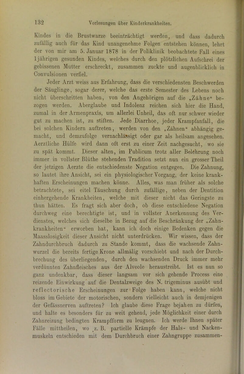 Kindes in die Brustwarze beeinträchtigt werden, und dass dadurch zufällig auch für das Kind unangenehme Folgen entstehen können, lehrt der von mir am 5. Januar 1878 in der Poliklinik beobachtete Fall eines ljährigen gesunden Kindes, weiches durch den plötzlichen Aufschrei der gebissenen Mutter erschreckt, zusammen zuckte und augenblicklich in Convulsionen verfiel. Jeder Arzt weiss aus Erfahrung, dass die verschiedensten Beschwerden der Säuglinge, sogar derer, welche das erste Semester des Lebens noch nicht überschritten haben, von den Angehörigen auf die „Zähne“ be- zogen werden. Aberglaube und Indolenz reichen sich hier die Hand, zumal in der Armenpraxis, um allerlei Unheil, das oft nur schwer wieder gut zu machen ist, zu stiften. Jede Diarrhoe, jeder Krampfanfall, die bei solchen Kindern auftreten, werden von den „Zähnen“ abhängig ge- macht, und demzufolge vernachlässigt oder gar als heilsam angesehen. Aerztliche Hülfe wird dann oft erst zu einer Zeit nachgesucht, wo sie zu spät kommt. Dieser alten, im Publicum trotz aller Belehrung noch immer in vollster Blüthe stehenden Tradition setzt nun ein grosser Theil der jetzigen Aerzte die entschiedenste Negation entgegen. Die Zahnung, so lautet ihre Ansicht, sei ein physiologischer Vorgang, der keine krank- haften Erscheinungen machen könne. Alles, was man früher als solche betrachtete, sei eitel Täuschung durch zufällige, neben der Dentition einhergehende Krankheiten, welche mit dieser nicht das Geringste zu thun hätten. Es fragt sich aber doch, ob diese entschiedene Negation durchweg eine berechtigte ist, und in vollster Anerkennung des Ver- dienstes, welches sich dieselbe in Bezug auf die Beschränkung der „Zahn- krankheiten“ erworben hat, kann ich doch einige Bedenken gegen die Maasslosiglceit dieser Ansicht nicht unterdrücken. Wir wissen, dass der Zahndurchbruch dadurch zu Stande kommt, dass die wachsende Zahn- wurzel die bereits fertige Krone allmälig vorschiebt und nach der Durch- brechung des überliegenden, durch den wachsenden Druck immer mehr verdünnten Zahnfleisches aus der Alveole heraustreibt. Ist es nun so ganz undenkbar, dass dieser langsam vor sich gehende Process eine reizende Einwirkung auf die Dentalzweige des N. trigeminus ausübt und reflectorische Erscheinungen zur'Folge haben kann, welche nicht bloss im Gebiete der motorischen, sondern vielleicht auch in demjenigen der Gefässnerven auftreten? Ich glaube diese Frage bejahen zu dürfen, und halte es besonders für zu weit gehend, jede Möglichkeit einer durch Zahnreizung bedingten Krampfform zu leugnen. Ich werde Ihnen später Fälle mittheilen, wo z. B. partielle Krämpfe der Hals- und Nacken- muskeln entschieden mit dem Durchbruch einer Zahngruppe zusammen-