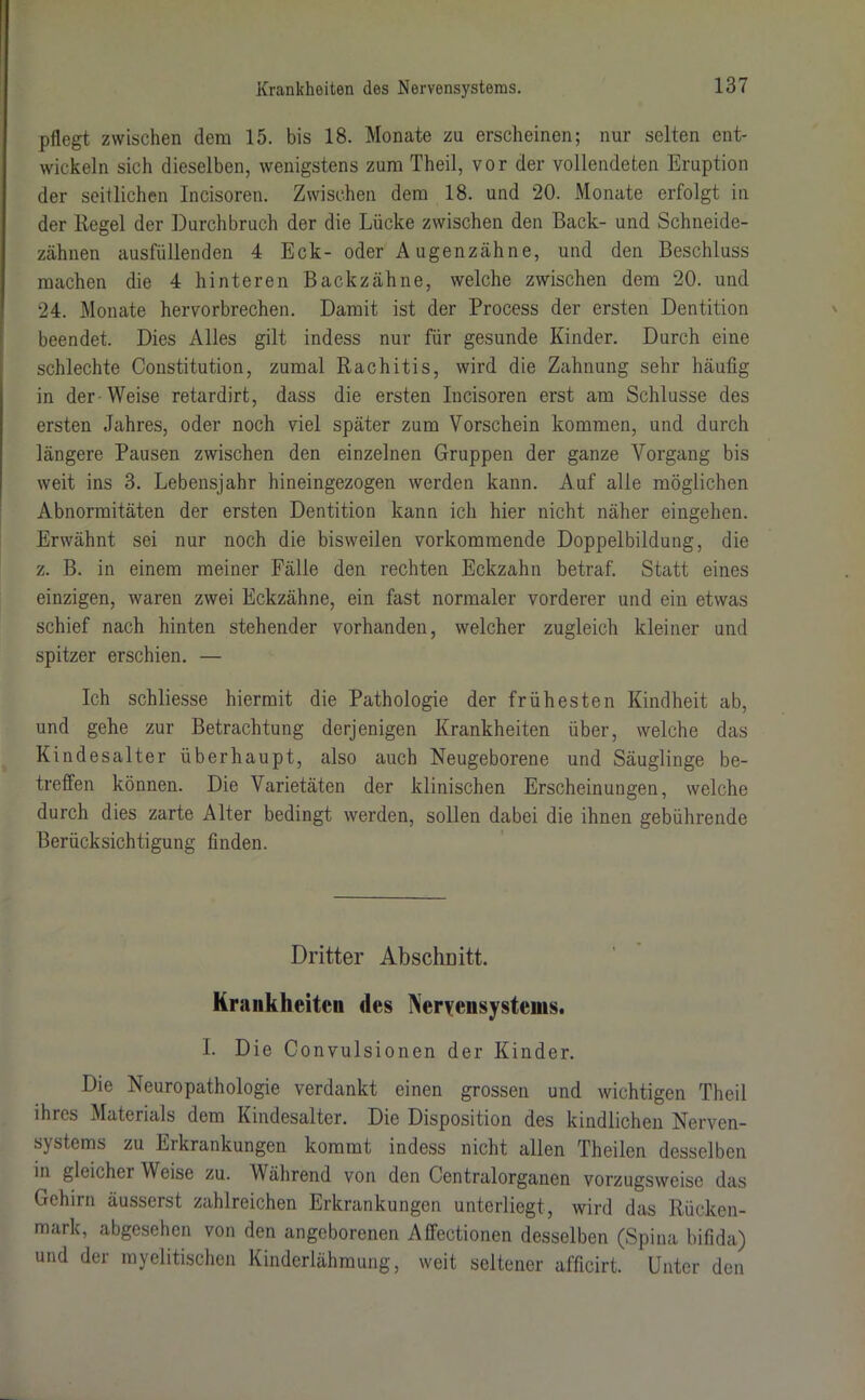 pflegt zwischen dem 15. bis 18. Monate zu erscheinen; nur selten ent- wickeln sich dieselben, wenigstens zum Theil, vor der vollendeten Eruption der seitlichen Incisoren. Zwischen dem 18. und 20. Monate erfolgt in der Kegel der Durchbruch der die Lücke zwischen den Back- und Schneide- zähnen ausfüllenden 4 Eck- oder Augenzähne, und den Beschluss machen die 4 hinteren Backzähne, welche zwischen dem 20. und 24. Monate hervorbrechen. Damit ist der Process der ersten Dentition beendet. Dies Alles gilt indess nur für gesunde Kinder. Durch eine schlechte Constitution, zumal Rachitis, wird die Zahnung sehr häufig in der -Weise retardirt, dass die ersten Incisoren erst am Schlüsse des ersten Jahres, oder noch viel später zum Vorschein kommen, und durch längere Pausen zwischen den einzelnen Gruppen der ganze Vorgang bis weit ins 3. Lebensjahr hineingezogen werden kann. Auf alle möglichen Abnormitäten der ersten Dentition kann ich hier nicht näher eingehen. Erwähnt sei nur noch die bisweilen vorkommende Doppelbildung, die z. B. in einem meiner Fälle den rechten Eckzahn betraf. Statt eines einzigen, waren zwei Eckzähne, ein fast normaler vorderer und ein etwas schief nach hinten stehender vorhanden, welcher zugleich kleiner und spitzer erschien. — Ich schliesse hiermit die Pathologie der frühesten Kindheit ab, und gehe zur Betrachtung derjenigen Krankheiten über, welche das Kindesalter überhaupt, also auch Neugeborene und Säuglinge be- treffen können. Die Varietäten der klinischen Erscheinungen, welche durch dies zarte Alter bedingt werden, sollen dabei die ihnen gebührende Berücksichtigung finden. Dritter Abschnitt. Krankheiten des Nervensystems. I. Die Convulsionen der Kinder. Die Neuropathologie verdankt einen grossen und wichtigen Theil ihres Materials dem Kindesalter. Die Disposition des kindlichen Nerven- systems zu Erkrankungen kommt indess nicht allen Theilen desselben in gleicher Weise zu. Während von den Centralorganen vorzugsweise das Gehirn äusserst zahlreichen Erkrankungen unterliegt, wird das Rücken- mark, abgesehen von den angeborenen Affectionen desselben (Spina bifida) und der myelitischen Kinderlähmung, weit seltener afficirt. Unter den