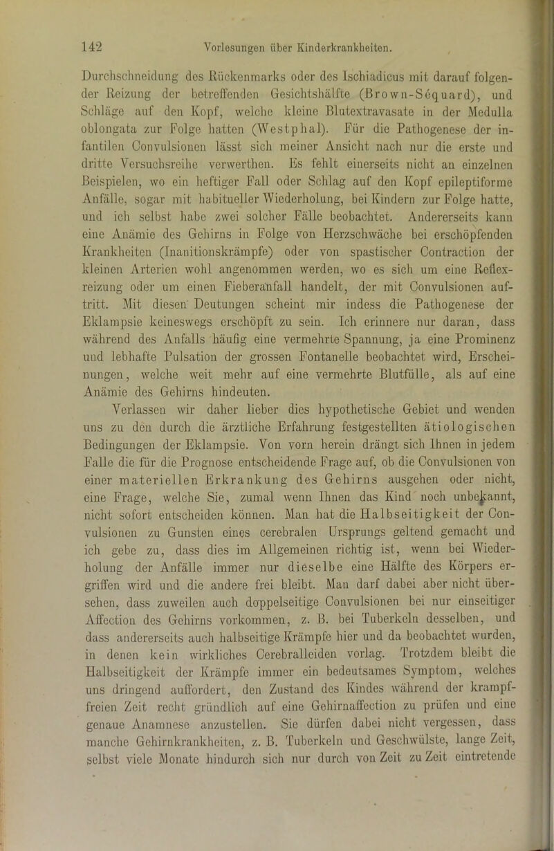 Durchschneidung des Rückenmarks oder des Ischiadicus mit darauf folgen- der Reizung der betreffenden Gesichtshälfte (ßro wn-Sequard), und Schläge auf den Kopf, welche kleine Blutextravasate in der Medulla oblongata zur Folge hatten (Westphal). Für die Pathogenese der in- fantilen Convulsionen lässt sich meiner Ansicht nach nur die erste und dritte Versuchsreihe verwerthcn. Es fehlt einerseits nicht an einzelnen Beispielen, wo ein heftiger Fall oder Schlag auf den Kopf epileptiforme Anfälle, sogar mit habitueller Wiederholung, bei Kindern zur Folge hatte, und ich selbst habe zwei solcher Fälle beobachtet. Andererseits kann eine Anämie des Gehirns in Folge von Herzschwäche bei erschöpfenden Krankheiten (Inanitionskrämpfe) oder von spastischer Contraction der kleinen Arterien wohl angenommen werden, wo es sich um eine Retiex- reizung oder um einen Fieberänfall handelt, der mit Convulsionen auf- tritt. Mit diesen Deutungen scheint mir indess die Pathogenese der Eklampsie keineswegs erschöpft zu sein. Ich erinnere nur daran, dass während des Anfalls häufig eine vermehrte Spannung, ja eine Prominenz und lebhafte Pulsation der grossen Fontanelle beobachtet wird, Erschei- nungen, welche weit mehr auf eine vermehrte Blutfülle, als auf eine Anämie des Gehirns hindeuten. Verlassen wir daher lieber dies hypothetische Gebiet und wenden uns zu den durch die ärztliche Erfahrung festgestellten ätiologischen Bedingungen der Eklampsie. Von vorn herein drängt sich Ihnen in jedem Falle die für die Prognose entscheidende Frage auf, ob die Convulsionen von einer materiellen Erkrankung des Gehirns ausgehen oder nicht, eine Frage, welche Sie, zumal wenn Ihnen das Kind noch unbekannt, nicht sofort entscheiden können. Man hat die Halbseitigkeit der Con- vulsionen zu Gunsten eines cerebralen Ursprungs geltend gemacht und ich gebe zu, dass dies im Allgemeinen richtig ist, wenn bei Wieder- holung der Anfälle immer nur dieselbe eine Hälfte des Körpers er- griffen wird und die andere frei bleibt. Man darf dabei aber nicht über- sehen, dass zuweilen auch doppelseitige Convulsionen bei nur einseitiger Afifection des Gehirns Vorkommen, z. B. bei Tuberkeln desselben, und dass andererseits auch halbseitige Krämpfe hier und da beobachtet wurden, in denen kein wirkliches Cerebral leiden vorlag. Trotzdem bleibt die Halbseitigkeit der Krämpfe immer ein bedeutsames Symptom, welches uns dringend auffordert, den Zustand des Kindes während der krampf- freien Zeit recht gründlich auf eine Gehirnaffection zu prüfen und eine genaue Anamnese anzustellen. Sie dürfen dabei nicht vergessen, dass manche Gehirnkrankheiten, z. B. Tuberkeln und Geschwülste, lange Zeit, selbst viele Monate hindurch sich nur durch von Zeit zu Zeit eintretende