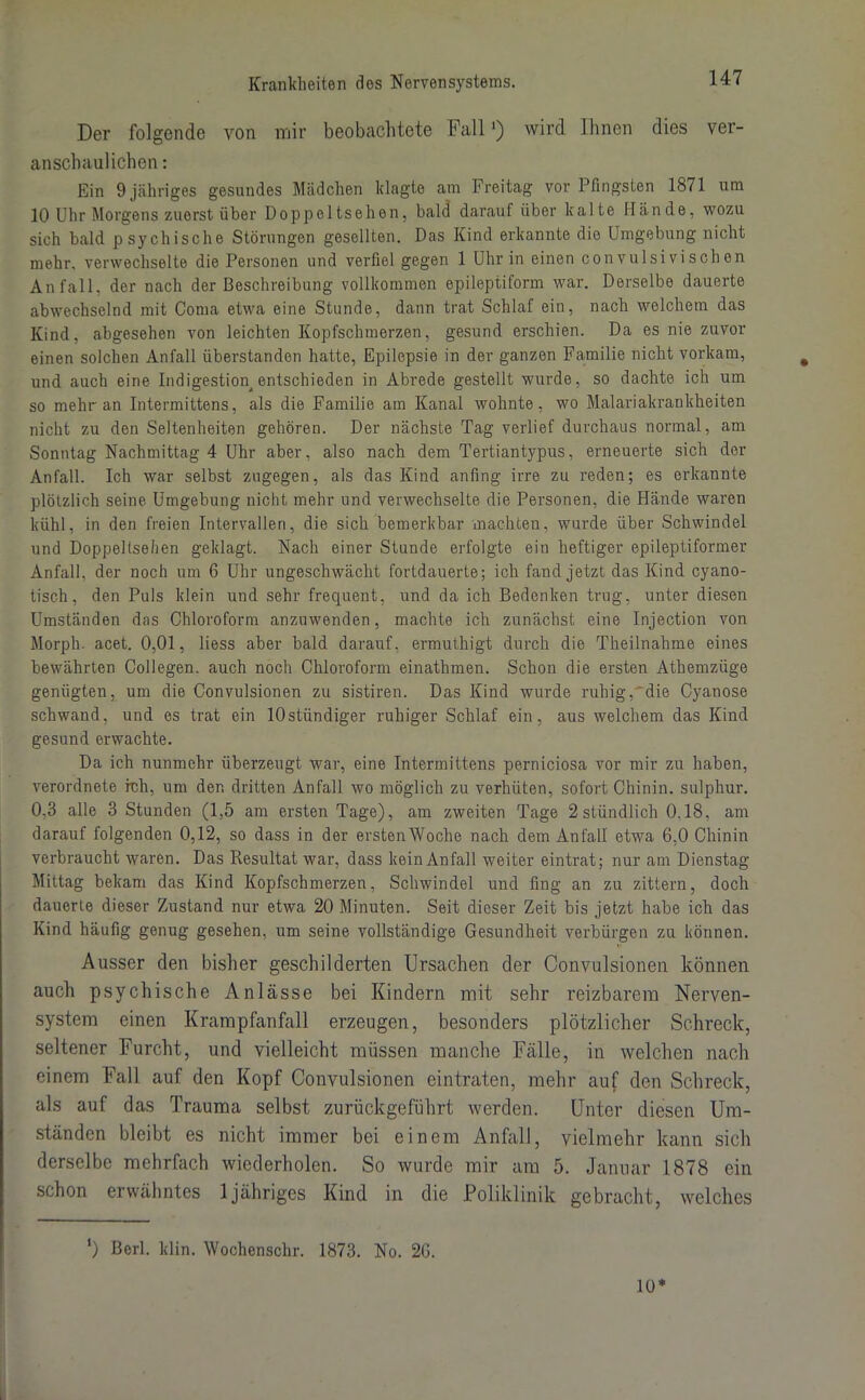 Der folgende von mir beobachtete Fall1) wird Ihnen dies ver- anschaulichen : Ein 9 jähriges gesundes Mädchen klagte am Freitag vor Pfingsten 1871 um 10 Uhr Morgens zuerst über Doppeltsehen, bald darauf über kalte Hände, wozu sich bald psychische Störungen gesellten. Das Kind erkannte die Umgebung nicht mehr, verwechselte die Personen und verfiel gegen 1 Uhr in einen con vulsivischen Anfall, der nach der Beschreibung vollkommen epileptiform war. Derselbe dauerte abwechselnd mit Coma etwa eine Stunde, dann trat Schlaf ein, nach welchem das Kind, abgesehen von leichten Kopfschmerzen, gesund erschien. Da es nie zuvor einen solchen Anfall überstanden hatte, Epilepsie in der ganzen Familie nicht vorkam, und auch eine Indigestion^ entschieden in Abrede gestellt wurde, so dachte ich um so mehr an Intermittens, als die Familie am Kanal wohnte, wo Malariakrankheiten nicht zu den Seltenheiten gehören. Der nächste Tag verlief durchaus normal, am Sonntag Nachmittag 4 Uhr aber, also nach dem Tertiantypus, erneuerte sich der Anfall. Ich war selbst zugegen, als das Kind anfing irre zu reden; es erkannte plötzlich seine Umgebung nicht mehr und verwechselte die Personen, die Hände waren kühl, in den freien Intervallen, die sich bemerkbar machten, wurde über Schwindel und Doppeltsehen geklagt. Nach einer Stunde erfolgte ein heftiger epileptiformer Anfall, der noch um 6 Uhr ungeschwächt fortdauerte; ich fand jetzt das Kind cyano- tisch, den Puls klein und sehr frequent, und da ich Bedenken trug, unter diesen Umständen das Chloroform anzuwenden, machte ich zunächst eine Injection von Morph, acet. 0,01, liess aber bald darauf, ermuthigt durch die Theilnahme eines bewährten Collegen. auch noch Chloroform einathmen. Schon die ersten Athemzüge genügten, um die Convulsionen zu sistiren. Das Kind wurde ruhig, die Cyanose schwand, und es trat ein lOstündiger ruhiger Schlaf ein, aus welchem das Kind gesund erwachte. Da ich nunmehr überzeugt war, eine Intermittens perniciosa vor mir zu haben, verordnete rcli, um der. dritten Anfall wo möglich zu verhüten, sofort Chinin, sulphur. 0,3 alle 3 Stunden (1,5 am ersten Tage), am zweiten Tage 2 stündlich 0.18, am darauf folgenden 0,12, so dass in der erstenWoche nach dem Anfall etwa 6,0 Chinin verbraucht waren. Das Resultat war, dass kein Anfall weiter eintrat; nur am Dienstag Mittag bekam das Kind Kopfschmerzen, Schwindel und fing an zu zittern, doch dauerte dieser Zustand nur etwa 20 Minuten. Seit dieser Zeit bis jetzt habe ich das Kind häufig genug gesehen, um seine vollständige Gesundheit verbürgen zu können. Ausser den bisher geschilderten Ursachen der Convulsionen können auch psychische Anlässe bei Kindern mit sehr reizbarem Nerven- system einen Krampfanfall erzeugen, besonders plötzlicher Schreck, seltener Furcht, und vielleicht müssen manche Fälle, in welchen nach einem Fall auf den Kopf Convulsionen eintraten, mehr auf den Schreck, als auf das Trauma selbst zurückgeführt werden. Unter diesen Um- ständen bleibt es nicht immer bei einem Anfall, vielmehr kann sich derselbe mehrfach wiederholen. So wurde mir am 5. Januar 1878 ein schon erwähntes 1 jähriges Kind in die Poliklinik gebracht, welches ') ßerl. klin. Wochenschr. 1873. No. 26. 10*