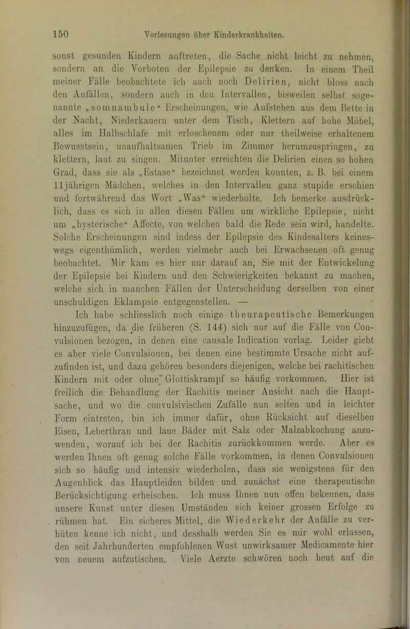 sonst gesunden Kindern auftreten, die Sache nicht leicht zu nehmen, sondern an die Vorboten der Epilepsie zu denken. In einem Theil meiner Fälle beobachtete ich auch noch Delirien, nicht bloss nach den Anfällen, sondern auch in den Intervallen, bisweilen selbst soge- nannte „somnambule“ Erscheinungen, wie Aufstehen aus dem Bettein der Nacht, Niederkauern unter dem Tisch, Klettern auf hohe Möbel, alles im Halbschlafe mit erloschenem oder nur theilweise erhaltenem Bewusstsein, unaufhaltsamen Trieb im Zimmer herumzuspringen, zu klettern, laut zu singen. Mitunter erreichten die Delirien einen so hohen Grad, dass sie als „Estase“ bezeichnet werden konnten, z. B. bei einem 11jährigen Mädchen, welches in den Intervallen ganz stupide erschien und fortwährend das Wort „Was“ wiederholte. Ich bemerke ausdrück- lich, dass es sich in allen diesen Fällen um wirkliche Epilepsie, nicht um „hysterische“ Affecte, von welchen bald die Rede sein wird, handelte. Solche Erscheinungen sind indess der Epilepsie des Kindesalters keines- wegs cigenthümlich, werden vielmehr auch bei Erwachsenen oft genug beobachtet. Mir kam es hier nur darauf an, Sie mit der Entwickelung der Epilepsie bei Kindern und den Schwierigkeiten bekannt zu machen, welche sich in manchen Fällen der Unterscheidung derselben von einer unschuldigen Eklampsie entgegenstellen. — Ich habe schliesslich noch einige theurapeutische Bemerkungen hinzuzufügen, da die früheren (S. 144) sich nur auf die Fälle von Con- vulsionen bezogen, in denen eine causale Indication vorlag. Leider giebt es aber viele Convulsionen, bei denen eine bestimmte Ursache nicht auf- zufinden ist, und dazu gehören besonders diejenigen, welche bei rachitischen Kindern mit oder ohne) Glottiskrampf so häufig Vorkommen. Hier ist freilich die Behandlung der Rachitis meiner Ansicht nach die Haupt- sache, und wo die convulsivischen Zufälle nun selten und in leichter Form eintreten, bin ich immer dafür, ohne Rücksicht auf dieselben Eisen, Lebertkran und laue Bäder mit Salz oder Malzabkochung anzu- wenden, worauf ich bei der Rachitis zurückkommen werde. Aber es werden Ihnen oft genug solche Fälle Vorkommen, in denen Convulsionen sich so häufig und intensiv wiederholen, dass sie wenigstens für den Augenblick das Hauptleiden bilden und zunächst eine therapeutische Berücksichtigung erheischen. Ich muss Ihnen nun offen bekennen, dass unsere Kunst unter diesen Umständen sich keiner grossen Erfolge zu rühmen hat. Ein sicheres Mittel, die Wiederkehr der Anfälle zu ver- hüten kenne ich nicht, und desshalb werden Sie es mir wohl erlassen, den seit Jahrhunderten empfohlenen Wust unwirksamer Medicamente hier von neuem aufzutischen. Viele Aerzte schwören noch heut auf die