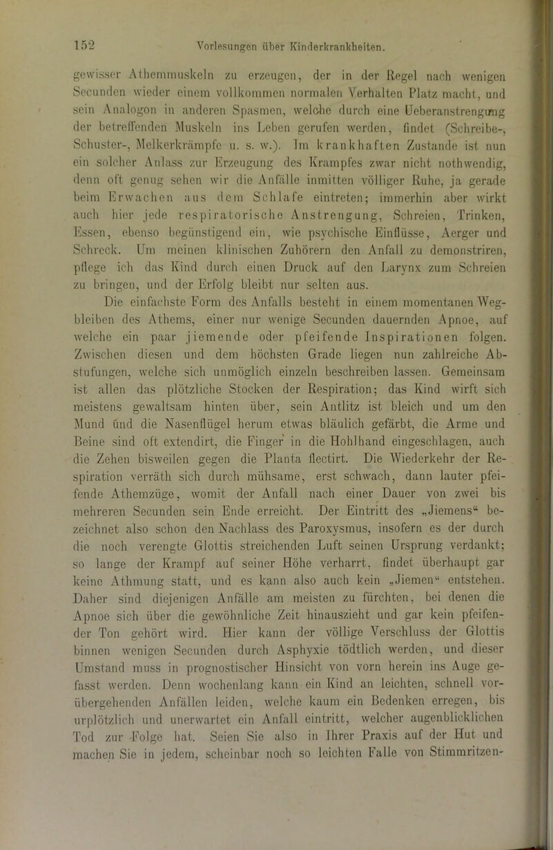 gewisser Athemmuskeln zu erzeugen, der in der Regel nach wenigen Secunden wieder einem vollkommen normalen Verhalten Platz macht, und sein Analogon in anderen Spasmen, welclie durch eine Ueberanstrengimg der betreffenden Muskeln ins Leben gerufen werden, findet (Schreibe-, Schuster-, Melkerkrämpfe u. s. w.). Im krankhaften Zustande ist nun ein solcher Anlass zur Erzeugung des Krampfes zwar nicht nothwendig, denn oft genug sehen wir die Anfälle inmitten völliger Ruhe, ja gerade beim Erwachen aus dem Schlafe eintreten; immerhin aber wirkt auch hier jede respiratorische Anstrengung, Schreien, Trinken, Essen, ebenso begünstigend ein, wie psychische Einflüsse, Aerger und Schreck. Um meinen klinischen Zuhörern den Anfall zu demonstriren, pflege ich das Kind durch einen Druck auf den Larynx zum Schreien zu bringen, und der Erfolg bleibt nur selten aus. Die einfachste Form des Anfalls besteht in einem momentanen Weg- bleiben des Athems, einer nur wenige Secunden dauernden Apnoe, auf welche ein paar j lernende oder pfeifende Inspirationen folgen. Zwischen diesen und dem höchsten Grade liegen nun zahlreiche Ab- stufungen, welche sich unmöglich einzeln beschreiben lassen. Gemeinsam ist allen das plötzliche Stocken der Respiration; das Kind wirft sich meistens gewaltsam hinten über, sein Antlitz ist bleich und um den Mund und die Nasenflügel herum etwas bläulich gefärbt, die Arme und Beine sind oft extendirt, die Finger in die Hohlhand eingeschlagen, auch die Zehen bisweilen gegen die Planta flectirt. Die Wiederkehr der Re- spiration verräth sich durch mühsame, erst schwach, dann lauter pfei- fende Athemzüge, womit der Anfall nach einer Dauer von zwei bis mehreren Secunden sein Ende erreicht. Der Eintritt des „Jiemens“ be- zeichnet also schon den Nachlass des Paroxysmus, insofern es der durch die noch verengte Glottis streichenden Luft seinen Ursprung verdankt; so lange der Krampf auf seiner Höhe verharrt, findet überhaupt gar keine Athmung statt, und es kann also auch kein „Jiemen“ entstehen. Daher sind diejenigen Anfälle am meisten zu fürchten, bei denen die Apnoe sich über die gewöhnliche Zeit hinauszieht und gar kein pfeifen- der Ton gehört wird. Hier kann der völlige Verschluss der Glottis binnen wenigen Secunden durch Asphyxie tödtlich werden, und dieser Umstand muss in prognostischer Hinsicht von vorn herein ins Auge ge- fasst werden. Denn wochenlang kann ein Kind an leichten, schnell vor- übergehenden Anfällen leiden, welche kaum ein Bedenken erregen, bis urplötzlich und unerwartet ein Anfall eintritt, welcher augenblicklichen Tod zur Folge hat. Seien Sie also in Ihrer Praxis auf der Hut und machen Sie in jedem, scheinbar noch so leichten Falle von Stimmritzen-