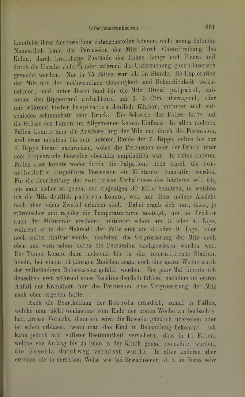 kcnntniss ihrer Anschwellung entgegenstellen können, nicht genug betonen. Namentlich kann die Percussion der Milz durch Gasauftreibung des Kolon, durch krankhafte Zustände der linken Lunge und Pleura und durch die Unruhe vieler Binder während der Untersuchung ganz illusorisch gemacht werden. Nur in 75 Fällen war ich im Stande, die Exploration der Milz mit der nothwendigen Genauigkeit und Beharrlichkeit vorzu- nehmen, und unter diesen fand ich die Milz 30mal palpabel, ent- weder den Rippenrand anhaltend um 2—3 Ctm. überragend, oder nur während tiefer Inspiration .deutlich fühlbar, mitunter auch ent- schieden schmerzhaft beim Druck. Die Schwere des Falles hatte auf die Grösse des Tumors im Allgemeinen keinen Einfluss. In allen anderen Fällen konnte man die Anschwellung der Milz nur durch die Percussion, und zwar meistens bis zum unteren Rande der 7. Rippe, selten bis zur 6. Rippe hinauf nachweisen, wobei die Percussion oder der Druck unter dem Rippenrande bisweilen ebenfalls empfindlich war. In vielen anderen Fällen aber konnte weder durch die Palpation, noch durch die vor- urteilsfrei ausgeführte Percussion ein Milztumor constatirt werden. Für die Beurtheilung der zeitlichen Verhältnisse des letzteren will ich, um ganz sicher zu gehen, nur diejenigen 30 Fälle benutzen, in welchen ich die Milz deutlich palpiren konnte, weil nur diese meiner Ansicht nach über jedem Zweifel erhaben sind. Dabei ergab sich nun, dass, je stürmischer und rapider die Temperaturcurve ansteigt, um so früher auch der Milztumor erscheint, mitunter schon am 3. oder 4. Tage, während er in der Mehrzahl der Fälle erst am 6. oder 9. Tage, oder noch später fühlbar wurde, nachdem die Vergrösserung der Milz nach oben und vorn schon durch die Percussion nachgewiesen worden war. Der Tumor konnte dann meistens bis in das intermittirende Stadium hinein, bei einem 11jährigen Mädchen sogar noch eine ganze Woche nach der vollständigen Defervescenz gefühlt werden. Ein paar Mal konnte ich denselben erst während eines Recidivs deutlich fühlen, nachdem im ersten Anfall der Krankheit nur die Percussion eine Vergrösserung der Milz nach oben ergeben hatte. Auch die Beurtheilung der Roseola erfordert, zumal in Fällen, welche man nicht wenigstens vom Ende der ersten Woche an beobachtet hat, grosse Vorsicht, denn oft wird die Roseola gänzlich übersehen oder ist schon erblasst, wenn man das Kind in Behandlung bekommt. Ich kann jedoch mit vollster Bestimmtheit versichern, dass in 11 Fällen, welche von Anfang bis zu Ende in der Klinik genau beobachtet wurden, die Roseola durchweg vermisst wurde. In allen anderen aber erschien sie in derselben Weise wie bei Erwachsenen, d. h. in Form sehr