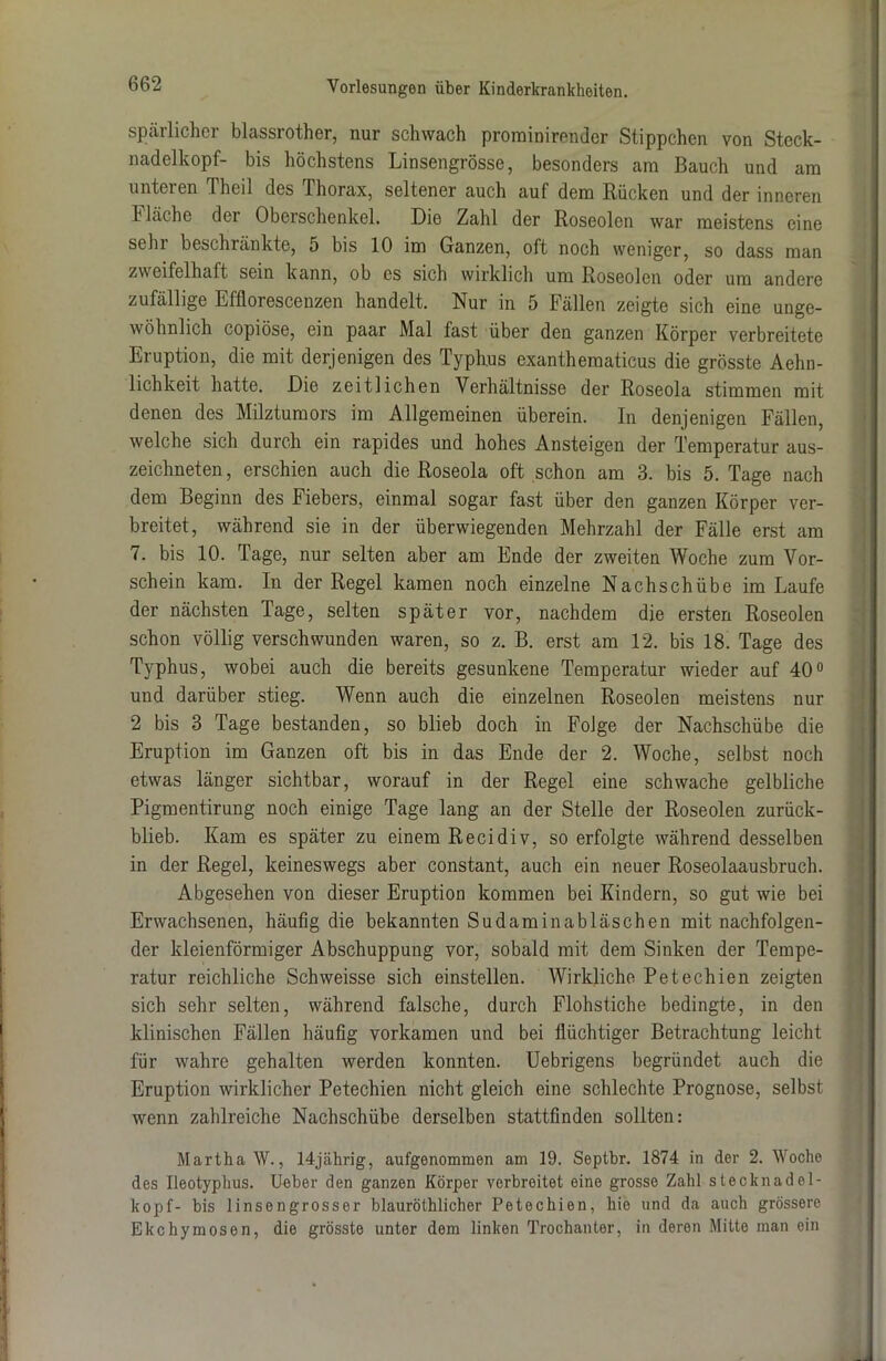 spärlicher blassrother, nur schwach prominirender Stippchen von Steck- nadelkopf- bis höchstens Linsengrösse, besonders am Bauch und am unteren Theil des Thorax, seltener auch auf dem Bücken und der inneren h lache der Oberschenkel. Die Zahl der Roseolen war meistens eine sehr beschränkte, 5 bis 10 im Ganzen, oft noch weniger, so dass man zweifelhaft sein kann, ob es sich wirklich um Roseolen oder um andere zufällige Efflorescenzen handelt. Nur in 5 Fällen zeigte sich eine unge- wöhnlich copiöse, ein paar Mal fast über den ganzen Körper verbreitete Eruption, die mit derjenigen des Typhus exanthematicus die grösste Ärm- lichkeit hatte. Die zeitlichen Verhältnisse der Roseola stimmen mit denen des Milztumors im Allgemeinen überein. In denjenigen Fällen, welche sich durch ein rapides und hohes Ansteigen der Temperatur aus- zeichneten, erschien auch die Roseola oft schon am 3. bis 5. Tage nach dem Beginn des Fiebers, einmal sogar fast über den ganzen Körper ver- breitet, während sie in der überwiegenden Mehrzahl der Fälle erst am 7. bis 10. Tage, nur selten aber am Ende der zweiten Woche zum Vor- schein kam. In der Regel kamen noch einzelne Nachschübe im Laufe der nächsten Tage, selten später vor, nachdem die ersten Roseolen schon völlig verschwunden waren, so z. B. erst am 12. bis 18. Tage des Typhus, wobei auch die bereits gesunkene Temperatur wieder auf 40° und darüber stieg. Wenn auch die einzelnen Roseolen meistens nur 2 bis 3 Tage bestanden, so blieb doch in Folge der Nachschübe die Eruption im Ganzen oft bis in das Ende der 2. Woche, selbst noch etwas länger sichtbar, worauf in der Regel eine schwache gelbliche Pigmentirung noch einige Tage lang an der Stelle der Roseolen zurück- blieb. Kam es später zu einem Recidiv, so erfolgte während desselben in der Regel, keineswegs aber constant, auch ein neuer Roseolaausbruch. Abgesehen von dieser Eruption kommen bei Kindern, so gut wie bei Erwachsenen, häufig die bekannten Sudaminabläschen mit nachfolgen- der kleienförmiger Abschuppung vor, sobald mit dem Sinken der Tempe- ratur reichliche Schweisse sich einstellen. Wirkliche Petechien zeigten sich sehr selten, während falsche, durch Flohstiche bedingte, in den klinischen Fällen häufig vorkamen und bei flüchtiger Betrachtung leicht für wahre gehalten werden konnten. Uebrigens begründet auch die Eruption wirklicher Petechien nicht gleich eine schlechte Prognose, selbst wenn zahlreiche Nachschübe derselben stattfinden sollten: Martha W., 14jährig, aufgenommen am 19. Septbr. 1874 in der 2. Woche des Ileotyphus. Ueber den ganzen Körper verbreitet eine grosse Zahl stecknadel- kopf- bis linsengrosser blauröthlicher Petechien, hie und da auch grössere Ekchymosen, die grösste unter dem linken Trochanter, in deren Mitte man ein