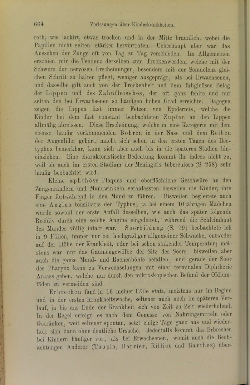 roth, wie lackirt, etwas trocken und in der Mitte bräunlich, wobei die Papillen nicht selten stärker hervortraten. Ueberhaupt aber war das Aussehen der Zunge oft von Tag zu Tag verschieden. Im Allgemeinen erschien mir die Tendenz derselben zum Trockenwerden, welche mit der Schwere der nervösen Erscheinungen, besonders mit der Somnolenz glei- chen Schritt zu halten pflegt, weniger ausgeprägt, als bei Erwachsenen, und dasselbe gilt auch von der Trockenheit und dem fuliginösen Belag der Lippen und des Zahnfleisches, der oft ganz fehlte und nur selten den bei Erwachsenen so häufigen hohen Grad erreichte. Dagegen zeigen die Lippen fast immer Fetzen von Epidermis, welche die Kinder bei dem fast constant beobachteten Zupfen an den Lippen allmälig abreissen. Diese Erscheinung, welche in eine Kategorie mit dem ebenso häufig vorkommenden Bohren in der Nase und dem Reiben der Augenlider gehört, macht sich schon in den ersten Tagen des Ileo- typhus bemerkbar, kann sich aber auch bis in die späteren Stadien hin- einziehen. Eine charakteristische Bedeutung kommt ihr indess nicht zu, weil sie auch im ersten Stadium der Meningitis tuberculosa (S. 258) sehr häufig beobachtet wird. Kleine aphthöse Plaques und oberflächliche Geschwüre an den Zungenrändern und Mundwinkeln veranlassten bisweilen die Kinder, ihre Finger fortwährend in den Mund zu führen. Bisweilen begleitete auch eine Angina tonsillaris den Typhus; ja bei einem 10jährigen Mädchen wurde sowohl der erste Anfall desselben, wie auch das später folgende Recidiv durch eine solche Angina eingeleitet, während die Schleimhaut des Mundes völlig intact war. Soorbildung (S. 79) beobachtete ich in 9 Fällen, immer nur bei hochgradiger allgemeiner Schwäche, entweder auf der Höhe der Krankheit, oder bei schon sinkender Temperatur; mei- stens war nur das Gaumengewölbe der Sitz des Soors, bisweilen aber auch die ganze Mund- und Rachenhöhle befallen, und gerade der Soor des Pharynx kann zu Verwechselungen mit einer terminalen Diphtherie Anlass geben, welche nur durch den mikroskopischen Befund der O'idium- fäden zu vermeiden sind. Erbrechen fand in 16 meiner Fälle statt, meistens nur im Beginn und in der ersten Krankheitswoche, seltener auch noch im späteren Ver- lauf, ja bis ans Ende der Krankheit sich von Zeit zu Zeit wiederholend. In der Regel erfolgt es nach dem Genüsse von Nahrungsmitteln oder Getränken, weit seltener spontan, setzt einige Tage ganz aus und wieder- holt sich dann ohne deutliche Ursache. Jedenfalls kommt das Erbrechen bei Kindern häufiger vor, als bei Erwachsenen, womit auch die Beob- achtungen Anderer (Taupin, Barrier, Rilltet und Barthez) iibci-