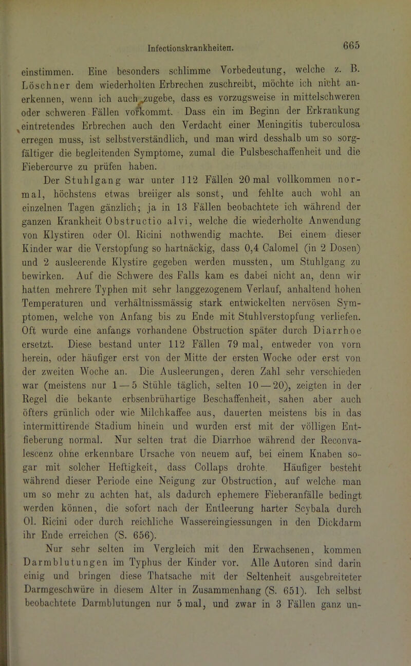 einstimmen. Eine besonders schlimme Vorbedeutung, welche z. B. Löschner dem wiederholten Erbrechen zuschreibt, möchte ich nicht an- erkennen, wenn ich auch jzugebe, dass es vorzugsweise in mittelschweren oder schweren Fällen vorkommt. Dass ein im Beginn der Erkrankung ^ eintretendes Erbrechen auch den Verdacht einer Meningitis tuberculosa erregen muss, ist selbstverständlich, und man wird desshalb um so sorg- fältiger die begleitenden Symptome, zumal die Pulsbeschaffenheit und die Fiebercurve zu prüfen haben. Der Stuhlgang war unter 112 Fällen 20 mal vollkommen nor- mal, höchstens etwas breiiger als sonst, und fehlte auch wohl an einzelnen Tagen gänzlich; ja in 13 Fällen beobachtete ich während der ganzen Krankheit Obstructio alvi, welche die wiederholte Anwendung von Klystiren oder 01. Ricini nothwendig machte. Bei einem dieser Kinder war die Verstopfung so hartnäckig, dass 0,4 Calomel (in 2 Dosen) und 2 ausleerende Klystire gegeben werden mussten, um Stuhlgang zu bewirken. Auf die Schwere des Falls kam es dabei nicht an, denn wir hatten mehrere Typhen mit sehr langgezogenem Verlauf, anhaltend hohen Temperaturen und verhältnissmässig stark entwickelten nervösen Sym- ptomen, welche von Anfang bis zu Ende mit Stuhlverstopfung verliefen. Oft wurde eine anfangs vorhandene Obstruction später durch Diarrhoe ersetzt. Diese bestand unter 112 Fällen 79 mal, entweder von vorn herein, oder häufiger erst von der Mitte der ersten Woche oder erst von der zweiten Woche an. Die Ausleerungen, deren Zahl sehr verschieden war (meistens nur 1 — 5 Stühle täglich, selten 10 — 20), zeigten in der Regel die bekante erbsenbrühartige Beschaffenheit, sahen aber auch öfters grünlich oder wie Milchkaffee aus, dauerten meistens bis in das intermittirende Stadium hinein und wurden erst mit der völligen Ent- fieberung normal. Nur selten trat die Diarrhoe während der Reconva- lescenz ohne erkennbare Ursache von neuem auf, bei einem Knaben so- gar mit solcher Heftigkeit, dass Collaps drohte. Häufiger besteht während dieser Periode eine Neigung zur Obstruction, auf welche man um so mehr zu achten hat, als dadurch ephemere Fieberanfälle bedingt werden können, die sofort nach der Entleerung harter Scybala durch 01. Ricini oder durch reichliche Wassereingiessungen in den Dickdarm ihr Ende erreichen (S. 656). Nur sehr selten im Vergleich mit den Erwachsenen, kommen Darmblutungen im Typhus der Kinder vor. Alle Autoren sind darin einig und bringen diese Thatsache mit der Seltenheit ausgebreiteter Darmgeschwüre in diesem Alter in Zusammenhang (S. 651). Ich selbst beobachtete Darmblutungen nur 5 mal, und zwar in 3 Fällen ganz un-