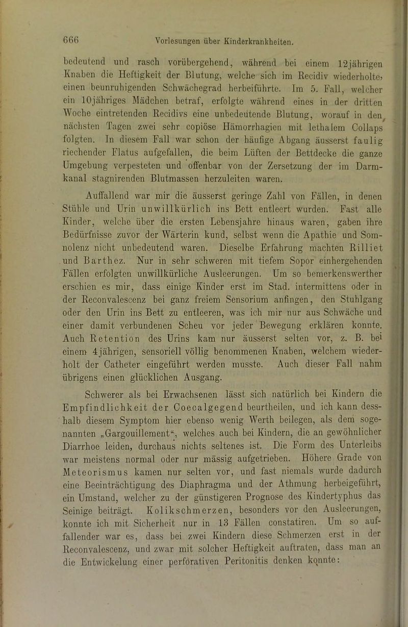 bedeutend und rasch vorübergehend, während bei einem 12jährigen Knaben die Heftigkeit der Blutung, welche sich im Recidiv wiederholte? einen beunruhigenden Schwächegrad herbeiführte. Im 5. Fall, welcher ein lOjähriges Mädchen betraf, erfolgte während eines in der dritten Woche eintretenden Recidivs eine unbedeutende Blutung, worauf in den nächsten Tagen zwei sehr copiöse Hämorrhagica mit lethalem Collaps folgten. In diesem Fall war schon der häufige Abgang äusserst faulig riechender Flatus aufgefallen, die beim Lüften der Bettdecke die ganze Umgebung verpesteten und offenbar von der Zersetzung der im Darm- kanal stagnirenden Blutmassen herzuleiten waren. Auffallend war mir die äusserst geringe Zahl von Fällen, in denen Stühle und Urin unwillkürlich ins Bett entleert wurden. Fast alle Kinder, welche über die ersten Lebensjahre hinaus waren, gaben ihre Bedürfnisse zuvor der Wärterin kund, selbst wenn die Apathie und Som- nolenz nicht unbedeutend waren. Dieselbe Erfahrung machten Rilliet und Barthez. Nur in sehr schweren mit tiefem Sopor einhergehenden Fällen erfolgten unwillkürliche Ausleerungen. Um so bemerkenswerther erschien es mir, dass einige Kinder erst im Stad, intermittens oder in der Reconvalescenz bei ganz freiem Sensorium anfingen, den Stuhlgang oder den Urin ins Bett zu entleeren, was ich mir nur aus Schwäche und einer damit verbundenen Scheu vor jeder Bewegung erklären konnte. Auch Retention des Urins kam nur äusserst selten vor, z. B. bel einem 4jährigen, sensoriell völlig benommenen Knaben, welchem wieder- holt der Catheter eingeführt werden musste. Auch dieser Fall nahm übrigens einen glücklichen Ausgang. Schwerer als bei Erwachsenen lässt sich natürlich bei Kindern die Empfindlichkeit der Coecalgegend beurtheilen, und ich kann dess- halb diesem Symptom hier ebenso wenig Werth beilegen, als dem soge- nannten „Gargouillement“, welches auch bei Kindern, die an gewöhnlicher Diarrhoe leiden, durchaus nichts seltenes ist. Die Form des Unterleibs war meistens normal oder nur mässig aufgetrieben. Höhere Grade von Meteorismus kamen nur selten vor, und fast niemals wurde dadurch eine Beeinträchtigung des Diaphragma und der Athmung herbeigeführt, ein Umstand, welcher zu der günstigeren Prognose des Kindertyphus das Seinige beiträgt. Kolikschmerzen, besonders vor den Ausleerungen, konnte ich mit Sicherheit nur in 13 Fällen constatiren. Um so auf- fallender war es, dass bei zwei Kindern diese Schmerzen erst in der Reconvalescenz, und zwar mit solcher Heftigkeit auftraten, dass man an die Entwickelung einer perforativen Peritonitis denken konnte: