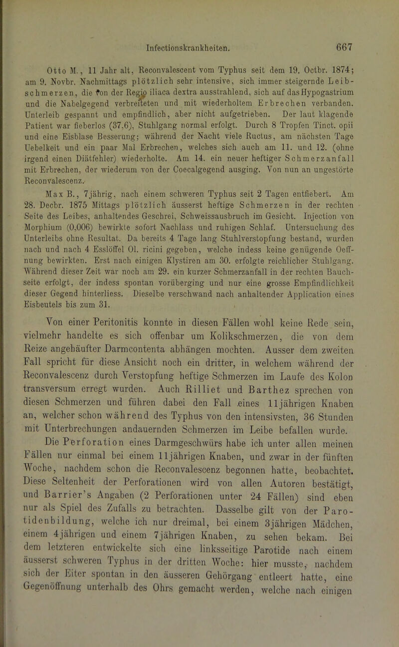 Otto M., 11 Jahr alt, Reconvalescent vom Typhus seit dem 19. Octbr. 1874; am 9. Novbr. Nachmittags plötzlich sehr intensive, sich immer steigernde Leib- schmerzen, die fon der RegRi iliaca dextra ausstrahlend, sich auf das Hypogastrium und die Nabelgegend verbreiteten und mit wiederholtem Erbrechen verbanden. Unterleib gespannt und empfindlich, aber nicht aufgetrieben. Der laut klagende Patient war fieberlos (37,6), Stuhlgang normal erfolgt. Durch 8 Tropfen Tinct. opii und eine Eisblase Besserung; während der Nacht viele Ructus, am nächsten Tage Uebelkeit und ein paar Mal Erbrechen, welches sich auch am 11. und 12. (ohne irgend einen Diätfehler) wiederholte. Am 14. ein neuer heftiger Schmerzanfall mit Erbrechen, der wiederum von der Coecalgegend ausging. Von nun an ungestörte Reconvalescenz. Max B., 7jährig. nach einem schweren Typhus seit 2 Tagen entfiebert. Am 28. Decbr. 1875 Mittags plötzlich äusserst heftige Schmerzen in der rechten Seite des Leibes, anhaltendes Geschrei, Schweissausbruch im Gesicht. Injection von Morphium (0,006) bewirkte sofort Nachlass und ruhigen Schlaf. Untersuchung des Unterleibs ohne Resultat. Da bereits 4 Tage lang Stuhlverstopfung bestand, wurden nach und nach 4 Esslöffel 01. ricini gegeben, welche indess keine genügende Oeff- nung bewirkten. Erst nach einigen Klystiren am 30. erfolgte reichlicher Stuhlgang. Während dieser Zeit war noch am 29. ein kurzer Schmerzanfall in der rechten Bauch- seite erfolgt, der indess spontan vorüberging und nur eine grosse Empfindlichkeit dieser Gegend hinterliess. Dieselbe verschwand nach anhaltender Application eines Eisbeutels bis zum 31. Von einer Peritonitis konnte in diesen Fällen wohl keine Rede sein, vielmehr handelte es sich offenbar nm Kolikschmerzen, die von dem Reize angehäufter Darmcontenta abhängen mochten. Ausser dem zweiten Fall spricht für diese Ansicht noch ein dritter, in welchem während der Reconvalescenz durch Verstopfung heftige Schmerzen im Laufe des Kolon transversum erregt wurden. Auch Rilliet und Barthez sprechen von diesen Schmerzen und führen dabei den Fall .eines 11jährigen Knaben an, welcher schon während des Typhus von den intensivsten, 36 Stunden mit Unterbrechungen andauernden Schmerzen im Leibe befallen wurde. Die Perforation eines Darmgeschwürs habe ich unter allen meinen Fällen nur einmal bei einem 11jährigen Knaben, und zwar in der fünften Woche, nachdem schon die Reconvalescenz begonnen hatte, beobachtet. Diese Seltenheit der Perforationen wird von allen Autoren bestätigt, und Barrier’s Angaben (2 Perforationen unter 24 Fällen) sind eben nur als Spiel des Zufalls zu betrachten. Dasselbe gilt von der Paro- tidenbildung, welche ich nur dreimal, bei einem 3jährigen Mädchen, einem 4jährigen und einem 7jährigen Knaben, zu sehen bekam. Bei dem letzteren entwickelte sich eine linksseitige Parotide nach einem äusserst schweren lyphus in der dritten Woche: hier musste, nachdem sich der Eiter spontan in den äusseren Gehörgang entleert hatte, eine Gegenöffnung unterhalb des Ohrs gemacht werden, welche nach einigen