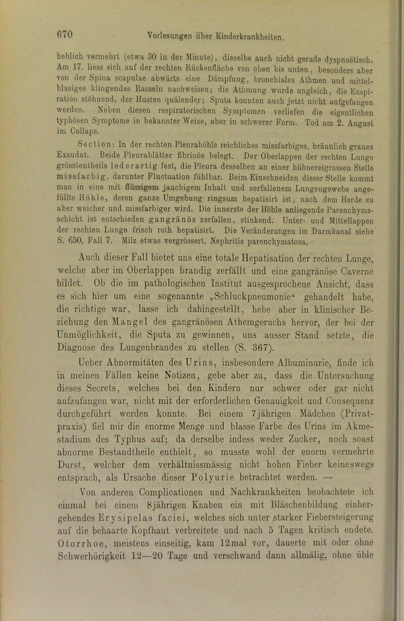 lieblich vermehrt (etwa 30 in der Minute), dieselbe auch nicht gerade dyspnoetisch. Am 17. liess sich auf der rechten Rückenfläche von oben bis unten, besonders aber von der Spina scapulae abwärts eine Dämpfung, bronchiales Athmen und mittel- blasiges klingendes Rasseln nachweisen; die Athmung wurde ungleich, die Exapi- ration stöhnend, der Husten quälender; Sputa konnten auch jetzt nicht aufgefangen werden. Neben diesen respiratorischen Symptomen verliefen die eigentlichen typhösen Symptome in bekannter Weise, aber in schwerer Form. Tod am 2. August im Collaps. Section: In der rechten Pleurahöhle reichliches missfarbiges, bräunlich graues Exsudat. Beide Pleurablätter fibrinös belegt. Der Oberlappen der rechten Lunge grösstentheils lederartig fest, die Pleura desselben an einer hühnereigrossen Stelle missfarbig, darunter Fluctuation fühlbar. Beim Einschneiden dieser Stelle kommt man in eine mit flüssigem jauchigem Inhalt und zerfallenem Lungengewebe ange- füllte Höhle, deren ganze Umgebung ringsum hepatisirt ist, nach dem Herde zu aber weicher und missfarbiger wird. Die innerste der Höhle anliegende Parenchyms- schicht ist entschieden gangränös zerfallen, stinkend. Unter- und Mittellappen der rechten Lunge frisch roth hepatisirt. Die Veränderungen im Darmkanal siehe S. 650, Fall 7. Milz etwas vergrössert, Nephritis parenchymatosa. Auch dieser Fall bietet uns eine totale Hepatisation der rechten Lunge, welche aber im Oberlappen brandig zerfällt und eine gangränöse Caverne bildet. Ob die im pathologischen Institut ausgesprochene Ansicht, dass es sich hier um eine sogenannte „Schluckpneumonie“ gehandelt habe, die richtige war, lasse ich dahingestellt, hebe aber in klinischer Be- ziehung den Mangel des gangränösen Atherageruchs hervor, der bei der Unmöglichkeit, die Sputa zu gewinnen, uns ausser Stand setzte, die Diagnose des Lungenbrandes zu stellen (S. 367). Ueber Abnormitäten des Urins, insbesondere Albuminurie, finde ich in meinen Fällen keine Notizen, gebe aber zu, dass die Untersuchung dieses Secrets, welches bei den Kindern nur schwer oder gar nicht aufzufangen war, nicht mit der erforderlichen Genauigkeit und Consequenz durchgeführt werden konnte. Bei einem 7jährigen Mädchen (Privat- praxis) fiel mir die enorme Menge und blasse Farbe des Urins im Alcme- stadium des Typhus auf; da derselbe indess weder Zucker, noch sonst abnorme Bestandtheile enthielt, so musste wohl der enorm vermehrte Durst, welcher dem verhältnissmässig nicht hohen Fieber keineswegs entsprach, als Ursache dieser Polyurie betrachtet werden. — Von anderen Complicationen und Nachkrankheiten beobachtete ich einmal bei einem 8jährigen Knaben ein mit Bläschenbildung einher- gehendes Erysipelas faciei, welches sich unter starker Fiebersteigerung auf die behaarte Kopfhaut verbreitete und nach 5 Tagen kritisch endete. Otorrhoe, meistens einseitig, kam 12mal vor, dauerte mit oder ohne Schwerhörigkeit 12—20 Tage und verschwand dann allmälig, ohne üble