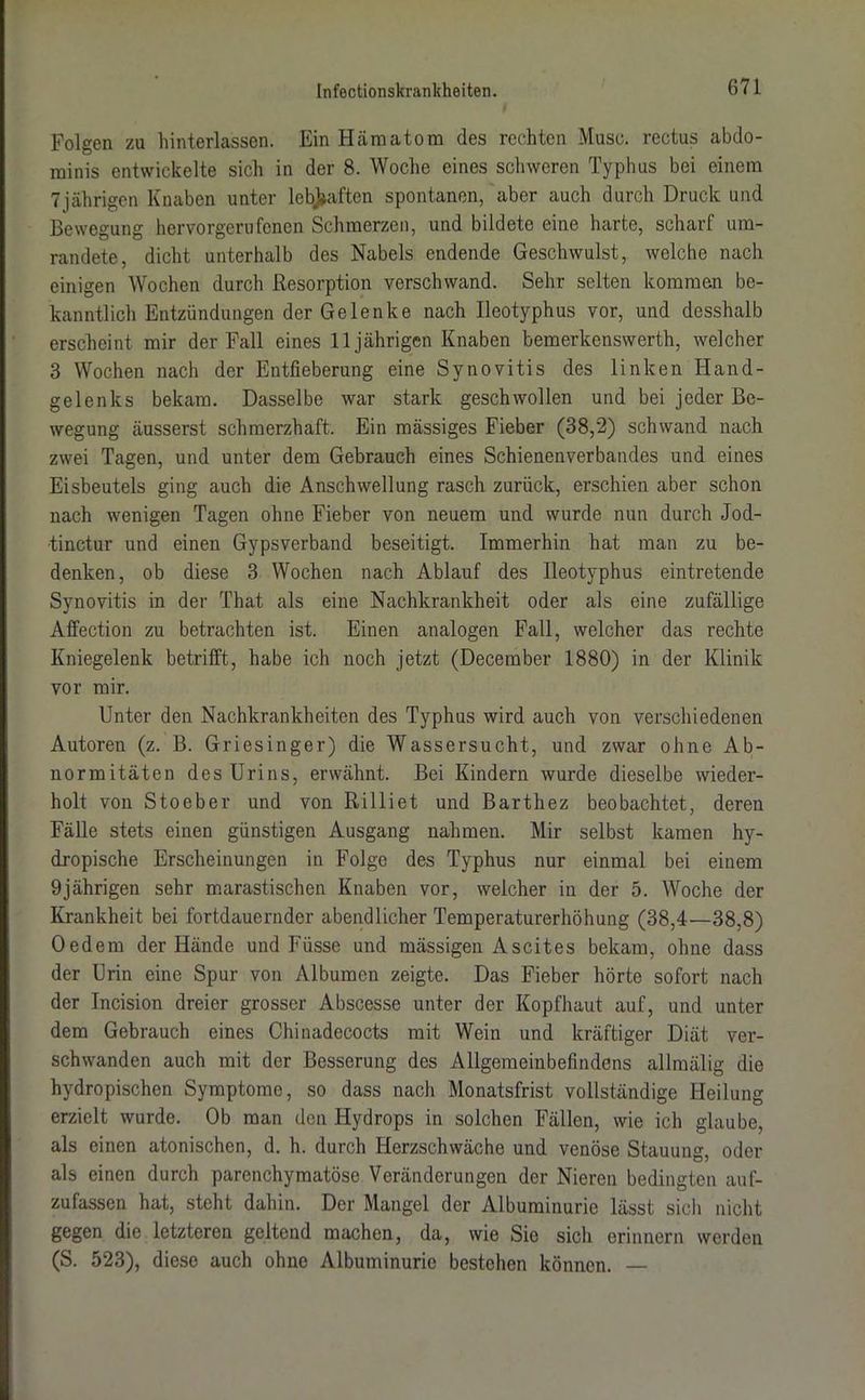 Folgen zu hinterlassen. Ein Hämatom des rechten Muse, rectus abdo- minis entwickelte sich in der 8. Woche eines schweren Typhus bei einem 7 jährigen Knaben unter lebhaften spontanen, aber auch durch Druck und Bewegung hervorgerufenen Schmerzen, und bildete eine harte, scharf um- randete, dicht unterhalb des Nabels endende Geschwulst, welche nach einigen Wochen durch Resorption verschwand. Sehr selten kommen be- kanntlich Entzündungen der Gelenke nach Ileotyphus vor, und desshalb erscheint mir der Fall eines 11jährigen Knaben bemerkenswerth, welcher 3 Wochen nach der Entfieberung eine Synovitis des linken Hand- gelenks bekam. Dasselbe war stark geschwollen und bei jeder Be- wegung äusserst schmerzhaft. Ein mässiges Fieber (38,2) schwand nach zwei Tagen, und unter dem Gebrauch eines Schienenverbandes und eines Eisbeutels ging auch die Anschwellung rasch zurück, erschien aber schon nach wenigen Tagen ohne Fieber von neuem und wurde nun durch Jod- ■tinctur und einen Gypsverband beseitigt. Immerhin hat man zu be- denken, ob diese 3 Wochen nach Ablauf des Ileotyphus eintretende Synovitis in der That als eine Nachkrankheit oder als eine zufällige Aflfection zu betrachten ist. Einen analogen Fall, welcher das rechte Kniegelenk betrifft, habe ich noch jetzt (December 1880) in der Klinik vor mir. Unter den Nachkrankheiten des Typhus wird auch von verschiedenen Autoren (z. B. Griesinger) die Wassersucht, und zwar ohne Ab- normitäten des Urins, erwähnt. Bei Kindern wurde dieselbe wieder- holt von Stoeber und von Rilliet und Barthez beobachtet, deren Fälle stets einen günstigen Ausgang nahmen. Mir selbst kamen hy- dropische Erscheinungen in Folge des Typhus nur einmal bei einem 9jährigen sehr marastischen Knaben vor, welcher in der 5. Woche der Krankheit bei fortdauernder abendlicher Temperaturerhöhung (38,4—38,8) Oedem der Hände und Füsse und mässigen Ascites bekam, ohne dass der Urin eine Spur von Albumen zeigte. Das Fieber hörte sofort nach der Incision dreier grosser Abscesse unter der Kopfhaut auf, und unter dem Gebrauch eines Chinadecocts mit Wein und kräftiger Diät ver- schwanden auch mit der Besserung des Allgemeinbefindens allmälig die hydropischen Symptome, so dass nach Monatsfrist vollständige Heilung erzielt wurde. Ob man den Hydrops in solchen Fällen, wie ich glaube, als einen atonischen, d. h. durch Herzschwäche und venöse Stauung, oder als einen durch parenchymatöse Veränderungen der Nieren bedingten auf- zufassen hat, steht dahin. Der Mangel der Albuminurie lässt sich nicht gegen die letzteren geltend machen, da, wie Sie sich erinnern werden (S. 523), diese auch ohne Albuminurie bestehen können. —