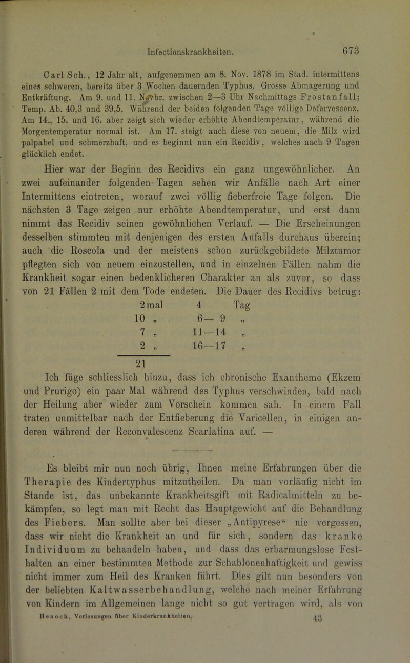 Carl Sch., 12 Jahr alt, aufgenommen am 8. Nov. 1878 im Stad, intermittens eines schweren, bereits über 3 Wochen dauernden Typhus. Grosse Abmagerung und Entkräftung. Am 9. und 11. N«äVbr. zwischen 2—3 Uhr Nachmittags Frostanfall; Temp. Ab. 40,3 und 39,5. Während der beiden folgenden Tage völlige Defervescenz. Am 14., 15. und 16. aber zeigt sich wieder erhöhte Abendtemperatur, während die Morgentemperatur normal ist. Am 17. steigt auch diese von neuem, die Milz wird palpabel und schmerzhaft, und es beginnt nun ein Recidiv, welches nach 9 Tagen glücklich endet. Hier war der Beginn des Recidivs ein ganz ungewöhnlicher. An zwei aufeinander folgenden Tagen sehen wir Anfälle nach Art einer Intermittens eintreten, worauf zwei völlig fieberfreie Tage folgen. Die nächsten 3 Tage zeigen nur erhöhte Abendtemperatur, und erst dann nimmt das Recidiv seinen gewöhnlichen Verlauf. — Die Erscheinungen desselben stimmten mit denjenigen des ersten Anfalls durchaus überein; auch die Roseola und der meistens schon zurückgebildete Milztumor pflegten sich von neuem einzustellen, und in einzelnen Fällen nahm die Krankheit sogar einen bedenklicheren Charakter an als zuvor, so dass von 21 Fällen 2 mit dem Tode endeten. Die Dauer des Recidivs betrug: 2 mal 4 Tag 10 „ 6— 9 „ 7 „ 11-14 „ 2 * 16-17 „ 21 Ich füge schliesslich hinzu, dass ich chronische Exantheme (Ekzem und Prurigo) ein paar Mal während des Typhus verschwinden, bald nach der Heilung aber wieder zum Vorschein kommen sah. In einem Fall traten unmittelbar nach der Entfieberung die Varicellen, in einigen an- deren während der Reconvalescenz Scarlatina auf. — 9 Es bleibt mir nun noch übrig, Ihnen meine Erfahrungen über die Therapie des Kindertyphus mitzutheilen. Da man vorläufig nicht im Stande ist, das unbekannte Krankheitsgift mit Radicalmitteln zu be- kämpfen, so legt man mit Recht das Hauptgewicht auf die Behandlung des Fiebers. Man sollte aber bei dieser „Antipyrese“ nie vergessen, dass wir nicht die Krankheit an und für sich, sondern das kranke Individuum zu behandeln haben, und dass das erbarmungslose Fest- halten an einer bestimmten Methode zur Schablonenhaftigkeit und gewiss nicht immer zum Heil des Kranken führt. Dies gilt nun besonders von der beliebten Kaltwasserbehandlung, welche nach meiner Erfahrung von Kindern im Allgemeinen lange nicht so gut vertragen wird, als von 11 enoch, Vorlesungen über Kinderkrankheiten, jo
