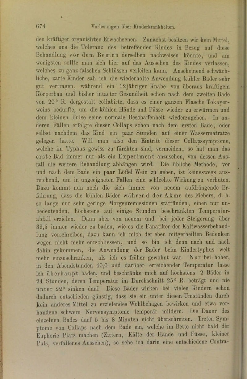 den kräftiger organisirten Erwachsenen. Zunächst besitzen wir kein Mittel, welches uns die Toleranz des betreffenden Kindes in Bezug auf diese Behandlung vor dem Beginn derselben nach weisen könnte, und am wenigsten sollte man sich hier auf das Aussehen des Kindes verlassen, welches zu ganz falschen Schlüssen verleiten kann. Anscheinend schwäch- liche, zarte Kinder sah ich die wiederholte Anwendung kühler Bäder sehr gut vertragen, während ein 12jähriger Knabe von überaus kräftigem Körperbau und bisher intacter Gesundheit schon nach dem zweiten Bade von 20° R. dergestalt collabirte, dass es einer ganzen Flasche Tokayer- weins bedurfte, um die kühlen Hände und Füsse wieder zu erwärmen und dem kleinen Pulse seine normale Beschaffenheit wiederzugeben. In an- deren Fällen erfolgte dieser Collaps schon nach dem ersten Bade, oder selbst nachdem das Kind ein paar Stunden auf einer Wassermatratze gelegen hatte. Will man also den Eintritt dieser Collapssymptome, welche im Typhus gewiss zu fürchten sind, vermeiden, so hat man das erste Bad immer nur als ein Experiment anzusehen, von dessen Aus- fall die weitere Behandlung abhängen wird. Die übliche Methode, vor und nach dem Bade ein paar Löffel Wein zu geben, ist keineswegs aus- reichend, um in ungeeigneten Fällen eine, schlechte Wirkung zu verhüten. Dazu kommt nun noch die sich immer von neuem aufdrängende Er- fahrung, dass die kühlen Bäder während der Akme des Fiebers, d. h. so lange nur sehr geringe Morgenremissionen stattfinden, einen nur un- bedeutenden, höchstens auf einige Stunden beschränkten Temperatur- abfall erzielen. Dann aber von neuem und bei jeder Steigerung über 39,5 immer wieder zu baden, wie es die Fanatiker der Kaltwasserbehand- lung vorschreiben, dazu kann ich mich der eben mitgetheilten Bedenken wegen nicht mehr entschliessen, und so bin ich denn nach und nach dahin gekommen, die Anwendung der Bäder beim Kindertyphus weit mehr einzuschränken, als ich es früher gewohnt war. Nur bei-hoher, in den Abendstunden 40,0 und darüber erreichender Temperatur lasse ich überhaupt baden, und beschränke mich auf höchstens 2 Bäder in 24 Stunden, deren Temperatur im Durchschnitt 25° R. beträgt und nie unter 22° sinken darf. Diese Bäder wirken bei vielen Kindern schon dadurch entschieden günstig, dass sie ein unter diesen Umständen durch kein anderes Mittel zu erzielendes Wohlbehagen bewirken und etwa vor- handene schwere Nervensymptome temporär mildern. Die Dauer des einzelnen Bades darf 5 bis 8 Minuten nicht überschreiten. Treten Sym- ptome von Collaps nach dem Bade ein, welche im Bette nicht bald der Euphorie Platz machen (Zittern, Kälte der Hände und Füsse, kleiner Puls, verfallenes Aussehen), so sehe ich darin eine entschiedene Contra-