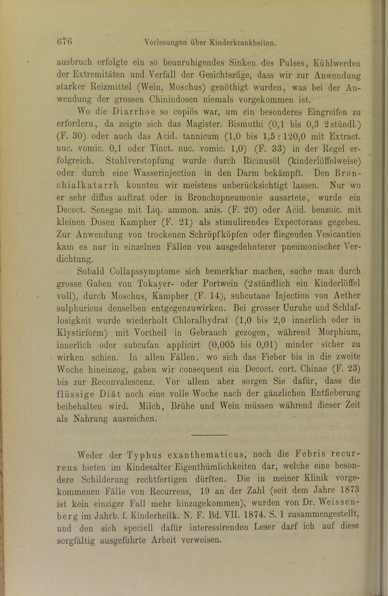 ausbruch erfolgte ein so beunruhigendes Sinken des Pulses, Kühlwerden der Extremitäten und Verfall der Gesichtszüge, dass wir zur Anwendung starker Reizmittel (Wein, Moschus) genöthigt wurden, was bei der An- wendung der grossen Chinindosen niemals vorgekommen ist. Wo die Diarrhoe so copiös war, um ein besonderes Eingreifen zu erfordern, da zeigte sich das Magister, ßismuthi (0,1 bis 0,3 2stündl.) (F. 30) oder auch das Acid. tannicum (1,0 bis 1,5 : 120,0 mit Extract. nuc. vomic. 0,1 oder Tinct. nuc. vomic. 1,0) (F. 33) in der Regel er- folgreich. Stuhlverstopfung wurde durch Ricinusöl (kinderlöffelweise) oder durch eine Wasserinjection in den Darm bekämpft. Den Bron- chialkatarrh konnten wir meistens unberücksichtigt lassen. Nur wo er sehr diffus auftrat oder in Bronchopneumonie ausartete, wurde ein Decoct. Senegae mit Liq. ammoii. anis. (F. 20) oder Acid. benzoic. mit kleinen Dosen Kampher (F. 21) als stimulirendes Expectorans gegeben. Zur Anwendung von trockenen Schröpfköpfen oder fliegenden Yesicantien kam es nur in einzelnen Fällen von ausgedehnterer pneumonischer Ver- dichtung. Sobald Collapssymptome sich bemerkbar machen, suche man durch grosse Gaben von Tokayer- oder Portwein (2stündlich ein Kinderlöffel voll), durch Moschus, Kampher.(F. 14), subcutane Injection von Aether sulphuricus denselben entgegenzuwirken. Bei grosser Unruhe und Schlaf- losigkeit wurde wiederholt Chloralhydrat (1,0 bis 2,0 innerlich oder in Klystirfonn) mit Vortheil in Gebrauch gezogen, während Morphium, innerlich oder subcufan applicirt (0,005 bis 0,01) minder sicher zu wirken schien. In allen Fällen, wo sich das Fieber bis in die zweite Woche hineinzog, gaben wir consequent ein Decoct. cort. Chinae (F. 23) bis zur Reconvalescenz. Vor allem aber sorgen Sie dafür, dass die flüssige Diät noch eine volle Woche nach der gänzlichen Entfieberung beibehalten wird. Milch, Brühe und Wein müssen während dieser Zeit als Nahrung ausreichen. Weder der Typhus exanthematicus, noch die Febris recur- rens bieten im Kindesalter Eigenthümiichkeiten dar, welche eine beson- dere Schilderung rechtfertigen dürften. Die in meiner Klinik vorge- kommenen Fälle von Recurrens, 19 an der Zahl (seit dem Jahre 1873 ist kein einziger Fall mehr hinzugekommen), wurden von Dr. Weissen- berg im Jahrb. f. Kinderheilk. N. F. Bd. VIL 1874. S. 1 zusammengestellt, und den sich speciell dafür interessirenden Leser darf ich auf diese sorgfältig ausgeführte Arbeit verweisen.