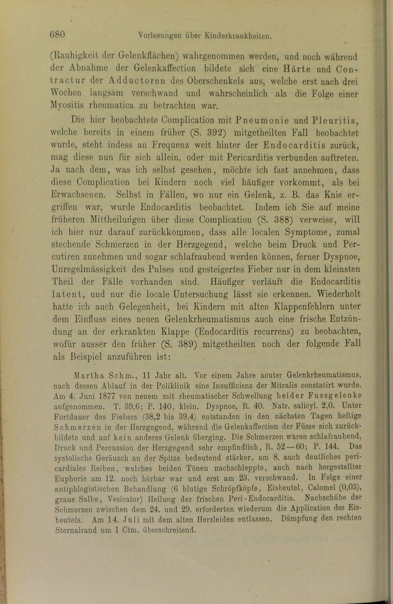 (Rauhigkeit der Gelenkflächen) wahrgenommen werden, und noch während der Abnahme der Gelenkaffection bildete sich eine Härte und Con- tractur der Adductoren des Oberschenkels aus, welche erst nach drei Wochen langsam verschwand und wahrscheinlich als die Folge einer Myositis rheumatica zu betrachten war. Die hier beobachtete Complication mit Pneumonie und Pleuritis, welche bereits in einem früher (S. 392) raitgetheilten Fall beobachtet wurde, steht indess an Frequenz weit hinter der Endocarditis zurück, mag diese nun für sich allein, oder mit Pericarditis verbunden auftreten. Ja nach dem, was ich selbst gesehen, möchte ich fast annehmen, dass diese Complication bei Kindern noch viel häufiger vorkommt, als bei Erwachsenen. Selbst in Fällen, wo nur ein Gelenk, z. ß. das Knie er- griffen war, wurde Endocarditis beobachtet. Indem ich Sie auf meine früheren Mittheilurigen über diese Complication (S. 388) verweise, will ich hier nur darauf zurückkommen, dass alle localen Symptome, zumal stechende Schmerzen in der Herzgegend, welche beim Druck und Per- cutiren zunehmen und sogar schlafraubend werden können, ferner Dyspnoe, Unregelmässigkeit des Pulses und gesteigertes Fieber nur in dem kleinsten Theil der Fälle vorhanden sind. Häufiger verläuft die Endocarditis latent, und nur die locale Untersuchung lässt sie erkennen. Wiederholt hatte ich auch Gelegenheit, bei Kindern mit alten Klappenfehlern unter dem Einfluss eines neuen Gelenkrheumatismus auch eine frische Entzün- dung an der erkrankten Klappe (Endocarditis recurrens) zu beobachten, wofür ausser den früher (S. 389) mitgetheilten noch der folgende Fall als Beispiel anzuführen ist: Martha Schm., 11 Jahr alt. Vor einem Jahre acuter Gelenkrheumatismus, nach dessen Ablauf in der Poliklinik eine Insufficienz der Mitralis constatirt wurde. Am 4. Juni 1877 von neuem mit rheumatischer Schwellung beider Fussgelenke aufgenommen. T. 39,6; P. 140, klein. Dyspnoe, R. 40. Natr. salicyl. 2,0. Unter Fortdauer des Fiebers (38,2 bis 39,4) entstanden in den nächsten Tagen heftige Schmerzen in der Herzgegend, während die Gelenkaffection der Füsse sich zurück- bildete und auf kein anderes Gelenk überging. Die Schmerzen waren schlafraubend, Druck und Percussion der Herzgegend sehr empfindlich, R. 52 — 60; P. 144. Das systolische Geräusch an der Spitze bedeutend stärker, am 8. auch deutliches peri- cardiales Reiben, welches beiden Tönen nachschleppte, auch nach hergestellter Euphorie am 12. noch hörbar war und erst am 23. verschwand. In Folge einer antiphlogistischen Behandlung (6 blutige Schröpfköpfe, Eisbeutel, Calomel (0,03), graue Salbe, Vesicator) Heilung der frischen Peri-Endocarditis. Nachschübe der Schmerzen zwischen dem 24. und 29. erforderten wiederum die Application des Eis- beutels. Am 14. Juli mit dem alten Herzleiden entlassen. Dämpfung den rechten Sternalrand um 1 Ctm. überschreitend.