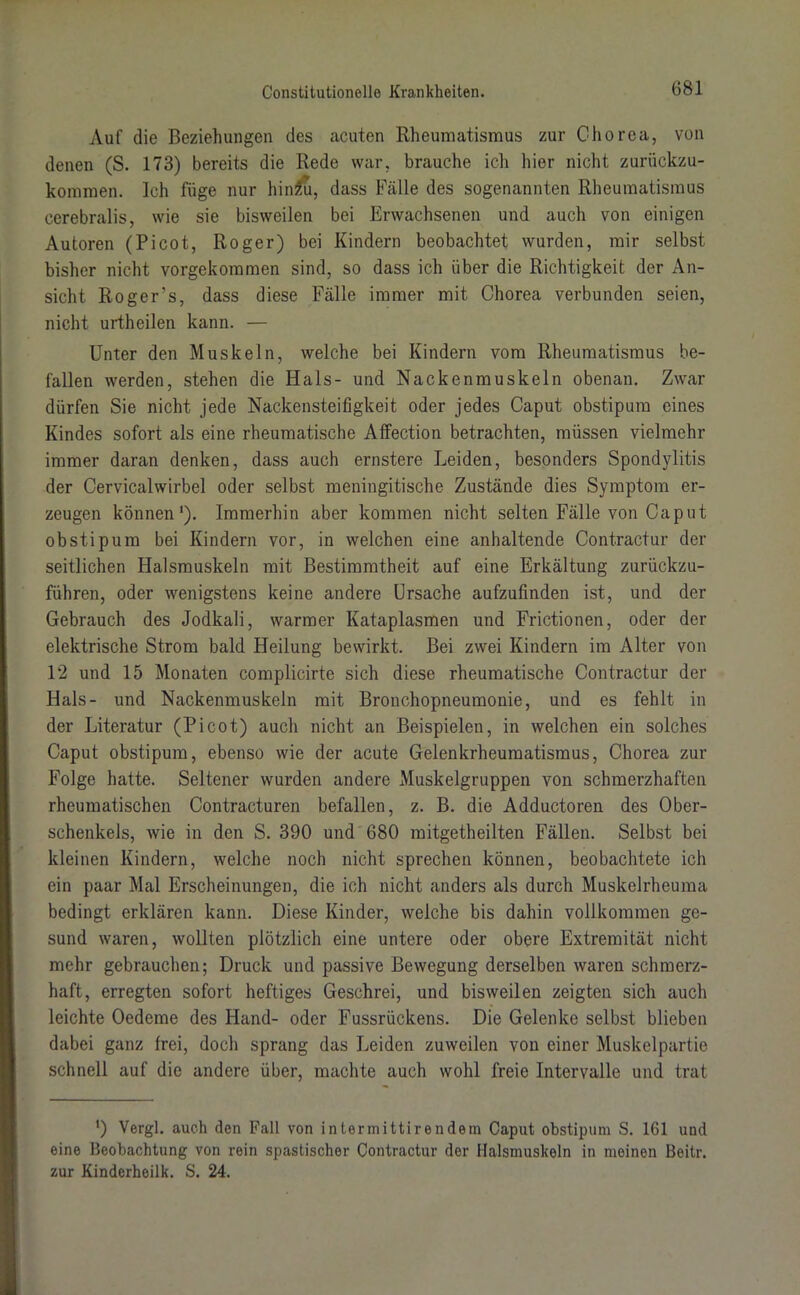 Auf die Beziehungen des acuten Rheumatismus zur Chorea, von denen (S. 173) bereits die Rede war, brauche ich hier nicht zurückzu- kommen. Ich füge nur hinzu, dass Fälle des sogenannten Rheumatismus cerebralis, wie sie bisweilen bei Erwachsenen und auch von einigen Autoren (Picot, Roger) bei Kindern beobachtet wurden, mir selbst bisher nicht vorgekommen sind, so dass ich über die Richtigkeit der An- sicht Roger’s, dass diese Fälle immer mit Chorea verbunden seien, nicht urtheilen kann. — Unter den Muskeln, welche bei Kindern vom Rheumatismus be- fallen werden, stehen die Hals- und Nackenmuskeln obenan. Zwar dürfen Sie nicht jede Nackensteifigkeit oder jedes Caput obstipum eines Kindes sofort als eine rheumatische Affection betrachten, müssen vielmehr immer daran denken, dass auch ernstere Leiden, besonders Spondylitis der Cervicalwirbel oder selbst meningitische Zustände dies Symptom er- zeugen können1). Immerhin aber kommen nicht selten Fälle von Caput obstipum bei Kindern vor, in welchen eine anhaltende Contractur der seitlichen Halsmuskeln mit Bestimmtheit auf eine Erkältung zurückzu- führen, oder wenigstens keine andere Ursache aufzufinden ist, und der Gebrauch des Jodkali, warmer Ivataplasmen und Frictionen, oder der elektrische Strom bald Heilung bewirkt. Bei zwei Kindern im Alter von 12 und 15 Monaten complicirte sich diese rheumatische Contractur der Hals- und Nackenmuskeln mit Bronchopneumonie, und es fehlt in der Literatur (Picot) auch nicht an Beispielen, in welchen ein solches Caput obstipum, ebenso wie der acute Gelenkrheumatismus, Chorea zur Folge hatte. Seltener wurden andere Muskelgruppen von schmerzhaften rheumatischen Contracturen befallen, z. B. die Adductoren des Ober- schenkels, wie in den S. 390 und 680 mitgetheilten Fällen. Selbst bei kleinen Kindern, welche noch nicht sprechen können, beobachtete ich ein paar Mal Erscheinungen, die ich nicht anders als durch Muskelrheuma bedingt erklären kann. Diese Kinder, welche bis dahin vollkommen ge- sund waren, wollten plötzlich eine untere oder obere Extremität nicht mehr gebrauchen; Druck und passive Bewegung derselben waren schmerz- haft, erregten sofort heftiges Geschrei, und bisweilen zeigten sich auch leichte Oedeme des Hand- oder Fussrückens. Die Gelenke selbst blieben dabei ganz frei, doch sprang das Leiden zuweilen von einer Muskelpartie schnell auf die andere über, machte auch wohl freie Intervalle und trat *) Vergl. auch den Fall von intermittirendem Caput obstipum S. 161 und eine Beobachtung von rein spastischer Contractur der Halsmuskeln in meinen Beitr. zur Kinderheilk. S. 24.