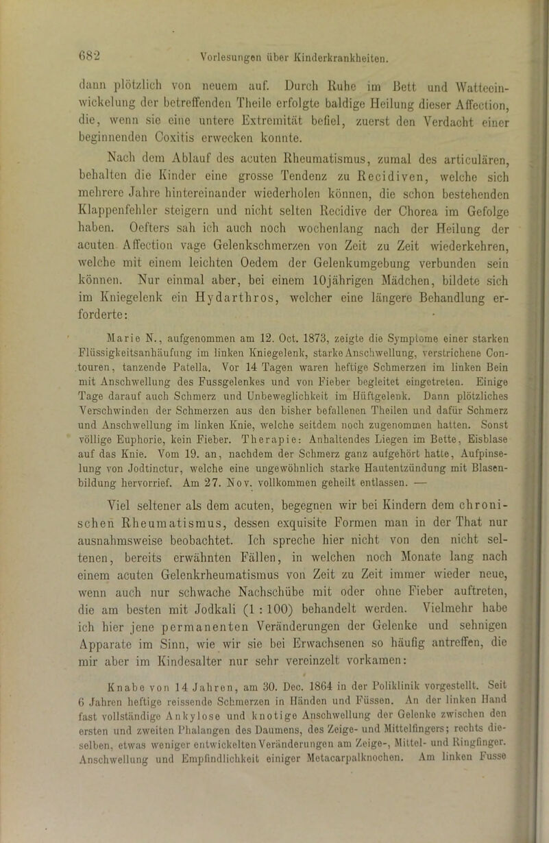 dann plötzlich von neuem auf. Durch ltuhe im Bett und Wattccin- wickelung der betreifenden Theile erfolgte baldige Heilung dieser Affection, die, wenn sie eine untere Extremität befiel, zuerst den Verdacht einer beginnenden Coxitis erwecken konnte. Nach dem Ablauf des acuten Rheumatismus, zumal des articulären, behalten die Kinder eine grosse Tendenz zu Recidiven, welche sich mehrere Jahre hintereinander wiederholen können, die schon bestehenden Klappenfehler steigern und nicht selten Recidive der Chorea im Gefolge haben. Oefters sah ich auch noch wochenlang nach der Heilung der acuten Affection vage Gelenkschmerzen von Zeit zu Zeit wiederkehren, welche mit einem leichten Oedcm der Gelenkumgebung verbunden sein können. Nur einmal aber, bei einem 10jährigen Mädchen, bildete sich im Kniegelenk ein Iiydarthros, welcher eine längere Behandlung er- forderte: Marie N., aufgenommen am 12. Oct. 1873, zeigte die Symptome einer starken Flüssigkeitsanhäufung im linken Kniegelenk, starke Anschwellung, verstrichene Con- touren, tanzende Patella. Vor 14 Tagen waren heftige Schmerzen im linken Bein mit Anschwellung des Fussgelenkes und von Fieber begleitet eingotreten. Einige Tage darauf auch Schmerz und Unbeweglichkeit im Hüftgelenk. Dann plötzliches Verschwinden der Schmerzen aus den bisher befallenen Theilen und dafür Schmerz und Anschwellung im linken Knie, welche seitdem noch zugenommen hatten. Sonst völlige Euphorie, kein Fieber. Therapie: Anhaltendes Liegen im Bette, Eisblase auf das Knie. Vom 19. an, nachdem der Schmerz ganz aulgehört hatte, Aufpinse- lung von Jodtinctur, welche eine ungewöhnlich starke Hautentzündung mit Blasen- bildung hervorrief. Am 27. Nov. vollkommen geheilt entlassen. — Viel seltener als dem acuten, begegnen wir bei Kindern dem chroni- schen Rheumatismus, dessen exquisite Formen man in der That nur ausnahmsweise beobachtet. Ich spreche hier nicht von den nicht sel- tenen, bereits erwähnten Fällen, in welchen noch Monate lang nach einem acuten Gelenkrheumatismus von Zeit zu Zeit immer wieder neue, wenn auch nur schwache Nachschübe mit oder ohne Fieber auftreten, die am besten mit Jodkali (1 : 100) behandelt werden. Vielmehr habe ich hier jene permanenten Veränderungen der Gelenke und sehnigen Apparate im Sinn, wie wir sie bei Erwachsenen so häufig antreffen, die mir aber im Kindesalter nur sehr vereinzelt vorkamen: Knabe von 14 Jahren, am 30. Dec. 1864 in der Poliklinik vorgestellt. Seit 6 Jahren heftige reissende Schmerzen in Händen und Fiisson. An der linken Hand fast vollständige Ankylose und knotige Anschwellung dor Gelonko zwischen den ersten und zweiten Phalangen des Daumens, des Zeige- und Mittelfingers; rechts die- selben. etwas weniger entwickelten Veränderungen am Zeige-, Mittel- und Ringfinger. Anschwellung und Empfindlichkeit einiger Motacarpalknochen. Am linken Fusse