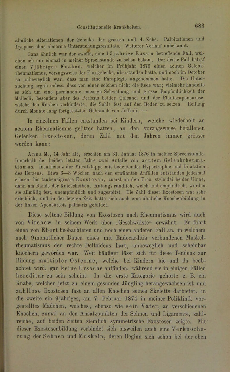 ähnliche Alterationen der Gelenke der grossen und 4. Zehe. Palpitationen und Dyspnoe ohne abnorme Untersuchungsresultate. Weiterer Verlauf unbekannt. Ganz ähnlich war der zweite, eine 13jährige Russin betreffende Fall, wel- chen ich nur einmal in meiner Sprechstunde zu sehen bekam. Der dritte Fall betraf einen 7jährigen Knaben, welcher im Frühjahr 1876 einen acuten Gelenk- rheumatismus, vorzugsweise der Fussgelenke, überstanden hatte, und noch im October so unbeweglich war, dass man eine Paraplegie angenommen hatte. Die Unter- suchung ergab indess, dass von einer solchen nicht die Rede war; vielmehr handelte es sich um eine permanente massige Schwellung und grosse Empfindlichkeit der Malleoli, besonders aber des Periosts beider Calcanei und der Plantaraponeurose, welche den Knaben verhinderte, die Sohle fest auf den Boden zu setzen. Heilung durch Monate lang fortgesetzten Gebrauch von Jodkali. — In einzelnen Fällen entstanden bei Kindern, welche wiederholt an acutem Rheumatismus gelitten hatten, an den vorzugsweise befallenen Gelenken Exostosen, deren Zahl mit den Jahren immer grösser werden kann: Anna M., 14 Jahr alt, erschien am 31. Januar 1876 in meiner Sprechstunde. Innerhalb der beiden letzten Jahre zwei Anfälle von acutem Gelenkrheuma- tismus. Insufficienz der Mitralklappe mit bedeutender Hypertrophie und Dilatation des Herzens. Etwa 6—8 Wochen nach den erwähnten Anfällen entstanden jedesmal erbsen- bis taubeneigrosse Exostosen, zuerst an den Proc. styloidei beider Ulnae, dann am Rande der Kniescheiben. Anfangs rundlich, weich und empfindlich, wurden sie allmälig fest, unempfindlich und zugespitzt. Die Zahl dieser Exostosen war sehr erheblich, und in der letzten Zeit hatte sich auch eine ähnliche Knochenbildung in der linken Aponeurosis palmaris gebildet. Diese seltene Bildung von Exostosen nach Rheumatismus wird auch von Virchow in seinem Werk über „Geschwülste“ erwähnt. Er führt einen von Ebert beobachteten und noch einen anderen Fall an, in welchem nach 9 monatlicher Dauer eines mit Endocarditis verbundenen Muskel- rheumatismus der rechte Deltoideus hart, unbeweglich und scheinbar knöchern geworden war. Weit häufiger lässt sich für diese Tendenz zur Bildung multipler Osteome, welche bei Kindern hie und da beob- achtet wird, gar keine Ursache auffinden, während sie in einigen Fällen hereditär zu sein scheint. In die erste Kategorie gehörte z. B. ein Knabe, welcher jetzt zu einem gesunden Jüngling herangewachsen ist und zahllose Exostosen fast an allen Knochen seines Skeletts darbietet, in die zweite ein 9jähriges, am 7. Februar 1874 in meiner Poliklinik vor- gestelltes Mädchen, welches, ebenso wie sein Vater, an verschiedenen Knochen, zumal an den Ansatzpunkten der Sehnen und Ligamente, zahl- reiche, auf beiden Seiten ziemlich symmetrische Exostosen zeigte. Mit dieser Exostosenbildung verbindet sich bisweilen auch eine Verknöche- rung der Sehnen und Muskeln, deren Beginn sich schon bei der oben